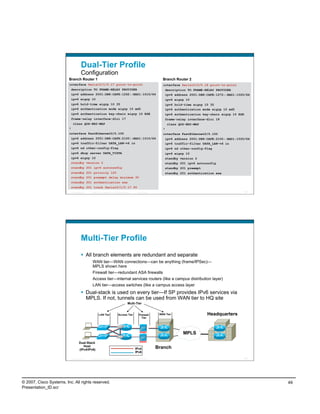 Dual-Tier Profile
                                       Configuration
                         Branch Router 1                                                                            Branch Router 2
                         interface Serial0/1/0.17 point-to-point                                                    interface Serial0/2/0.18 point-to-point
                          description TO FRAME-RELAY PROVIDER                                                        description TO FRAME-RELAY PROVIDER
                          ipv6 address 2001:DB8:CAFE:1262::BAD1:1010/64                                              ipv6 address 2001:DB8:CAFE:1272::BAD1:1020/64
                          ipv6 eigrp 10                                                                              ipv6 eigrp 10
                          ipv6 hold-time eigrp 10 35                                                                 ipv6 hold-time eigrp 10 35
                          ipv6 authentication mode eigrp 10 md5                                                      ipv6 authentication mode eigrp 10 md5
                          ipv6 authentication key-chain eigrp 10 ESE                                                 ipv6 authentication key-chain eigrp 10 ESE
                          frame-relay interface-dlci 17                                                              frame-relay interface-dlci 18
                              class QOS-BR2-MAP                                                                         class QOS-BR2-MAP
                         !                                                                                          !
                         interface FastEthernet0/0.100                                                              interface FastEthernet0/0.100
                          ipv6 address 2001:DB8:CAFE:2100::BAD1:1010/64                                              ipv6 address 2001:DB8:CAFE:2100::BAD1:1020/64
                          ipv6 traffic-filter DATA_LAN-v6 in                                                         ipv6 traffic-filter DATA_LAN-v6 in
                             ipv6 nd other-config-flag                                                                  ipv6 nd other-config-flag
                          ipv6 dhcp server DATA_VISTA                                                                   ipv6 eigrp 10
                          ipv6 eigrp 10                                                                              standby version 2
                          standby version 2                                                                          standby 201 ipv6 autoconfig
                             standby 201 ipv6 autoconfig                                                             standby 201 preempt
                          standby 201 priority 120                                                                   standby 201 authentication ese
                          standby 201 preempt delay minimum 30
                          standby 201 authentication ese
                          standby 201 track Serial0/1/0.17 90
                             Presentation_ID   © 2007 Cisco Systems, Inc. All rights reserved.    Cisco Public                                                    97




                                       Multi-Tier Profile
                                         All branch elements are redundant and separate
                                                WAN tier—WAN connections—can be anything (frame/IPSec)—
                                                MPLS shown here
                                                Firewall tier—redundant ASA firewalls
                                                Access tier—internal services routers (like a campus distribution layer)
                                                LAN tier—access switches (like a campus access layer
                                         Dual-stack is used on every tier—If SP provides IPv6 services via
                                          MPLS. If not, tunnels can be used from WAN tier to HQ site
                                                                                           Multi-Tier


                                                        LAN Tier                Access Tier         Firewall      WAN Tier                    Headquarters
                                                                                                      Tier




                                                                                                                                 MPLS
                                     Dual-Stack
                                        Host
                                     (IPv4/IPv6)                                                 IPv4            Branch
                                                                                                 IPv6

                             Presentation_ID   © 2007 Cisco Systems, Inc. All rights reserved.    Cisco Public                                                    98




© 2007, Cisco Systems, Inc. All rights reserved.                                                                                                                       49
Presentation_ID.scr
 