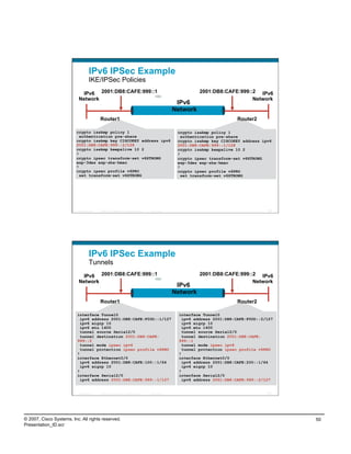 IPv6 IPSec Example
                                    IKE/IPSec Policies
                             IPv6 2001:DB8:CAFE:999::1                                                                 2001:DB8:CAFE:999::2 IPv6
                           Network                                                                                                        Network
                                                                                                              IPv6
                                                                                                             Network
                                            Router1                                                                                   Router2

                          crypto isakmp policy 1                                                              crypto isakmp policy 1
                            authentication pre-share                                                            authentication pre-share
                          crypto isakmp key CISCOKEY address ipv6                                             crypto isakmp key CISCOKEY address ipv6
                          2001:DB8:CAFE:999::2/128                                                            2001:DB8:CAFE:999::1/128
                          crypto isakmp keepalive 10 2                                                        crypto isakmp keepalive 10 2
                          !                                                                                   !
                          crypto ipsec transform-set v6STRONG                                                 crypto ipsec transform-set v6STRONG
                          esp-3des esp-sha-hmac                                                               esp-3des esp-sha-hmac
                          !                                                                                   !
                          crypto ipsec profile v6PRO                                                          crypto ipsec profile v6PRO
                            set transform-set v6STRONG                                                          set transform-set v6STRONG




                          Presentation_ID   © 2007 Cisco Systems, Inc. All rights reserved.   Cisco Public                                          99




                                    IPv6 IPSec Example
                                    Tunnels
                             IPv6 2001:DB8:CAFE:999::1                                                                 2001:DB8:CAFE:999::2 IPv6
                           Network                                                                                                        Network
                                                                                                              IPv6
                                                                                                             Network
                                            Router1                                                                                   Router2

                          interface Tunnel0                                                                   interface Tunnel0
                            ipv6 address 2001:DB8:CAFE:F00D::1/127                                              ipv6 address 2001:DB8:CAFE:F00D::2/127
                            ipv6 eigrp 10                                                                       ipv6 eigrp 10
                            ipv6 mtu 1400                                                                       ipv6 mtu 1400
                            tunnel source Serial2/0                                                             tunnel source Serial2/0
                            tunnel destination 2001:DB8:CAFE:                                                   tunnel destination 2001:DB8:CAFE:
                          999::2                                                                              999::1
                            tunnel mode ipsec ipv6                                                              tunnel mode ipsec ipv6
                            tunnel protection ipsec profile v6PRO                                               tunnel protection ipsec profile v6PRO
                          !                                                                                   !
                          interface Ethernet0/0                                                               interface Ethernet0/0
                            ipv6 address 2001:DB8:CAFE:100::1/64                                                ipv6 address 2001:DB8:CAFE:200::1/64
                            ipv6 eigrp 10                                                                       ipv6 eigrp 10
                          !                                                                                   !
                          interface Serial2/0                                                                 interface Serial2/0
                            ipv6 address 2001:DB8:CAFE:999::1/127                                               ipv6 address 2001:DB8:CAFE:999::2/127


                          Presentation_ID   © 2007 Cisco Systems, Inc. All rights reserved.   Cisco Public                                         100




© 2007, Cisco Systems, Inc. All rights reserved.                                                                                                         50
Presentation_ID.scr
 