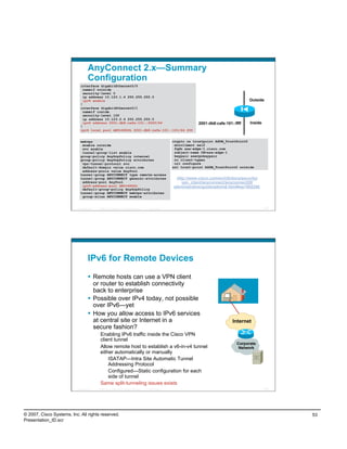AnyConnect 2.x—Summary
                                    Configuration
                             interface GigabitEthernet0/0
                               nameif outside
                               security-level 0
                               ip address 10.123.1.4 255.255.255.0
                               ipv6 enable                                                                                                         Outside
                             !
                             interface GigabitEthernet0/1
                               nameif inside
                               security-level 100
                               ip address 10.123.2.4 255.255.255.0
                               ipv6 address 2001:db8:cafe:101::ffff/64                                                   2001:db8:cafe:101::ffff   Inside
                             !
                             ipv6 local pool ANYv6POOL 2001:db8:cafe:101::101/64 200


                             webvpn                                                                          crypto ca trustpoint ASDM_TrustPoint0
                              enable outside                                                                  enrollment self
                              svc enable                                                                      fqdn asa-edge-1.cisco.com
                              tunnel-group-list enable                                                        subject-name CN=asa-edge-1
                             group-policy AnyGrpPolicy internal                                               keypair esevpnkeypair
                             group-policy AnyGrpPolicy attributes                                             no client-types
                              vpn-tunnel-protocol svc                                                         crl configure
                              default-domain value cisco.com                                                 ssl trust-point ASDM_TrustPoint0 outside
                              address-pools value AnyPool
                             tunnel-group ANYCONNECT type remote-access
                             tunnel-group ANYCONNECT general-attributes                                       http://www.cisco.com/en/US/docs/security/
                              address-pool AnyPool                                                               vpn_client/anyconnect/anyconnect20/
                              ipv6-address-pool ANYv6POOL                                                    administrative/guide/admin6.html#wp1002258
                              default-group-policy AnyGrpPolicy
                             tunnel-group ANYCONNECT webvpn-attributes
                              group-alias ANYCONNECT enable


                          Presentation_ID   © 2007 Cisco Systems, Inc. All rights reserved.   Cisco Public                                                  105




                                    IPv6 for Remote Devices
                                      Remote hosts can use a VPN client
                                       or router to establish connectivity
                                       back to enterprise
                                      Possible over IPv4 today, not possible
                                       over IPv6—yet
                                      How you allow access to IPv6 services
                                       at central site or Internet in a                                                                    Internet
                                       secure fashion?
                                             Enabling IPv6 traffic inside the Cisco VPN
                                             client tunnel
                                                                                                                                             Corporate
                                             Allow remote host to establish a v6-in-v4 tunnel                                                 Network
                                             either automatically or manually
                                                 ISATAP—Intra Site Automatic Tunnel
                                                 Addressing Protocol
                                                 Configured—Static configuration for each
                                                 side of tunnel
                                             Same split-tunneling issues exists
                          Presentation_ID   © 2007 Cisco Systems, Inc. All rights reserved.   Cisco Public                                                  106




© 2007, Cisco Systems, Inc. All rights reserved.                                                                                                                  53
Presentation_ID.scr
 