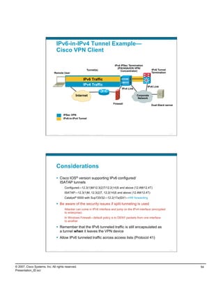 IPv6-in-IPv4 Tunnel Example—
                                    Cisco VPN Client

                                                                                                              IPv4 IPSec Termination
                                                                                                                (PIX/ASA/IOS VPN/
                                                                                    Tunnel(s)                      Concentrator)            IPv6 Tunnel
                                 Remote User                                                                                                Termination

                                                                              IPv6 Traffic
                                                                              IPv4 Traffic                                             IPv6 Link
                                                                                                                    IPv4 Link

                                                                 Internet                                                       Corporate
                                                                                                                                 Network

                                                                                                             Firewall
                                                                                                                                            Dual-Stack server


                                            IPSec VPN
                                            IPv6-in-IPv4 Tunnel




                          Presentation_ID   © 2007 Cisco Systems, Inc. All rights reserved.   Cisco Public                                                107




                                    Considerations
                                      Cisco IOS® version supporting IPv6 configured/
                                       ISATAP tunnels
                                             Configured—12.3(1)M/12.3(2)T/12.2(14)S and above (12.4M/12.4T)
                                             ISATAP—12.3(1)M, 12.3(2)T, 12.2(14)S and above (12.4M/12.4T)
                                             Catalyst® 6500 with Sup720/32—12.2(17a)SX1—HW forwarding

                                      Be aware of the security issues if split-tunneling is used
                                             Attacker can come in IPv6 interface and jump on the IPv4 interface (encrypted
                                             to enterprise)
                                             In Windows Firewall—default policy is to DENY packets from one interface
                                             to another

                                      Remember that the IPv6 tunneled traffic is still encapsulated as
                                       a tunnel when it leaves the VPN device
                                      Allow IPv6 tunneled traffic across access lists (Protocol 41)


                          Presentation_ID   © 2007 Cisco Systems, Inc. All rights reserved.   Cisco Public                                                108




© 2007, Cisco Systems, Inc. All rights reserved.                                                                                                                54
Presentation_ID.scr
 
