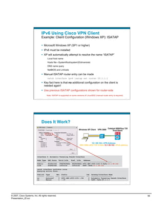 IPv6 Using Cisco VPN Client
                                    Example: Client Configuration (Windows XP): ISATAP

                                      Microsoft Windows XP (SP1 or higher)
                                      IPv6 must be installed
                                      XP will automatically attempt to resolve the name “ISATAP”
                                             Local host name
                                             Hosts file—SystemRootsystem32driversetc
                                             DNS name query
                                             NetBIOS and Lmhosts

                                      Manual ISATAP router entry can be made
                                             netsh interface ipv6 isatap set router 20.1.1.1

                                      Key fact here is that no additional configuration on the client is
                                       needed again!
                                      Use previous ISATAP configurations shown for router-side
                                            Note: ISATAP is supported on some versions of Linux/BSD (manual router entry is required)
                          Presentation_ID   © 2007 Cisco Systems, Inc. All rights reserved.   Cisco Public                                                    111




                                    Does It Work?
                                                                                                                                            Catalyst 6500/Sup 720
                                                                                                             Windows XP Client   VPN 3000        Dual-Stack




                                                                                                                         10.1.99.102—VPN Address
                                                                                                             2001:DB8:c003:1101:0:5efe:10.1.99.102—IPv6 address




                           Interface 2: Automatic Tunneling Pseudo-Interface

                           Addr Type          DAD State Valid Life    Pref. Life   Address
                           ---------          ---------- ------------ ------------ -----------------------------
                           Public             Preferred   29d23h56m5s 6d23h56m5s 2001:db8:c003:1101:0:5efe:10.1.99.102
                           Link               Preferred   infinite     infinite   fe80::5efe:10.1.99.102

                           netsh interface ipv6>show route
                           Querying active state...

                           Publish          Type                  Met          Prefix                               Idx   Gateway/Interface Name
                           -------          --------             ----          ------------------------             ---   ---------------------
                           no               Autoconf                9          2001:db8:c003:1101::/64                2   Automatic Tunneling Pseudo-Interface
                           no               Manual                  1          ::/0                                   2   fe80::5efe:20.1.1.1

                          Presentation_ID   © 2007 Cisco Systems, Inc. All rights reserved.   Cisco Public                                                   112




© 2007, Cisco Systems, Inc. All rights reserved.                                                                                                                    56
Presentation_ID.scr
 