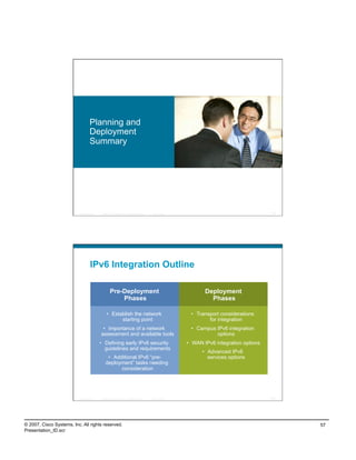 Planning and
                                    Deployment
                                    Summary




                          Presentation_ID   © 2007 Cisco Systems, Inc. All rights reserved.   Cisco Public                                     113




                                    IPv6 Integration Outline

                                                     Pre-Deployment                                                 Deployment
                                                         Phases                                                       Phases

                                                 •  Establish the network                                     •  Transport considerations
                                                        starting point                                                for integration
                                             •  Importance of a network                                       •  Campus IPv6 integration
                                            assessment and available tools                                              options
                                            •  Defining early IPv6 security                                  •  WAN IPv6 integration options
                                               guidelines and requirements
                                                                                                                   •  Advanced IPv6
                                                 •  Additional IPv6 “pre-                                             services options
                                                deployment” tasks needing
                                                       consideration




                          Presentation_ID   © 2007 Cisco Systems, Inc. All rights reserved.   Cisco Public                                     114




© 2007, Cisco Systems, Inc. All rights reserved.                                                                                                     57
Presentation_ID.scr
 