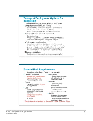 Transport Deployment Options for
                                    Integration
                                            Applied to Campus, WAN, Branch, and Other
                                      Campus (also applies to Data Center)
                                               Dual-stack (IPv4/v6 enabled on all L3 devices—core/distr/access)
                                               Hybrid (combination dual-stack, tunnels, ISATAP)
                                               Services block (dedicated for IPv6 ISATAP tunnel termination)
                                      WAN (used for core or branch interconnect)
                                               Dual-stack core/edge
                                               WAN L2 transport (IPv4/v6 over ATM/FR, PPP/HDLC, T1/T3, OC-x)
                                               Metro Service (Ethernet, point-to-point, point-to-multipoint)
                                      VPN/transport considerations
                                               Self-deployed MPLS VPNs: PE to PE (VPN or non-VPN service)
                                               SP Offering L3 VPN service: CE to CE (encryption? QoS? multicast?)
                                               Overlay 6 over 4 IPSec: site-to-site, VPN client-based using ISATAP
                                               IPv6 over WiFi (802.1x is not required to be supported over IPv6)
                                      Other service options
                                               Broadband, internet (as transport), remote access supporting IPv6
                          Presentation_ID     © 2007 Cisco Systems, Inc. All rights reserved.   Cisco Public                                          117




                                    General IPv6 Requirements
                                                 Considered in Each Place in the Network
                                      General Coexistence                                                       IP Multicast
                                               IPv4 and IPv6 coexist with no                                        Optimize traffic utilization
                                               impact on performance                                                with a broad range of
                                               Flexible integration tools                                           deployment types
                                      Routing                                                                   Security
                                               High-performance IPv6-aware                                          User-based policy
                                               routing protocols                                                    enforcement
                                      QoS                                                                          Stress host-based features
                                                                                                                    Privacy extensions
                                               Identify and prioritize traffic
                                               based upon a wide-variety                                            Monitoring and reporting
                                               of criteria                                                       Mobility
                                               Contiguous over campus,                                              Access to applications and
                                               WAN, branch                                                          services while in motion
                                               SP offered                                                           Design into core infrastructure
                                                                                                                    for IPv4 and IPv6
                                            Each Category Applied to Campus, WAN, Branch, Other
                          Presentation_ID     © 2007 Cisco Systems, Inc. All rights reserved.   Cisco Public                                          118




© 2007, Cisco Systems, Inc. All rights reserved.                                                                                                            59
Presentation_ID.scr
 