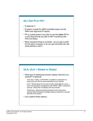 Do I Get PI or PA?

                                      It depends 
                                      PI space is great for ARIN controlled space (not all
                                       RIRs have approved PI space)
                                      PA is a great space if you plan to use the same SP for
                                       a very long time or you plan to NAT everything with
                                       IPv6 (not likely)
                                      More important things to consider—do you get a prefix
                                       for the entire company or do you get one prefix per site
                                       (what defines a site?)




                          Presentation_ID   © 2007 Cisco Systems, Inc. All rights reserved.   Cisco Public          11




                                    ULA, ULA + Global or Global

                                      What type of addressing should I deploy internal to my
                                       network? It depends:
                                             ULA-only—Today, no IPv6 NAT is useable in production so
                                             using ULA-only will not work externally to your network
                                             ULA + Global allows for the best of both worlds but at a price—
                                             much more address management with DHCP, DNS, routing and
                                             security—SAS does not always work as it should
                                             Global-only—Recommended approach but the old-school
                                             security folks that believe topology hiding is essential in security
                                             will bark at this option

                                      Let’s explore these options…



                          Presentation_ID   © 2007 Cisco Systems, Inc. All rights reserved.   Cisco Public          12




© 2007, Cisco Systems, Inc. All rights reserved.                                                                         6
Presentation_ID.scr
 