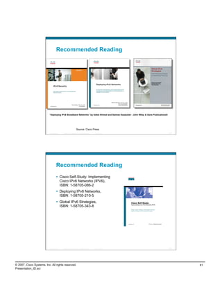 Recommended Reading




                          “Deploying IPv6 Broadband Networks” by Adeel Ahmed and Salman Asadullah - John Wiley & Sons Publications®




                                                                  Source: Cisco Press
                          Presentation_ID   © 2007 Cisco Systems, Inc. All rights reserved.   Cisco Public                            121




                                    Recommended Reading
                                      Cisco Self-Study: Implementing
                                       Cisco IPv6 Networks (IPV6),
                                       ISBN: 1-58705-086-2
                                      Deploying IPv6 Networks,
                                       ISBN: 1-58705-210-5
                                      Global IPv6 Strategies,
                                       ISBN: 1-58705-343-8




                          Presentation_ID   © 2007 Cisco Systems, Inc. All rights reserved.   Cisco Public                            122




© 2007, Cisco Systems, Inc. All rights reserved.                                                                                            61
Presentation_ID.scr
 