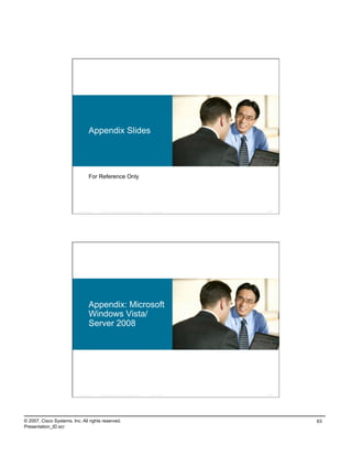 Appendix Slides




                                    For Reference Only




                          Presentation_ID   © 2007 Cisco Systems, Inc. All rights reserved.   Cisco Public   125




                                    Appendix: Microsoft
                                    Windows Vista/
                                    Server 2008




                          Presentation_ID   © 2007 Cisco Systems, Inc. All rights reserved.   Cisco Public   126




© 2007, Cisco Systems, Inc. All rights reserved.                                                                   63
Presentation_ID.scr
 