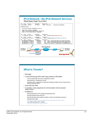IPv4 Network—No IPv6 Network Services
                                    What Does Vista Try to Do?
                           No. Time            Source          Destination       Protocol Info
                             13 8.813509 10.120.2.1             10.120.2.2        DHCP DHCP ACK                              - Transaction ID 0x2b8af443
                           ....
                           Bootstrap Protocol
                                ...
                               Your (client) IP address: 10.120.2.2 (10.120.2.2)
                                ...
                                Option: (t=3,l=4) Router = 10.120.2.1
                                Option: (t=6,l=4) Domain Name Server = 10.121.11.4
                                Option: (t=15,l=9) Domain Name = "cisco.com"
                                ..
                           No. Time      Source                              Destination             Protocol Info
                             70 13.360756 10.120.2.2                           10.121.11.4              DNS       Standard query A isatap.cisco.com
                           No. Time      Source                              Destination             Protocol Info
                             138 25.362181 10.120.2.2                           10.121.11.4              DNS       Standard query A teredo.ipv6.microsoft.com
                           No. Time      Source                              Destination             Protocol Info
                             580 296.686197 10.120.2.2                           10.120.3.2              TCP       49211 > epmap [SYN] Seq=0 Len=0 MSS=1460 WS=8
                             581 296.687721 10.120.3.2                           10.120.2.2              TCP       epmap > 49211 [SYN, ACK] Seq=0 Ack=1 Win=2097152
                             582 296.687794 10.120.2.2                           10.120.3.2              TCP       49211 > epmap [ACK] Seq=1 Ack=1 Win=65536 Len=0
                             583 296.687913 10.120.2.2                           10.120.3.2              DCERPC Bind: call_id: 1, 2 context items, 1st IOXIDResolver V0.0


                                                                                                   IPv4-only Router
                          10.120.2.2                                                                                                                       10.120.3.2
                          ese-vista1                                                                                                                       ese-vista2

                                                                                ISATAP??

                                                                                 Teredo??
                          Presentation_ID   © 2007 Cisco Systems, Inc. All rights reserved.   Cisco Public                                                              129




                                    What Is Teredo?
                                      RFC4380
                                      Tunnel IPv6 through NATs (NAT types defined in RFC3489)
                                             Full Cone NATs (aka one-to-one)—Supported by Teredo
                                             Restricted NATs—Supported by Teredo
                                             Symmetric NATs—Supported by Teredo with Vista/Server 2008 if only one Teredo client is
                                             behind a Symmetric NATs

                                      Uses UDP port 3544
                                      Is complex—many sequences for communication and has several
                                       attack vectors
                                      Available on:
                                             Microsoft Windows XP SP1 w/Advanced Networking Pack
                                             Microsoft Windows Server 2003 SP1
                                             Microsoft Windows Vista (enabled by default—inactive until application requires it)
                                             Microsoft Server 2008
                                             http://www.microsoft.com/technet/prodtechnol/winxppro/maintain/teredo.mspx
                                             Linux, BSD and Mac OS X—“Miredo”
                                             http://www.simphalempin.com/dev/miredo/
                          Presentation_ID   © 2007 Cisco Systems, Inc. All rights reserved.   Cisco Public                                                              130




© 2007, Cisco Systems, Inc. All rights reserved.                                                                                                                              65
Presentation_ID.scr
 