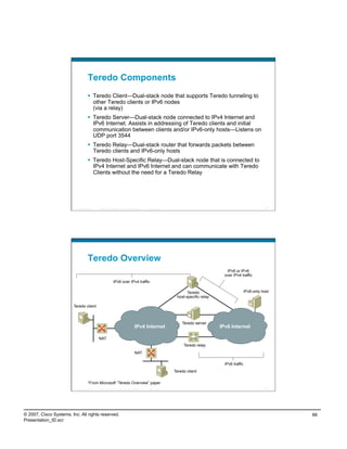 Teredo Components
                                       Teredo Client—Dual-stack node that supports Teredo tunneling to
                                        other Teredo clients or IPv6 nodes
                                        (via a relay)
                                       Teredo Server—Dual-stack node connected to IPv4 Internet and
                                        IPv6 Internet. Assists in addressing of Teredo clients and initial
                                        communication between clients and/or IPv6-only hosts—Listens on
                                        UDP port 3544
                                       Teredo Relay—Dual-stack router that forwards packets between
                                        Teredo clients and IPv6-only hosts
                                       Teredo Host-Specific Relay—Dual-stack node that is connected to
                                        IPv4 Internet and IPv6 Internet and can communicate with Teredo
                                        Clients without the need for a Teredo Relay




                           Presentation_ID   © 2007 Cisco Systems, Inc. All rights reserved.   Cisco Public                                                      131




                                     Teredo Overview
                                                                                                                                        IPv6 or IPv6
                                                                                                                                       over IPv4 traffic
                                                             IPv6 over IPv4 traffic

                                                                                                                     Teredo                           IPv6-only host
                                                                                                               host-specific relay

                         Teredo client



                                                                                                                  Teredo server
                                                                                     IPv4 Internet                                   IPv6 Internet

                                             NAT
                                                                                                                   Teredo relay
                                                                                     NAT

                                                                                                                                       IPv6 traffic
                                                                                                              Teredo client

                                     *From Microsoft “Teredo Overview” paper
                           Presentation_ID   © 2007 Cisco Systems, Inc. All rights reserved.   Cisco Public                                                      132




© 2007, Cisco Systems, Inc. All rights reserved.                                                                                                                       66
Presentation_ID.scr
 
