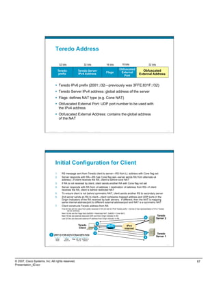 Teredo Address

                                            32 bits                                  32 bits                    16 bits    16 bits                          32 bits
                                                                                                                          Obfuscated
                                        Teredo                             Teredo Server
                                                                                                                           External
                                                                                                                                                  Obfuscated
                                                                                                                Flags
                                        prefix                             IPv4 Address
                                                                                                                             Port               External Address


                                      Teredo IPv6 prefix (2001::/32—previously was 3FFE:831F::/32)
                                      Teredo Server IPv4 address: global address of the server
                                      Flags: defines NAT type (e.g. Cone NAT)
                                      Obfuscated External Port: UDP port number to be used with
                                       the IPv4 address
                                      Obfuscated External Address: contains the global address
                                       of the NAT


                          Presentation_ID      © 2007 Cisco Systems, Inc. All rights reserved.   Cisco Public                                                                         133




                                    Initial Configuration for Client
                                    1.        RS message sent from Teredo client to server—RS from LL address with Cone flag set
                                    2.        Server responds with RA—RS has Cone flag set—server sends RA from alternate v4
                                              address—if client receives the RA, client is behind cone NAT
                                    3.        If RA is not received by client, client sends another RA with Cone flag not set
                                    4.        Server responds with RA from v4 address = destination v4 address from RS—if client
                                              receives the RA, client is behind restricted NAT
                                    5.        To ensure client is not behind symmetric NAT, client sends another RS to secondary server
                                    6.        2nd server sends an RA to client—client compares mapped address and UDP ports in the
                                              Origin indicators of the RA received by both servers. If different, then the NAT is mapping
                                              same internal address/port to different external address/port and NAT is a symmetric NAT
                                    7.        Client constructs Teredo address from RA
                                              First 64 bits are the value from prefix received in RA (32 bits for IPv6 Teredo prefix + 32 bits of hex representation of IPv4 Teredo
                                                     server address)
                                              Next 16 bits are the Flags field (0x0000 = Restricted NAT, 0x8000 = Cone NAT)
                                              Next 16 bits are external obscured UDP port from Origin indicator in RA                                                      Teredo
                                              Last 32 bits are obscured external IP address from Origin indicator in RA
                                                                                                                                                            6             Server 2

                                                                                                       5
                                                                           Teredo                                               IPv4
                                                                            Client                 3             NAT          Internet
                                                                                                  1                                                     4              Teredo
                             7 2001:0:4136:e37e:0:fbaa:b97e:fe4e
                                                                                                                                                        2             Server 1
                                    Teredo        Teredo        Flags Ext. UDP External v4
                                     Prefix      Server v4             Port v4  address


                          Presentation_ID      © 2007 Cisco Systems, Inc. All rights reserved.   Cisco Public                                                                         134




© 2007, Cisco Systems, Inc. All rights reserved.                                                                                                                                            67
Presentation_ID.scr
 