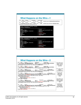 What Happens on the Wire—1
                                No. Time      Source        Destination      Protocol Info
                                  15 25.468050 172.16.1.103     151.164.11.201     DNS                       Standard query A teredo.ipv6.microsoft.com
                                No. Time       Source           Destination      Protocol Info
                                   16 25.481609 151.164.11.201       172.16.1.103      DNS                   Standard query response A 65.54.227.126 A
                                65.54.227.127 A 65.54.227.120 A 65.54.227.124

                                     netsh interface ipv6>sh teredo
                                     Teredo Parameters
                                     ---------------------------------------------
                                     Type                           : client
                                     Server Name                    : teredo.ipv6.microsoft.com
                                     Client Refresh Interval        : default
                                     Client Port                    : default
                                     State                          : probe(cone)
                                     Type                           : teredo client
                                     Network                        : unmanaged
                                     NAT                            : cone

                                    netsh interface ipv6>sh teredo
                                    Teredo Parameters
                                    ---------------------------------------------
                                    Type                           : client
                                    Server Name                    : teredo.ipv6.microsoft.com
                                    Client Refresh Interval        : default
                                    Client Port                    : default
                                    State                          : qualified
                                    Type                           : teredo client
                                    Network                        : unmanaged
                                    NAT                            : restricted
                          Presentation_ID   © 2007 Cisco Systems, Inc. All rights reserved.   Cisco Public                                                 135




                                    What Happens on the Wire—2
                           No. Time           Source                       Destination               Protocol Info                              Send RS Cone
                               28 33.595460 fe80::8000:ffff:ffff:fffd      ff02::2                  ICMPv6 Router solicitation
                           Internet Protocol, Src: 172.16.1.103 (172.16.1.103), Dst: 65.54.227.126 (65.54.227.126)                              Flag=1 (Cone
                           User Datagram Protocol, Src Port: 1109 (1109), Dst Port: 3544 (3544)                                                 NAT), every 4
                                                                                                                                                   seconds
                           No. Time           Source                       Destination              Protocol Info
                               29 37.593598 fe80::8000:ffff:ffff:fffd      ff02::2                  ICMPv6 Router solicitation
                           Internet Protocol, Src: 172.16.1.103 (172.16.1.103), Dst: 65.54.227.126 (65.54.227.126)
                                                                                                                                               If no reply, send
                           No. Time           Source                                    Destination            Protocol Info
                               31 45.546052 fe80::ffff:ffff:fffd           ff02::2                  ICMPv6 Router solicitation                      Flag=0
                           Internet Protocol, Src: 172.16.1.103 (172.16.1.103), Dst: 65.54.227.127 (65.54.227.127)                             (restricted NAT)
                           User Datagram Protocol, Src Port: 1109 (1109), Dst Port: 3544 (3544)
                           No. Time           Source                                    Destination            Protocol Info                     Receive RA
                               32 46.039706 fe80::8000:f227:bec9:1c81 fe80::ffff:ffff:fffd          ICMPv6 Router advertisement                  with Origin
                           Internet Protocol, Src: 65.54.227.127 (65.54.227.127), Dst: 172.16.1.103 (172.16.1.103)                               header and
                           User Datagram Protocol, Src Port: 3544 (3544), Dst Port: 1109 (1109)
                            Teredo Origin Indication header                                                                                         prefix
                                 Origin UDP port: 1109
                                 Origin IPv4 address: 70.120.2.1 (70.120.2.1)
                           Prefix: 2001:0:4136:e37e::                                                                                           Send RS to 2nd
                           No. Time           Source                                    Destination            Protocol Info                    server to check
                               33 46.093832 fe80::ffff:ffff:fffd           ff02::2                  ICMPv6 Router solicitation                   for symmetric
                           Internet Protocol, Src: 172.16.1.103 (172.16.1.103), Dst: 65.54.227.126 (65.54.227.126)                                    NAT
                           User Datagram Protocol, Src Port: 1109 (1109), Dst Port: 3544 (3544)
                                                                                                                                                  Compare 2nd
                           No. Time           Source                                    Destination            Protocol Info                      RA—Origin
                               34 46.398745 fe80::8000:f227:bec9:1c81 fe80::ffff:ffff:fffd          ICMPv6 Router advertisement
                           Internet Protocol, Src: 65.54.227.126 (65.54.227.126), Dst: 172.16.1.103 (172.16.1.103)                                port/address
                              Teredo Origin Indication header                                                                                   from 2nd server
                                 Origin UDP port: 1109
                                 Origin IPv4 address: 70.120.2.1 (70.120.2.1)
                           Prefix: 2001:0:4136:e37e::

                          Presentation_ID   © 2007 Cisco Systems, Inc. All rights reserved.   Cisco Public                                                 136




© 2007, Cisco Systems, Inc. All rights reserved.                                                                                                                   68
Presentation_ID.scr
 