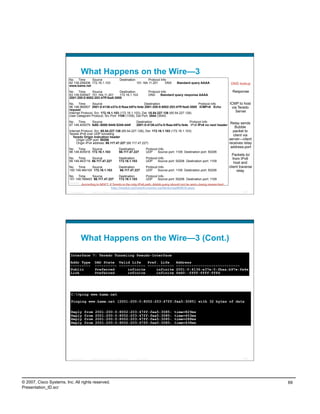 What Happens on the Wire—3
                         No. Time      Source                                  Destination            Protocol Info
                         82 139.258206 172.16.1.103                                           151.164.11.201      DNS         Standard query AAAA            DNS lookup
                         www.kame.net
                         No. Time      Source             Destination                                        Protocol Info                                    Response
                         83 139.530547 151.164.11.201     172.16.1.103                                       DNS     Standard query response AAAA
                         2001:200:0:8002:203:47ff:fea5:3085
                         No. Time         Source                               Destination                       Protocol Info                              ICMP to host
                         96 148.960607 2001:0:4136:e37e:0:fbaa:b97e:fe4e 2001:200:0:8002:203:47ff:fea5:3085 ICMPv6 Echo                                      via Teredo
                         request
                         Internet Protocol, Src: 172.16.1.103 (172.16.1.103), Dst: 65.54.227.126 (65.54.227.126)                                               Server
                         User Datagram Protocol, Src Port: 1109 (1109), Dst Port: 3544 (3544)
                         No. Time      Source                                                 Destination                       Protocol Info            Relay sends
                         97 149.405579 fe80::8000:5445:5245:444f                              2001:0:4136:e37e:0:fbaa:b97e:fe4e IPv6 IPv6 no next header
                                                                                                                                                               Bubble
                         Internet Protocol, Src: 65.54.227.126 (65.54.227.126), Dst: 172.16.1.103 (172.16.1.103)                                              packet to
                         Teredo IPv6 over UDP tunneling                                                                                                       client via
                            Teredo Origin Indication header
                              Origin UDP port: 50206                                                                                                        server—client
                              Origin IPv4 address: 66.117.47.227 (66.117.47.227)                                                                            receives relay
                                                                                                                                                             address-port
                         No. Time      Source                                 Destination               Protocol Info
                         98 149.405916 172.16.1.103                           66.117.47.227             UDP     Source port: 1109 Destination port: 50206
                                                                                                                                                              Packets to/
                         No. Time      Source                                 Destination               Protocol Info                                          from IPv6
                         99 149.463719 66.117.47.227                          172.16.1.103              UDP     Source port: 50206 Destination port: 1109
                                                                                                                                                                host and
                         No. Time      Source                                 Destination               Protocol Info                                       client traverse
                         100 149.464100 172.16.1.103                          66.117.47.227             UDP     Source port: 1109 Destination port: 50206         relay
                         No. Time       Source             Destination          Protocol Info
                         101 149.789493 66.117.47.227      172.16.1.103         UDP     Source port: 50206 Destination port: 1109
                         ………
                                 According to MSFT, if Teredo is the only IPv6 path, AAAA query should not be sent—being researched:
                                                     http://msdn2.microsoft.com/en-us/library/aa965910.aspx
                          Presentation_ID   © 2007 Cisco Systems, Inc. All rights reserved.   Cisco Public                                                           137




                                    What Happens on the Wire—3 (Cont.)
                          Interface 7: Teredo Tunneling Pseudo-Interface
                          Addr Type             DAD State Valid Life    Pref. Life                                           Address
                          ---------             ---------- ------------ ------------                                         -----------------------------
                          Public                Preferred      infinite     infinite                                         2001:0:4136:e37e:0:fbaa:b97e:fe4e
                          Link                  Preferred      infinite     infinite                                         fe80::ffff:ffff:fffd




                          C:>ping www.kame.net
                          Pinging www.kame.net [2001:200:0:8002:203:47ff:fea5:3085] with 32 bytes of data

                          Reply         from    2001:200:0:8002:203:47ff:fea5:3085:                                         time=829ms
                          Reply         from    2001:200:0:8002:203:47ff:fea5:3085:                                         time=453ms
                          Reply         from    2001:200:0:8002:203:47ff:fea5:3085:                                         time=288ms
                          Reply         from    2001:200:0:8002:203:47ff:fea5:3085:                                         time=438ms




                          Presentation_ID   © 2007 Cisco Systems, Inc. All rights reserved.   Cisco Public                                                           138




© 2007, Cisco Systems, Inc. All rights reserved.                                                                                                                              69
Presentation_ID.scr
 