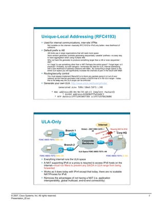 Unique-Local Addressing (RFC4193)
                                      Used for internal communications, inter-site VPNs
                                             Not routable on the internet—basically RFC1918 for IPv6 only better—less likelihood of
                                             collisions
                                      Default prefix is /48
                                             /48 limits use in large organizations that will need more space
                                             Semi-random generator prohibits generating sequentially ‘useable’ prefixes—no easy way
                                             to have aggregation when using multiple /48s
                                             Why not hack the generator to produce something larger than a /48 or even sequential /
                                             48s?
                                             Is it ‘legal’ to use something other than a /48? Perhaps the entire space? Forget legal, is it
                                             practical? Probably, but with dangers—remember the idea for ULA; internal addressing
                                             with a slim likelihood of address collisions with M&A. By consuming a larger space or the
                                             entire ULA space you will significantly increase the chances of pain in the future with M&A
                                      Routing/security control
                                             You must always implement filters/ACLs to block any packets going in or out of your
                                             network (at the Internet perimeter) that contain a SA/DA that is in the ULA range— today
                                             this is the only way the ULA scope can be enforced
                                      Generate your own ULA: http://www.sixxs.net/tools/grh/ula/
                                                                        Generated ULA= fd9c:58ed:7d73::/48

                                                       * MAC address=00:0D:9D:93:A0:C3 (Hewlett Packard)
                                                               * EUI64 address=020D9Dfffe93A0C3
                                                         * NTP date=cc5ff71943807789 cc5ff71976b28d86
                          Presentation_ID   © 2007 Cisco Systems, Inc. All rights reserved.   Cisco Public                                                               13




                                    ULA-Only
                                                                                                                                  Internet
                                                                                                               Global – 2001:DB8:CAFE::/               Requires NAT for IPv6
                                                                                         Branch 1                          48         tern
                                                                                                                                           al
                                                                                                                                        x
                                                                                                                               Glob
                                                                                                                                    al E                      Corp HQ
                                                                                                                                                rnal
                                                                                                                                            Inte
                                                                                                                                      ULA
                               FD9C:58ED:7D73:2800::/64
                                                                                                                Corporate
                                                                                                                Backbone
                                                                                      Branch 2

                                                                                                             ULA Space FD9C:58ED:7D73::/48

                                 FD9C:58ED:7D73:3000::/64                                                                                     FD9C:58ED:7D73::2::/64
                                      Everything internal runs the ULA space
                                      A NAT supporting IPv6 or a proxy is required to access IPv6 hosts on the
                                       internet—must run filters to prevent any SA/DA in ULA range from being
                                       forwarded
                                      Works as it does today with IPv4 except that today, there are no scalable
                                       NAT/Proxies for IPv6
                                      Removes the advantages of not having a NAT (i.e. application
                                       interoperability, global multicast, end-to-end connectivity)
                          Presentation_ID   © 2007 Cisco Systems, Inc. All rights reserved.   Cisco Public                                                               14




© 2007, Cisco Systems, Inc. All rights reserved.                                                                                                                               7
Presentation_ID.scr
 