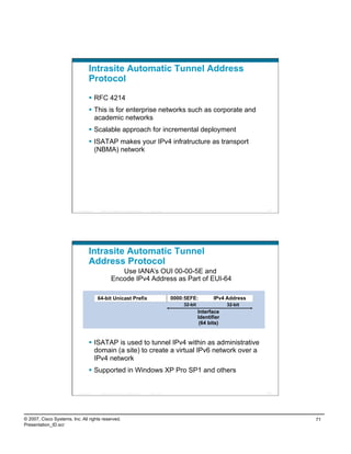 Intrasite Automatic Tunnel Address
                                    Protocol

                                      RFC 4214
                                      This is for enterprise networks such as corporate and
                                       academic networks
                                      Scalable approach for incremental deployment
                                      ISATAP makes your IPv4 infratructure as transport
                                       (NBMA) network




                          Presentation_ID    © 2007 Cisco Systems, Inc. All rights reserved.   Cisco Public                                      141




                                    Intrasite Automatic Tunnel
                                    Address Protocol
                                                            Use IANA’s OUI 00-00-5E and
                                                         Encode IPv4 Address as Part of EUI-64

                                            64-bit Unicast Prefix                                             0000:5EFE:          IPv4 Address
                                                                                                                  32-bit                32-bit
                                                                                                                           Interface
                                                                                                                           Identifier
                                                                                                                            (64 bits)


                                      ISATAP is used to tunnel IPv4 within as administrative
                                       domain (a site) to create a virtual IPv6 network over a
                                       IPv4 network
                                      Supported in Windows XP Pro SP1 and others


                          Presentation_ID    © 2007 Cisco Systems, Inc. All rights reserved.   Cisco Public                                      142




© 2007, Cisco Systems, Inc. All rights reserved.                                                                                                       71
Presentation_ID.scr
 