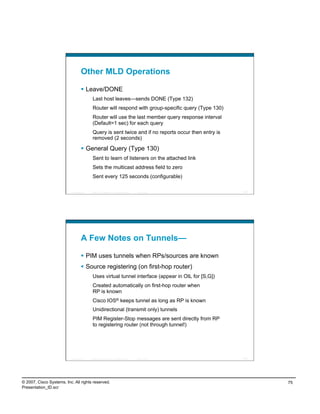 Other MLD Operations

                                      Leave/DONE
                                             Last host leaves—sends DONE (Type 132)
                                             Router will respond with group-specific query (Type 130)
                                             Router will use the last member query response interval
                                             (Default=1 sec) for each query
                                             Query is sent twice and if no reports occur then entry is
                                             removed (2 seconds)

                                      General Query (Type 130)
                                             Sent to learn of listeners on the attached link
                                             Sets the multicast address field to zero
                                             Sent every 125 seconds (configurable)

                          Presentation_ID   © 2007 Cisco Systems, Inc. All rights reserved.   Cisco Public   149




                                    A Few Notes on Tunnels—

                                      PIM uses tunnels when RPs/sources are known
                                      Source registering (on first-hop router)
                                             Uses virtual tunnel interface (appear in OIL for [S,G])
                                             Created automatically on first-hop router when
                                             RP is known
                                             Cisco IOS® keeps tunnel as long as RP is known
                                             Unidirectional (transmit only) tunnels
                                             PIM Register-Stop messages are sent directly from RP
                                             to registering router (not through tunnel!)




                          Presentation_ID   © 2007 Cisco Systems, Inc. All rights reserved.   Cisco Public   150




© 2007, Cisco Systems, Inc. All rights reserved.                                                                   75
Presentation_ID.scr
 