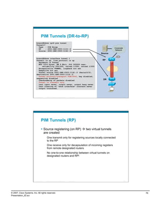 PIM Tunnels (DR-to-RP)
                           branch#show ipv6 pim tunnel
                           Tunnel1*
                             Type : PIM Encap
                             RP     : 2001:DB8:C003:1116::2                                                           Corporate
                             Source: 2001:DB8:C003:111E::2                                                            Network
                                                                                                             Source
                                                                                                                         L0
                           branch#show interface tunnel 1
                           Tunnel1 is up, line protocol is up                                                 RP
                             Hardware is Tunnel
                             MTU 1514 bytes, BW 9 Kbit, DLY 500000 usec,
                                reliability 255/255, txload 1/255, rxload 1/255
                             Encapsulation TUNNEL, loopback not set
                             Keepalive not set
                             Tunnel source 2001:DB8:C003:111E::2 (Serial0/2),
                           destination 2001:DB8:C003:1116::2
                             Tunnel protocol/transport PIM/IPv6, key disabled,
                           sequencing disabled
                             Checksumming of packets disabled                                                 DR
                             Tunnel is transmit only
                             Last input never, output never, output hang never
                             Last clearing of "show interface" counters never
                           … output truncated…



                          Presentation_ID   © 2007 Cisco Systems, Inc. All rights reserved.   Cisco Public                        151




                                    PIM Tunnels (RP)

                                      Source registering (on RP)  two virtual tunnels
                                       are created
                                             One transmit only for registering sources locally connected
                                             to the RP
                                             One receive only for decapsulation of incoming registers
                                             from remote designated routers
                                             No one-to-one relationship between virtual tunnels on
                                             designated routers and RP!




                          Presentation_ID   © 2007 Cisco Systems, Inc. All rights reserved.   Cisco Public                        152




© 2007, Cisco Systems, Inc. All rights reserved.                                                                                        76
Presentation_ID.scr
 