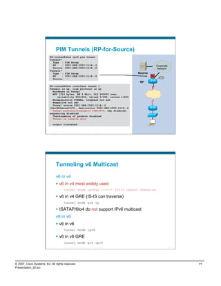 PIM Tunnels (RP-for-Source)
                           RP-router#show ipv6 pim tunnel
                           Tunnel0*
                             Type : PIM Encap
                             RP     : 2001:DB8:C003:1116::2                                                                Corporate
                             Source: 2001:DB8:C003:1116::2                                                                 Network
                           Tunnel1*
                             Type : PIM Decap                                                                Source
                             RP     : 2001:DB8:C003:1116::2                                                           Tu
                                                                                                                              L0
                             Source: -
                                                                                                              RP
                           RP-router#show interface tunnel 1
                           Tunnel1 is up, line protocol is up
                             Hardware is Tunnel
                             MTU 1514 bytes, BW 9 Kbit, DLY 500000 usec,
                                reliability 255/255, txload 1/255, rxload 1/255
                             Encapsulation TUNNEL, loopback not set
                             Keepalive not set
                             Tunnel source 2001:DB8:C003:1116::2
                           (FastEthernet0/0), destination 2001:DB8:C003:1116::2
                             Tunnel protocol/transport PIM/IPv6, key disabled,
                           sequencing disabled
                             Checksumming of packets disabled
                             Tunnel is receive only

                           … output truncated…


                          Presentation_ID   © 2007 Cisco Systems, Inc. All rights reserved.   Cisco Public                             153




                                    Tunneling v6 Multicast

                                    v6 in v4
                                      v6 in v4 most widely used
                                             tunnel mode ipv6ip <----- IS-IS cannot traverse

                                      v6 in v4 GRE (IS-IS can traverse)
                                             tunnel mode gre ip

                                      ISATAP/6to4 do not support IPv6 multicast
                                    v6 in v6
                                      v6 in v6
                                             tunnel mode ipv6

                                      v6 in v6 GRE
                                             tunnel mode gre ipv6
                          Presentation_ID   © 2007 Cisco Systems, Inc. All rights reserved.   Cisco Public                             154




© 2007, Cisco Systems, Inc. All rights reserved.                                                                                             77
Presentation_ID.scr
 