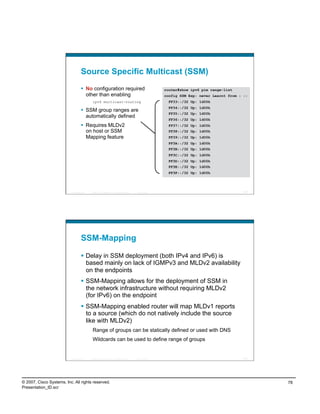 Source Specific Multicast (SSM)
                                      No configuration required                                             router#show ipv6 pim range-list
                                       other than enabling                                                   config SSM Exp: never Learnt from : ::
                                             ipv6 multicast-routing                                           FF33::/32 Up: 1d00h
                                                                                                              FF34::/32 Up: 1d00h
                                      SSM group ranges are
                                                                                                              FF35::/32 Up: 1d00h
                                       automatically defined
                                                                                                              FF36::/32 Up: 1d00h
                                      Requires MLDv2                                                         FF37::/32 Up: 1d00h
                                       on host or SSM                                                         FF38::/32 Up: 1d00h
                                       Mapping feature                                                        FF39::/32 Up: 1d00h
                                                                                                              FF3A::/32 Up: 1d00h
                                                                                                              FF3B::/32 Up: 1d00h
                                                                                                              FF3C::/32 Up: 1d00h
                                                                                                              FF3D::/32 Up: 1d00h
                                                                                                              FF3E::/32 Up: 1d00h
                                                                                                              FF3F::/32 Up: 1d00h




                          Presentation_ID   © 2007 Cisco Systems, Inc. All rights reserved.   Cisco Public                                      155




                                    SSM-Mapping

                                      Delay in SSM deployment (both IPv4 and IPv6) is
                                       based mainly on lack of IGMPv3 and MLDv2 availability
                                       on the endpoints
                                      SSM-Mapping allows for the deployment of SSM in
                                       the network infrastructure without requiring MLDv2
                                       (for IPv6) on the endpoint
                                      SSM-Mapping enabled router will map MLDv1 reports
                                       to a source (which do not natively include the source
                                       like with MLDv2)
                                             Range of groups can be statically defined or used with DNS
                                             Wildcards can be used to define range of groups


                          Presentation_ID   © 2007 Cisco Systems, Inc. All rights reserved.   Cisco Public                                      156




© 2007, Cisco Systems, Inc. All rights reserved.                                                                                                      78
Presentation_ID.scr
 