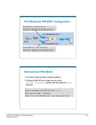 IPv6 Multicast PIM BSR: Configuration
                                wan-top#sh run | incl ipv6 pim bsr

                                ipv6 pim bsr candidate-bsr 2001:DB8:C003:1116::2
                                ipv6 pim bsr candidate-rp 2001:DB8:C003:1116::2


                                                                                                     RP—2001:DB8:C003:1116::2

                                                                  Corporate                                      IP
                                                                   Network                                      WAN

                                    Source
                                                                                                 RP—2001:DB8:C003:110A::1

                                wan-bottom#sh run | incl ipv6 pim bsr

                                ipv6 pim bsr candidate-bsr 2001:DB8:C003:110A::1
                                ipv6 pim bsr candidate-rp 2001:DB8:C003:110A::1




                          Presentation_ID   © 2007 Cisco Systems, Inc. All rights reserved.   Cisco Public                      159




                                    Bidirectional PIM (Bidir)

                                      The same many-to-many model as before
                                      Configure Bidir RP and range via the usual
                                        ip pim rp-address syntax with the optional bidir
                                       keyword

                                        !
                                        ipv6 pim rp-address 2001:DB8:C003:110A::1 bidir
                                        !
                                        #show ipv6 pim range | include BD

                                        Static BD RP: 2001:DB8:C003:110A::1 Exp: never Learnt from : ::




                          Presentation_ID   © 2007 Cisco Systems, Inc. All rights reserved.   Cisco Public                      160




© 2007, Cisco Systems, Inc. All rights reserved.                                                                                      80
Presentation_ID.scr
 