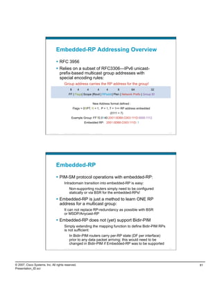 Embedded-RP Addressing Overview

                                      RFC 3956
                                      Relies on a subset of RFC3306—IPv6 unicast-
                                       prefix-based multicast group addresses with
                                       special encoding rules:
                                             Group address carries the RP address for the group!
                                                        8            4                4            4          4        8       64   32
                                                     FF | Flags| Scope |Rsvd | RPaddr| Plen | Network Prefix | Group ID


                                                                                              New Address format defined :
                                                            Flags = 0RPT, R = 1, P = 1, T = 1=> RP address embedded
                                                                                                                  (0111 = 7)
                                                          Example Group: FF7E:0140:2001:0DB8:C003:111D:0000:1112
                                                                                 Embedded RP: 2001:0DB8:C003:111D::1


                          Presentation_ID   © 2007 Cisco Systems, Inc. All rights reserved.    Cisco Public                              161




                                    Embedded-RP

                                      PIM-SM protocol operations with embedded-RP:
                                             Intradomain transition into embedded-RP is easy:
                                                      Non-supporting routers simply need to be configured
                                                      statically or via BSR for the embedded-RPs!
                                      Embedded-RP is just a method to learn ONE RP
                                       address for a multicast group:
                                             It can not replace RP-redundancy as possible with BSR
                                             or MSDP/Anycast-RP
                                      Embedded-RP does not (yet) support Bidir-PIM
                                             Simply extending the mapping function to define Bidir-PIM RPs
                                             is not sufficient:
                                                      In Bidir-PIM routers carry per-RP state (DF per interface)
                                                      prior to any data packet arriving; this would need to be
                                                      changed in Bidir-PIM if Embedded-RP was to be supported
                          Presentation_ID   © 2007 Cisco Systems, Inc. All rights reserved.    Cisco Public                              162




© 2007, Cisco Systems, Inc. All rights reserved.                                                                                               81
Presentation_ID.scr
 