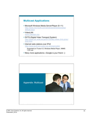 Multicast Applications

                                      Microsoft Windows Media Server/Player (9–11)
                                       http://www.microsoft.com/windows/windowsmedia/
                                       default.aspx
                                      VideoLAN
                                       www.videolan.org
                                      DVTS (Digital Video Transport System)
                                       http://www.sfc.wide.ad.jp/DVTS/http://www.dvts.jp/en/
                                       dvts.html
                                      Internet radio stations over IPv6
                                       http://www.ipv6.ecs.soton.ac.uk/virginradio/
                                             Supported on iTunes 4.5, Windows Media Player, XMMS
                                             1.2.8, etc.
                                      Many more applications—Google is your friend :-)
                          Presentation_ID   © 2007 Cisco Systems, Inc. All rights reserved.   Cisco Public   165




                                    Appendix: Multicast




                          Presentation_ID   © 2007 Cisco Systems, Inc. All rights reserved.   Cisco Public   166




© 2007, Cisco Systems, Inc. All rights reserved.                                                                   83
Presentation_ID.scr
 
