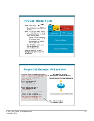 IPv6 QoS: Header Fields
                                      IPv6 traffic class
                                             Exactly the same as TOS field                                   Version Traffic Class      Flow Label
                                             in IPv4
                                      IPv6 Flow Label (RFC 3697)                                                                     Next
                                                                                                                Payload Length                Hop Limit
                                             A new 20-bit field in the IPv6                                                          Header
                                             basic header which:
                                                      Labels packets belonging
                                                      to particular flows
                                                                                                                          Source Address
                                                      Can be used for special
                                                      sender requests
                                             Per RFC, Flow Label must
                                             not be modified by
                                             intermediate routers
                                                                                                                       Destination Address
                                      Keep an eye out for work
                                       being doing to leverage the
                                       flow label
                          Presentation_ID   © 2007 Cisco Systems, Inc. All rights reserved.   Cisco Public                                           167




                                    Simple QoS Example: IPv4 and IPv6
                           class-map match-any BRANCH-BULK-DATA                                                      ACL Match To Set DSCP
                             match access-group name BULK-DATA-IPV6                                            (If Packets Are Not Already Marked)
                             match access-group name BULK-DATA
                           class-map match-all BULK-DATA                                                      service-policy input RBR-LAN-EDGE-IN
                             match dscp af11
                           !
                           policy-map RBR-WAN-EDGE
                             class BULK-DATA
                              bandwidth percent 4
                              random-detect
                           !
                           policy-map RBR-LAN-EDGE-IN
                             class BRANCH-BULK-DATA
                              set dscp af11
                           !
                           ip access-list extended BULK-DATA
                             permit tcp any any eq ftp
                             permit tcp any any eq ftp-data                                                     service-policy output RBR-WAN-EDGE
                           !
                           ipv6 access-list BULK-DATA-IPV6
                             permit tcp any any eq ftp
                             permit tcp any any eq ftp-data

                                                                                                             ACLs to Match for Both
                                                                                                              IPv4 and IPv6 Packets

                          Presentation_ID   © 2007 Cisco Systems, Inc. All rights reserved.   Cisco Public                                           168




© 2007, Cisco Systems, Inc. All rights reserved.                                                                                                           84
Presentation_ID.scr
 