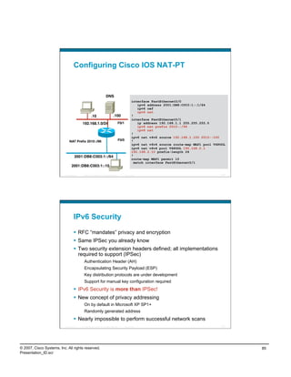 Configuring Cisco IOS NAT-PT


                                                                           DNS
                                                                                                              interface FastEthernet0/0
                                                                                                                  ipv6 address 2001:DB8:C003:1::1/64
                                                                                                                  ipv6 cef
                                                                                                                  ipv6 nat
                                                       .10
                          .100
                    !
                                                                                                              interface FastEthernet0/1
                                            192.168.1.0/24
                                   F0/1
               ip address 192.168.1.1 255.255.255.0
                                                                                                                  ipv6 nat prefix 2010::/96
                                                                                                                  ipv6 nat
                                                                                                              !
                                                                                                              ipv6 nat v4v6 source 192.168.1.100 2010::100
                               NAT Preﬁx 2010::/96
                                           F0/0
           !
                                                                                                              ipv6 nat v6v4 source route-map MAP1 pool V4POOL
                                                                                                              ipv6 nat v6v4 pool V4POOL 192.168.2.1
                                                                                                              192.168.2.10 prefix-length 24
                                     2001:DB8:C003:1::/64
                                                    !
                                                                                                              route-map MAP1 permit 10
                                                                                                                match interface FastEthernet0/1
                                  2001:DB8:C003:1::10

                          Presentation_ID   © 2007 Cisco Systems, Inc. All rights reserved.           Cisco Public                                        169




                                    IPv6 Security
                                      RFC “mandates” privacy and encryption
                                      Same IPSec you already know
                                      Two security extension headers defined; all implementations
                                       required to support (IPSec)
                                             Authentication Header (AH)
                                             Encapsulating Security Payload (ESP)
                                             Key distribution protocols are under development
                                             Support for manual key configuration required
                                      IPv6 Security is more than IPSec!
                                      New concept of privacy addressing
                                             On by default in Microsoft XP SP1+
                                             Randomly generated address
                                      Nearly impossible to perform successful network scans
                          Presentation_ID   © 2007 Cisco Systems, Inc. All rights reserved.           Cisco Public                                        170




© 2007, Cisco Systems, Inc. All rights reserved.                                                                                                                85
Presentation_ID.scr
 