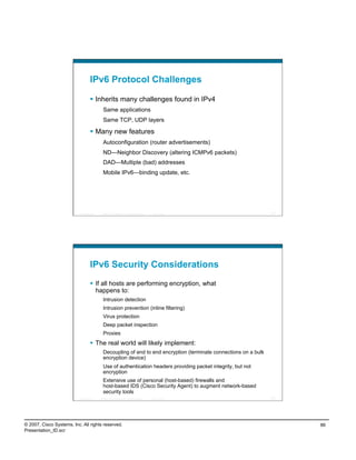 IPv6 Protocol Challenges

                                      Inherits many challenges found in IPv4
                                             Same applications
                                             Same TCP, UDP layers

                                      Many new features
                                             Autoconfiguration (router advertisements)
                                             ND—Neighbor Discovery (altering ICMPv6 packets)
                                             DAD—Multiple (bad) addresses
                                             Mobile IPv6—binding update, etc.




                          Presentation_ID   © 2007 Cisco Systems, Inc. All rights reserved.   Cisco Public          171




                                    IPv6 Security Considerations
                                      If all hosts are performing encryption, what
                                       happens to:
                                             Intrusion detection
                                             Intrusion prevention (inline filtering)
                                             Virus protection
                                             Deep packet inspection
                                             Proxies
                                      The real world will likely implement:
                                             Decoupling of end to end encryption (terminate connections on a bulk
                                             encryption device)
                                             Use of authentication headers providing packet integrity, but not
                                             encryption
                                             Extensive use of personal (host-based) firewalls and
                                             host-based IDS (Cisco Security Agent) to augment network-based
                                             security tools
                          Presentation_ID   © 2007 Cisco Systems, Inc. All rights reserved.   Cisco Public          172




© 2007, Cisco Systems, Inc. All rights reserved.                                                                          86
Presentation_ID.scr
 