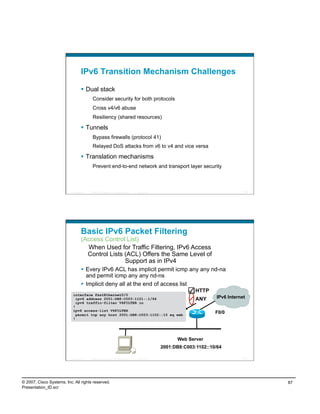 IPv6 Transition Mechanism Challenges

                                      Dual stack
                                             Consider security for both protocols
                                             Cross v4/v6 abuse
                                             Resiliency (shared resources)

                                      Tunnels
                                             Bypass firewalls (protocol 41)
                                             Relayed DoS attacks from v6 to v4 and vice versa

                                      Translation mechanisms
                                             Prevent end-to-end network and transport layer security



                          Presentation_ID   © 2007 Cisco Systems, Inc. All rights reserved.   Cisco Public                                      173




                                    Basic IPv6 Packet Filtering
                                    (Access Control List)
                                      When Used for Traffic Filtering, IPv6 Access
                                      Control Lists (ACL) Offers the Same Level of
                                                    Support as in IPv4
                                      Every IPv6 ACL has implicit permit icmp any any nd-na
                                       and permit icmp any any nd-ns
                                      Implicit deny all at the end of access list
                                                                                                                           HTTP
                            interface FastEthernet0/0
                              ipv6 address 2001:DB8:C003:1101::1/64                                                        ANY      IPv6 Internet
                              ipv6 traffic-filter V6FILTER in
                            !
                            ipv6 access-list V6FILTER
                              permit tcp any host 2001:DB8:C003:1102::10 eq web
                                                                                                                                   F0/0
                            !




                                                                                                                   Web Server
                                                                                                             2001:DB8:C003:1102::10/64

                          Presentation_ID   © 2007 Cisco Systems, Inc. All rights reserved.   Cisco Public                                      174




© 2007, Cisco Systems, Inc. All rights reserved.                                                                                                      87
Presentation_ID.scr
 
