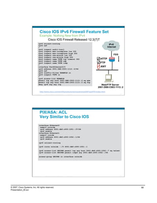 Cisco IOS IPv6 Firewall Feature Set
                                    Example: Nothing New from IPv4
                                        Cisco IOS Firewall Released 12.3(7)T
                                 ipv6 unicast-routing
                                 ipv6 cef
                                                                                                                        IPv6
                                 !                                                                                    Internet
                                 ipv6 inspect audit-trail
                                 ipv6 inspect max-incomplete low 150
                                 ipv6 inspect max-incomplete high 250
                                 ipv6 inspect one-minute low 100                                                           F0/0
                                 ipv6 inspect one-minute high 200
                                 ipv6 inspect name V6FW tcp timeout 300                                        HTTP
                                 ipv6 inspect name V6FW udp
                                 ipv6 inspect name V6FW icmp                                                   FTP
                                 !
                                 interface FastEthernet0/0                                                     ANY
                                 ipv6 address 2001:DB8:C003:1112::2/64
                                 ipv6 cef
                                 ipv6 traffic-filter EXAMPLE in
                                 ipv6 inspect V6FW in
                                 !
                                 ipv6 access-list EXAMPLE
                                 permit tcp any host 2001:DB8:C003:1113::2 eq www
                                 permit tcp any host 2001:DB8:C003:1113::2 eq ftp
                                 deny ipv6 any any log                                                          Web/FTP Server
                                                                                                             2001:DB8:C003:1113::2
                                    http://www.cisco.com/en/US/products/sw/iosswrel/ps5207/ps5761/index.html
                          Presentation_ID   © 2007 Cisco Systems, Inc. All rights reserved.   Cisco Public                        175




                                    PIX/ASA: ACL
                                    Very Similar to Cisco IOS
                                   interface Ethernet0
                                    nameif outside
                                    ipv6 address 2001:db8:c000:1051::37/64
                                    ipv6 enable
                                   interface Ethernet1
                                    nameif inside
                                    ipv6 address 2001:db8:c000:1052::1/64
                                    ipv6 enable

                                   ipv6 unicast-routing

                                   ipv6 route outside ::/0 2001:db8:c000:1051::1

                                   ipv6 access-list SECURE permit tcp any host 2001:db8:c000:1052::7 eq telnet
                                   ipv6 access-list SECURE permit icmp6 any 2001:db8:c000:1052::/64

                                   access-group SECURE in interface outside




                          Presentation_ID   © 2007 Cisco Systems, Inc. All rights reserved.   Cisco Public                        176




© 2007, Cisco Systems, Inc. All rights reserved.                                                                                        88
Presentation_ID.scr
 