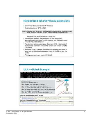 Randomized IID and Privacy Extensions
                                      Enabled by default on Microsoft Windows
                                      Enable/disable via GPO or CLI

                                netsh interface ipv6 set global randomizeidentifiers=disabled store=persistent
                                       netsh interface ipv6 set privacy state=disabled store=persistent


                                             Alternatively, use DHCP (see later) to a specific pool
                                      Randomized address are generated for non-temporary
                                       autoconfigured addresses including public and link-local—used
                                       instead of EUI-64 addresses
                                      Randomized addresses engage Optimistic DAD—likelihood of
                                       duplicate LL address is rare so RS can be sent before full DAD
                                       completion
                                      Windows Vista/2008 send RS while DAD is being performed to
                                       save time for interface initialization (read RFC4862 on why this
                                       is ok)
                                      Privacy extensions are used with SLAAC
                          Presentation_ID   © 2007 Cisco Systems, Inc. All rights reserved.   Cisco Public                                17




                                    ULA + Global Example
                           Addr Type          DAD State   Valid Life Pref. Life Address
                           ---------          ----------- ---------- ---------- ------------------------
                           Dhcp               Preferred 13d23h48m24s 6d23h48m24s 2001:db8:cafe:2:c1b5:cc19:f87e:3c41
                           Dhcp               Preferred 13d23h48m24s 6d23h48m24s fd9c:58ed:7d73:1002:8828:723c:275e:846d
                           Other              Preferred     infinite   infinite fe80::8828:723c:275e:846d%8



                           interface Vlan2
                                                                                                             DHCPv6 Client
                             description ACCESS-DATA-2
                             ipv6 address 2001:DB8:CAFE:2::D63/64                                                            Network
                             ipv6 address FD9C:58ED:7D73:1002::D63/64
                             ipv6 nd prefix 2001:DB8:CAFE:2::/64 no-advertise
                             ipv6 nd prefix FD9C:58ED:7D73:1002::/64 no-advertise
                             ipv6 nd managed-config-flag
                                                                                                                            DHCPv6 Server
                             ipv6 dhcp relay destination 2001:DB8:CAFE:11::9                                             2001:DB8:CAFE:11::9




                          Presentation_ID   © 2007 Cisco Systems, Inc. All rights reserved.   Cisco Public                                18




© 2007, Cisco Systems, Inc. All rights reserved.                                                                                               9
Presentation_ID.scr
 