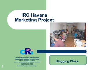 IRC Havana Marketing Project Centro de Recursos Informativos Centro  Eleanor   Roosevelt  & Centro  Lincoln Oficina de Prensa  y Cultura Sección de Intereses de los EEUU en la Habana Calzada e/ L y M, Vedado Teléfonos: 833-35-51 al 59 Internet:  http://havana.usinterestsection.gov/ Blogging Class 