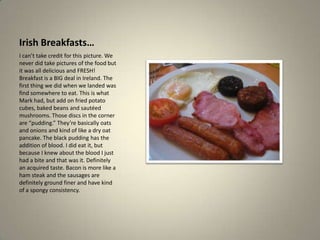 Irish Breakfasts…I can’t take credit for this picture. We never did take pictures of the food but it was all delicious and FRESH! Breakfast is a BIG deal in Ireland. The first thing we did when we landed was find somewhere to eat. This is what Mark had, but add on fried potato cubes, baked beans and sautéed mushrooms. Those discs in the corner are “pudding.” They’re basically oats and onions and kind of like a dry oat pancake. The black pudding has the addition of blood. I did eat it, but because I knew about the blood I just had a bite and that was it. Definitely an acquired taste. Bacon is more like a ham steak and the sausages are definitely ground finer and have kind of a spongy consistency.