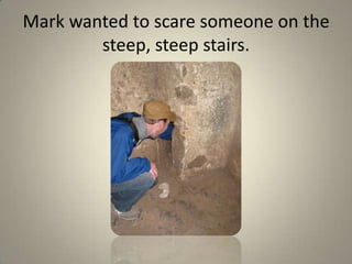 Mark wanted to scare someone on the steep, steep stairs.