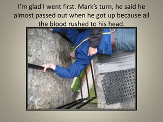 I’m glad I went first. Mark’s turn, he said he almost passed out when he got up because all the blood rushed to his head.
