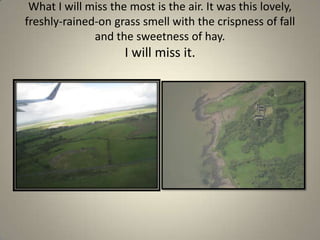 What I will miss the most is the air. It was this lovely, freshly-rained-on grass smell with the crispness of fall and the sweetness of hay. I will miss it. 