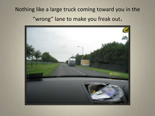 Nothing like a large truck coming toward you in the “wrong” lane to make you freak out.