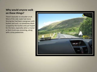 Why would anyone walk on these things?There’s basically no shoulder at all. Most of the side roads had stone fencing but had been overgrown with bushes and such, so sometimes Mark scraped by the bushes and just hoped for the best, especially when a tractor or farm truck was oncoming, along with a stray pedestrian. 
