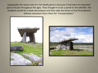 Supposedly the reason why it’s not totally gone is because it had been an important part of rituals throughout the ages. They thought it to be a portal to the afterlife. The residents would let a body decompose and then take the bones to the Poulnabrone Dolmen and place them there for “transportation.” 