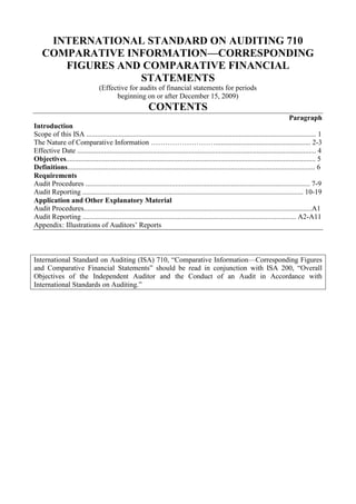 INTERNATIONAL STANDARD ON AUDITING 710<br />COMPARATIVE INFORMATION—CORRESPONDING FIGURES AND COMPARATIVE FINANCIAL STATEMENTS<br />(Effective for audits of financial statements for periods<br />beginning on or after December 15, 2009)<br />CONTENTS<br />Paragraph<br />Introduction<br />Scope of this ISA ................................................................................................................................ 1<br />The Nature of Comparative Information ………………………..................................................... 2-3<br />Effective Date ..................................................................................................................................... 4<br />Objectives........................................................................................................................................... 5<br />Definitions.......................................................................................................................................... 6<br />Requirements<br />Audit Procedures ............................................................................................................................. 7-9<br />Audit Reporting ........................................................................................................................... 10-19<br />Application and Other Explanatory Material <br />Audit Procedures...............................................................................................................................A1<br />Audit Reporting ....................................................................................................................... A2-A11<br />Appendix: Illustrations of Auditors’ Reports<br />International Standard on Auditing (ISA) 710, “Comparative Information—Corresponding Figures and Comparative Financial Statements” should be read in conjunction with ISA 200, “Overall Objectives of the Independent Auditor and the Conduct of an Audit in Accordance with International Standards on Auditing.”<br />Introduction<br />Scope of this ISA<br />1. This International Standard on Auditing (ISA) deals with the auditor’s responsibilities relating to comparative information in an audit of financial statements. When the financial statements of the prior period have been audited by a predecessor auditor or were not audited, the requirements and guidance in ISA 510 1 regarding opening balances also apply.<br />The Nature of Comparative Information<br />2. The nature of the comparative information that is presented in an entity’s financial statements depends on the requirements of the applicable financial reporting framework. There are two different broad approaches to the auditor’s reporting responsibilities in respect of such comparative information: corresponding figures and comparative financial statements. The approach to be adopted is often specified by law or regulation but may also be specified in the terms of engagement.<br />3. The essential audit reporting differences between the approaches are:<br />(a) For corresponding figures, the auditor’s opinion on the financial statements refers to the current period only; whereas<br />(b) For comparative financial statements, the auditor’s opinion refers to each period for which financial statements are presented.<br />This ISA addresses separately the auditor’s reporting requirements for each approach.<br />Effective Date<br />4. This ISA is effective for audits of financial statements for periods beginning on or after December 15, 2009.<br />Objectives<br />5. The objectives of the auditor are:<br />(a) To obtain sufficient appropriate audit evidence about whether the comparative information included in the financial statements has been presented, in all material respects, in accordance with the requirements for comparative information in the applicable financial reporting framework; and<br />(b) To report in accordance with the auditor’s reporting responsibilities.<br />1 ISA 510, “Initial Audit Engagements—Opening Balances.”<br />Definitions<br />6. For purposes of the ISAs, the following terms have the meanings attributed below:<br />(a) Comparative information – The amounts and disclosures included in the financial statements in respect of one or more prior periods in accordance with the applicable financial reporting framework.<br />(b) Corresponding figures – Comparative information where amounts and other disclosures for the prior period are included as an integral part of the current period financial statements, and are intended to be read only in relation to the amounts and other disclosures relating to the current period (referred to as “current period figures”). The level of detail presented in the corresponding amounts and disclosures is dictated primarily by its relevance to the current period figures.<br />(c) Comparative financial statements – Comparative information where amounts and other disclosures for the prior period are included for comparison with the financial statements of the current period but, if audited, are referred to in the auditor’s opinion. The level of information included in those comparative financial statements is comparable with that of the financial statements of the current period.<br />For purposes of this ISA, references to “prior period” should be read as “prior periods” when the comparative information includes amounts and disclosures for more than one period.<br />Requirements<br />Audit Procedures<br />7. The auditor shall determine whether the financial statements include the comparative information required by the applicable financial reporting framework and whether such information is appropriately classified. For this purpose, the auditor shall evaluate whether:<br />(a) The comparative information agrees with the amounts and other disclosures presented in the prior period or, when appropriate, have been restated; and<br />(b) The accounting policies reflected in the comparative information are consistent with those applied in the current period or, if there have been changes in accounting policies, whether those changes have been properly accounted for and adequately presented and disclosed.<br />8. If the auditor becomes aware of a possible material misstatement in the comparative information while performing the current period audit, the auditor shall perform such additional audit procedures as are necessary in the circumstances to obtain sufficient appropriate audit evidence to determine whether a material misstatement exists. If the auditor had audited the prior period’s financial statements, the auditor shall also follow the relevant requirements of ISA 560. 2 If the prior period financial statements are amended, the auditor shall determine that the comparative information agrees with the amended financial statements.<br />9. As required by ISA 580, 3 the auditor shall request written representations for all periods referred to in the auditor’s opinion. The auditor shall also obtain a specific written representation regarding any restatement made to correct a material misstatement in prior period financial statements that affect the comparative information. (Ref: Para. A1)<br />Audit Reporting<br />Corresponding Figures<br />10. When corresponding figures are presented, the auditor’s opinion shall not refer to the corresponding figures except in the circumstances described in paragraphs 11, 12, and 14. (Ref: Para. A2)<br />11. If the auditor’s report on the prior period, as previously issued, included a qualified opinion, a disclaimer of opinion, or an adverse opinion and the matter which gave rise to the modification is unresolved, the auditor shall modify the auditor’s opinion on the current period’s financial statements. In the Basis for Modification paragraph in the auditor’s report, the auditor shall either:<br />(a) Refer to both the current period’s figures and the corresponding figures in the description of the matter giving rise to the modification when the effects or possible effects of the matter on the current period’s figures are material; or<br />(b) In other cases, explain that the audit opinion has been modified because of the effects or possible effects of the unresolved matter on the comparability of the current period’s figures and the corresponding figures. (Ref: Para. A3-A5)<br />12. If the auditor obtains audit evidence that a material misstatement exists in the prior period financial statements on which an unmodified opinion has been previously issued, and the corresponding figures have not been properly restated or appropriate disclosures have not been made, the auditor shall express a qualified opinion or an adverse opinion in the auditor’s report on the current period financial statements, modified with respect to the corresponding figures included therein. (Ref: Para. A6)<br />2 ISA 560, “Subsequent Events,” paragraphs 14-17.<br />3 ISA 580, “Written Representations,” paragraph 14.<br />Prior Period Financial Statements Audited by a Predecessor Auditor<br />13. If the financial statements of the prior period were audited by a predecessor auditor and the auditor is not prohibited by law or regulation from referring to the predecessor auditor’s report on the corresponding figures and decides to do so, the auditor shall state in an Other Matter paragraph in the auditor’s report:<br />(a) That the financial statements of the prior period were audited by the predecessor auditor;<br />(b) The type of opinion expressed by the predecessor auditor and, if the opinion was modified, the reasons therefore; and<br />(c) The date of that report. (Ref: Para. A7)<br />Prior Period Financial Statements Not Audited<br />14. If the prior period financial statements were not audited, the auditor shall state in an Other Matter paragraph in the auditor’s report that the corresponding figures are unaudited. Such a statement does not, however, relieve the auditor of the requirement to obtain sufficient appropriate audit evidence that the opening balances do not contain misstatements that materially affect the current period’s financial statements. 4<br />Comparative Financial Statements<br />15. When comparative financial statements are presented, the auditor’s opinion shall refer to each period for which financial statements are presented and on which an audit opinion is expressed. (Ref: Para. A8-A9)<br />16. When reporting on prior period financial statements in connection with the current period’s audit, if the auditor’s opinion on such prior period financial statements differs from the opinion the auditor previously expressed, the auditor shall disclose the substantive reasons for the different opinion in an Other Matter paragraph in accordance with ISA 706. 5 (Ref: Para. A10)<br />Prior Period Financial Statements Audited by a Predecessor Auditor<br />17. If the financial statements of the prior period were audited by a predecessor auditor, in addition to expressing an opinion on the current period’s financial statements, the auditor shall state in an Other Matter paragraph:<br />(a) that the financial statements of the prior period were audited by a predecessor auditor;<br />4 ISA 510, paragraph 6.<br />5 ISA 706, “Emphasis of Matter Paragraphs and Other Matter Paragraphs in the Independent Auditor’s Report,” paragraph 8.<br />(b) the type of opinion expressed by the predecessor auditor and, if the opinion was modified, the reasons therefore; and<br />(c) the date of that report, unless the predecessor auditor’s report on the prior period’s financial statements is reissued with the financial statements.<br />18. If the auditor concludes that a material misstatement exists that affects the prior period financial statements on which the predecessor auditor had previously reported without modification, the auditor shall communicate the misstatement with the appropriate level of management and, unless all of those charged with governance are involved in managing the entity, 6 those charged with governance and request that the predecessor auditor be informed. If the prior period financial statements are amended, and the predecessor auditor agrees to issue a new auditor’s report on the amended financial statements of the prior period, the auditor shall report only on the current period. (Ref: Para. A11)<br />Prior Period Financial Statements Not Audited<br />19. If the prior period financial statements were not audited, the auditor shall state in an Other Matter paragraph that the comparative financial statements are unaudited. Such a statement does not, however, relieve the auditor of the requirement to obtain sufficient appropriate audit evidence that the opening balances do not contain misstatements that materially affect the current period’s financial statements. 7<br />***<br />Application and Other Explanatory Material<br />Audit Procedures<br />Written Representations (Ref: Para. 9)<br />A1. In the case of comparative financial statements, the written representations are requested for all periods referred to in the auditor’s opinion because management needs to reaffirm that the written representations it previously made with respect to the prior period remain appropriate. In the case of corresponding figures, the written representations are requested for the financial statements of the current period only because the auditor’s opinion is on those financial statements, which include the corresponding figures. However, the auditor requests a specific written representation regarding<br />6 ISA 260, “Communication with Those Charged with Governance,” paragraph 13.<br />7 ISA 510, paragraph 6.<br />any restatement made to correct a material misstatement in the prior period financial statements that affect the comparative information.<br />Audit Reporting<br />Corresponding Figures<br />No Reference in Auditor’s Opinion (Ref: Para. 10)<br />A2. The auditor’s opinion does not refer to the corresponding figures because the auditor’s opinion is on the current period financial statements as a whole, including the corresponding figures.<br />Modification in Auditor’s Report on the Prior Period Unresolved (Ref: Para. 11)<br />A3. When the auditor’s report on the prior period, as previously issued, included a qualified opinion, a disclaimer of opinion, or an adverse opinion and the matter which gave rise to the modified opinion is resolved and properly accounted for or disclosed in the financial statements in accordance with the applicable financial reporting framework, the auditor’s opinion on the current period need not refer to the previous modification.<br />A4. When the auditor’s opinion on the prior period, as previously expressed, was modified, the unresolved matter that gave rise to the modification may not be relevant to the current period figures. Nevertheless, a qualified opinion, a disclaimer of opinion, or an adverse opinion (as applicable) may be required on the current period’s financial statements because of the effects or possible effects of the unresolved matter on the comparability of the current and corresponding figures.<br />A5. Illustrative examples of the auditor’s report if the auditor’s report on the prior period included a modified opinion and the matter giving rise to the modification is unresolved are contained in Illustrations 1 and 2 of the Appendix.<br />Misstatement in Prior Period Financial Statements (Ref: Para. 12)<br />A6. When the prior period financial statements that are misstated have not been amended and an auditor’s report has not been reissued, but the corresponding figures have been properly restated or appropriate disclosures have been made in the current period financial statements, the auditor’s report may include an Emphasis of Matter paragraph describing the circumstances and referring to, where relevant, disclosures that fully describe the matter that can be found in the financial statements (see ISA 706).<br />Prior Period Financial Statements Audited by a Predecessor Auditor (Ref: Para. 13)<br />A7. An illustrative example of the auditor’s report if the prior period financial statements were audited by a predecessor auditor and the auditor is not prohibited by law or regulation from referring to the predecessor auditor’s report on the corresponding figures is contained in Illustration 3 of the Appendix.<br />Comparative Financial Statements<br />Reference in Auditor’s Opinion (Ref: Para. 15)<br />A8. Because the auditor’s report on comparative financial statements applies to the financial statements for each of the periods presented, the auditor may express a qualified opinion or an adverse opinion, disclaim an opinion, or include an Emphasis of Matter paragraph with respect to one or more periods, while expressing a different auditor’s opinion on the financial statements of the other period.<br />A9. An illustrative example of the auditor’s report if the auditor is required to report on both the current and the prior period financial statements in connection with the current year’s audit and the prior period included a modified opinion and the matter giving rise to the modification is unresolved, is contained in Illustration 4 of the Appendix.<br />Opinion on Prior Period Financial Statements Different from Previous Opinion (Ref: Para. 16)<br />A10. When reporting on the prior period financial statements in connection with the current period’s audit, the opinion expressed on the prior period financial statements may be different from the opinion previously expressed if the auditor becomes aware of circumstances or events that materially affect the financial statements of a prior period during the course of the audit of the current period. In some jurisdictions, the auditor may have additional reporting responsibilities designed to prevent future reliance on the auditor’s previously issued report on the prior period financial statements.<br />Prior Period Financial Statements Audited by a Predecessor Auditor (Ref: Para. 18)<br />A11. The predecessor auditor may be unable or unwilling to reissue the auditor’s report on the prior period financial statements. An Other Matter paragraph of the auditor’s report may indicate that the predecessor auditor reported on the financial statements of the prior period before amendment. In addition, if the auditor is engaged to audit and obtains sufficient appropriate audit evidence to be satisfied as to the appropriateness of the amendment, the auditor’s report may also include the following paragraph:<br />As part of our audit of the 20X2 financial statements, we also audited the adjustments described in Note X that were applied to amend the 20X1 financial statements. In our opinion, such adjustments are appropriate and have been properly applied. We were not engaged to audit, review, or apply any procedures to the 20X1 financial statements of the company other than with respect to the adjustments and, accordingly, we do not express an opinion or any other form of assurance on the 20X1 financial statements taken as a whole.<br />Appendix<br />Illustrations of Auditors’ Reports<br />Illustration 1  Corresponding Figures (Ref: Para. A5)<br />Report illustrative of the circumstances described in paragraph 11(a), as follows:<br />• The auditor’s report on the prior period, as previously issued, included a qualified opinion.<br />• The matter giving rise to the modification is unresolved.<br />• The effects or possible effects of the matter on the current period’s figures are material and require a modification to the auditor’s opinion regarding the current period figures.<br />INDEPENDENT AUDITOR’S REPORT<br />[Appropriate Addressee]<br />Report on the Financial Statements 8<br />We have audited the accompanying financial statements of ABC Company, which comprise the balance sheet as at December 31, 20X1, and the income statement, statement of changes in equity and cash flow statement for the year then ended, and a summary of significant accounting policies and other explanatory information.<br />Management’s9 Responsibility for the Financial Statements<br />Management is responsible for the preparation and fair presentation of these financial statements in accordance with International Financial Reporting Standards, 10 and for such internal control as management determines is necessary to enable the preparation of financial statements that are free from material misstatement, whether due to fraud or error.<br />Auditor’s Responsibility<br />Our responsibility is to express an opinion on these financial statements based on our audit. We conducted our audit in accordance with International Standards on<br />8 The sub-title “Report on the Financial Statements” is unnecessary in circumstances when the second sub-title “Report on Other Legal and Regulatory Requirements” is not applicable.<br />9 Or other term that is appropriate in the context of the legal framework in the particular jurisdiction.<br />10 Where management’s responsibility is to prepare financial statements that give a true and fair view, this may read: “Management is responsible for the preparation of financial statements that give a true and fair view in accordance with International Financial Reporting Standards, and for such ...” <br />Auditing. Those standards require that we comply with ethical requirements and plan and perform the audit to obtain reasonable assurance about whether the financial statements are free from material misstatement.<br />An audit involves performing procedures to obtain audit evidence about the amounts and disclosures in the financial statements. The procedures selected depend on the auditor’s judgment, including the assessment of the risks of material misstatement of the financial statements, whether due to fraud or error. In making those risk assessments, the auditor considers internal control relevant to the entity’s preparation and fair presentation11 of the financial statements in order to design audit procedures that are appropriate in the circumstances, but not for the purpose of expressing an opinion on the effectiveness of the entity’s internal control.12 An audit also includes evaluating the appropriateness of accounting policies used and the reasonableness of accounting estimates made by management, as well as evaluating the overall presentation of the financial statements.<br />We believe that the audit evidence we have obtained is sufficient and appropriate to provide a basis for our qualified audit opinion.<br />Basis for Qualified Opinion<br />As discussed in Note X to the financial statements, no depreciation has been provided in the financial statements, which constitutes a departure from International Financial Reporting Standards. This is the result of a decision taken by management at the start of the preceding financial year and caused us to qualify our audit opinion on the financial statements relating to that year. Based on the straight-line method of depreciation and annual rates of 5% for the building and 20% for the equipment, the loss for the year should be increased by xxx in 20X1 and xxx in 20X0, property, plant and equipment should be reduced by accumulated depreciation of xxx in 20X1 and xxx in 20X0, and the accumulated loss should be increased by xxx in 20X1 and xxx in 20X0.<br />Qualified Opinion<br />In our opinion, except for the effects of the matter described in the Basis for Qualified Opinion paragraph, the financial statements present fairly, in all material<br />11 In the case of footnote 10, this may read: “In making those risk assessments, the auditor considers internal control relevant to the entity’s preparation of financial statements that give a true and fair view in order to design audit procedures that are appropriate in the circumstances, but not for the purpose of expressing an opinion on the effectiveness of the entity’s internal control.”<br />12 In circumstances when the auditor also has responsibility to express an opinion on the effectiveness of internal control in conjunction with the audit of the financial statements, this sentence would be worded as follows: “In making those risk assessments, the auditor considers internal control relevant to the entity’s preparation and fair presentation of the financial statements in order to design audit procedures that are appropriate in the circumstances.” In the case of footnote 10, this may read: “In making those risk assessments, the auditor considers internal control relevant to the entity’s preparation of financial statements that give a true and fair view in order to design audit procedures that are appropriate in the circumstances.”<br />respects, (or give a true and fair view of) the financial position of ABC Company as at December 31, 20X1, and (of) its financial performance and its cash flows for the year then ended in accordance with International Financial Reporting Standards.<br />Report on Other Legal and Regulatory Requirements<br />[Form and content of this section of the auditor’s report will vary depending on the nature of the auditor’s other reporting responsibilities.]<br />[Auditor’s signature]<br />[Date of the auditor’s report]<br />[Auditor’s address]<br />Illustration 2  Corresponding Figures (Ref: Para. A5)<br />Report illustrative of the circumstances described in paragraph 11(b), as follows:<br />• The auditor’s report on the prior period, as previously issued, included a qualified opinion.<br />• The matter giving rise to the modification is unresolved.<br />• The effects or possible effects of the matter on the current period’s figures are immaterial but require a modification to the auditor’s opinion because of the effects or possible effects of the unresolved matter on the comparability of the current period’s figures and the corresponding figures.<br />INDEPENDENT AUDITOR’S REPORT<br />[Appropriate Addressee]<br />Report on the Financial Statements13<br />We have audited the accompanying financial statements of ABC Company, which comprise the balance sheet as at December 31, 20X1, and the income statement, statement of changes in equity and cash flow statement for the year then ended, and a summary of significant accounting policies and other explanatory information.<br />Management’s 14 Responsibility for the Financial Statements<br />Management is responsible for the preparation and fair presentation of these financial statements in accordance with International Financial Reporting Standards, 15 and for such internal control as management determines is necessary to enable the preparation of financial statements that are free from material misstatement, whether due to fraud or error.<br />Auditor’s Responsibility<br />Our responsibility is to express an opinion on these financial statements based on our audit. We conducted our audit in accordance with International Standards on Auditing. Those standards require that we comply with ethical requirements and plan and perform the audit to obtain reasonable assurance about whether the financial statements are free from material misstatement.<br />13 The sub-title “Report on the Financial Statements” is unnecessary in circumstances when the second sub-title “Report on Other Legal and Regulatory Requirements” is not applicable.<br />14 Or other term that is appropriate in the context of the legal framework in the particular jurisdiction.<br />15 Where management’s responsibility is to prepare financial statements that give a true and fair view, this may read: “Management is responsible for the preparation of financial statements that give a true and fair view in accordance with International Financial Reporting Standards, and for such ...”<br />An audit involves performing procedures to obtain audit evidence about the amounts and disclosures in the financial statements. The procedures selected depend on the auditor’s judgment, including the assessment of the risks of material misstatement of the financial statements, whether due to fraud or error. In making those risk assessments, the auditor considers internal control relevant to the entity’s preparation and fair presentation16 of the financial statements in order to design audit procedures that are appropriate in the circumstances, but not for the purpose of expressing an opinion on the effectiveness of the entity’s internal control. 17 An audit also includes evaluating the appropriateness of accounting policies used and the reasonableness of accounting estimates made by management, as well as evaluating the overall presentation of the financial statements.<br />We believe that the audit evidence we have obtained is sufficient and appropriate to provide a basis for our qualified audit opinion.<br />Basis for Qualified Opinion<br />Because we were appointed auditors of ABC Company during 20X0, we were not able to observe the counting of the physical inventories at the beginning of that period or satisfy ourselves concerning those inventory quantities by alternative means. Since opening inventories affect the determination of the results of operations, we were unable to determine whether adjustments to the results of operations and opening retained earnings might be necessary for 20X0. Our audit opinion on the financial statements for the period ended December 31, 20X0 was modified accordingly. Our opinion on the current period’s financial statements is also modified because of the possible effect of this matter on the comparability of the current period’s figures and the corresponding figures.<br />Qualified Opinion<br />In our opinion, except for the possible effects on the corresponding figures of the matter described in the Basis for Qualified Opinion paragraph, the financial statements present fairly, in all material respects, (or give a true and fair view of) the financial position of ABC Company as at December 31, 20X1, and (of) its financial performance and its cash flows for the year then ended in accordance with International Financial Reporting Standards.<br />16 In the case of footnote 15, this may read: “In making those risk assessments, the auditor considers internal control relevant to the entity’s preparation of financial statements that give a true and fair view in order to design audit procedures that are appropriate in the circumstances, but not for the purpose of expressing an opinion on the effectiveness of the entity’s internal control.”<br />17 In circumstances when the auditor also has responsibility to express an opinion on the effectiveness of internal control in conjunction with the audit of the financial statements, this sentence would be worded as follows: “In making those risk assessments, the auditor considers internal control relevant to the entity’s preparation and fair presentation of the financial statements in order to design audit procedures that are appropriate in the circumstances.” In the case of footnote 15, this may read: “In making those risk assessments, the auditor considers internal control relevant to the entity’s preparation of financial statements that give a true and fair view in order to design audit procedures that are appropriate in the circumstances.”<br />Report on Other Legal and Regulatory Requirements<br />[Form and content of this section of the auditor’s report will vary depending on the nature of the auditor’s other reporting responsibilities.]<br />[Auditor’s signature]<br />[Date of the auditor’s report]<br />[Auditor’s address]<br />Illustration 3  Corresponding Figures (Ref: Para. A7)<br />Report illustrative of the circumstances described in paragraph 13, as follows:<br />• The prior period’s financial statements were audited by a predecessor auditor.<br />• The auditor is not prohibited by law or regulation from referring to the predecessor auditor’s report on the corresponding figures and decides to do so.<br />INDEPENDENT AUDITOR’S REPORT<br />[Appropriate Addressee]<br />Report on the Financial Statements18<br />We have audited the accompanying financial statements of ABC Company, which comprise the balance sheet as at December 31, 20X1, and the income statement, statement of changes in equity and cash flow statement for the year then ended, and a summary of significant accounting policies and other explanatory information.<br />Management’s19 Responsibility for the Financial Statements<br />Management is responsible for the preparation and fair presentation of these financial statements in accordance with International Financial Reporting Standards, 20 and for such internal control as management determines is necessary to enable the preparation of financial statements that are free from material misstatement, whether due to fraud or error.<br />Auditor’s Responsibility<br />Our responsibility is to express an opinion on these financial statements based on our audit. We conducted our audit in accordance with International Standards on Auditing. Those standards require that we comply with ethical requirements and plan and perform the audit to obtain reasonable assurance about whether the financial statements are free from material misstatement.<br />An audit involves performing procedures to obtain audit evidence about the amounts and disclosures in the financial statements. The procedures selected depend on the auditor’s judgment, including the assessment of the risks of material misstatement of the financial statements, whether due to fraud or error. In making those risk<br />18 The sub-title “Report on the Financial Statements” is unnecessary in circumstances when the second sub-title “Report on Other Legal and Regulatory Requirements” is not applicable.<br />19 Or other term that is appropriate in the context of the legal framework in the particular jurisdiction.<br />20 Where management’s responsibility is to prepare financial statements that give a true and fair view, this may read: “Management is responsible for the preparation of financial statements that give a true and fair view in accordance with International Financial Reporting Standards, and for such ...”<br />assessments, the auditor considers internal control relevant to the entity’s preparation and fair presentation 21 of the financial statements in order to design audit procedures that are appropriate in the circumstances, but not for the purpose of expressing an opinion on the effectiveness of the entity’s internal control. 22 An audit also includes evaluating the appropriateness of accounting policies used and the reasonableness of accounting estimates made by management, as well as evaluating the overall presentation of the financial statements.<br />We believe that the audit evidence we have obtained is sufficient and appropriate to provide a basis for our audit opinion.<br />Opinion<br />In our opinion, the financial statements present fairly, in all material respects, (or give a true and fair view of) the financial position of ABC Company as at December 31, 20X1, and (of) its financial performance and its cash flows for the year then ended in accordance with International Financial Reporting Standards.<br />Other Matter<br />The financial statements of ABC Company for the year ended December 31, 20X0, were audited by another auditor who expressed an unmodified opinion on those statements on March 31, 20X1.<br />Report on Other Legal and Regulatory Requirements<br />[Form and content of this section of the auditor’s report will vary depending on the nature of the auditor’s other reporting responsibilities.]<br />[Auditor’s signature]<br />[Date of the auditor’s report]<br />[Auditor’s address]<br />21 In the case of footnote 20, this may read: “In making those risk assessments, the auditor considers internal control relevant to the entity’s preparation of financial statements that give a true and fair view in order to design audit procedures that are appropriate in the circumstances, but not for the purpose of expressing an opinion on the effectiveness of the entity’s internal control.”<br />22 In circumstances when the auditor also has responsibility to express an opinion on the effectiveness of internal control in conjunction with the audit of the financial statements, this sentence would be worded as follows: “In making those risk assessments, the auditor considers internal control relevant to the entity’s preparation and fair presentation of the financial statements in order to design audit procedures that are appropriate in the circumstances.” In the case of footnote 20, this may read: “In making those risk assessments, the auditor considers internal control relevant to the entity’s preparation of financial statements that give a true and fair view in order to design audit procedures that are appropriate in the circumstances.”<br />Illustration 4  Comparative Financial Statements (Ref: Para. A9)<br />Report illustrative of the circumstances described in paragraph 15, as follows:<br />• Auditor is required to report on both the current period financial statements and the prior period financial statements in connection with the current year’s audit.<br />• The auditor’s report on the prior period, as previously issued, included a qualified opinion.<br />• The matter giving rise to the modification is unresolved.<br />• The effects or possible effects of the matter on the current period’s figures are material to both the current period financial statements and prior period financial statements and require a modification to the auditor’s opinion.<br />INDEPENDENT AUDITOR’S REPORT<br />[Appropriate Addressee]<br />Report on the Financial Statements23<br />We have audited the accompanying financial statements of ABC Company, which comprise the balance sheets as at December 31, 20X1 and 20X0, and the income statements, statements of changes in equity and cash flow statements for the years then ended, and a summary of significant accounting policies and other explanatory information.<br />Management’s24 Responsibility for the Financial Statements<br />Management is responsible for the preparation and fair presentation of these financial statements in accordance with International Financial Reporting Standards, 25 and for such internal control as management determines is necessary to enable the preparation of financial statements that are free from material misstatement, whether due to fraud or error.<br />Auditor’s Responsibility<br />Our responsibility is to express an opinion on these financial statements based on our audits. We conducted our audits in accordance with International Standards on Auditing. Those standards require that we comply with ethical requirements and plan<br />23 The sub-title “Report on the Financial Statements” is unnecessary in circumstances when the second sub-title “Report on Other Legal and Regulatory Requirements” is not applicable.<br />24 Or other term that is appropriate in the context of the legal framework in the particular jurisdiction.<br />25 Where management’s responsibility is to prepare financial statements that give a true and fair view, this may read: “Management is responsible for the preparation of financial statements that give a true and fair view in accordance with International Financial Reporting Standards, and for such ...”<br />and perform the audit to obtain reasonable assurance about whether the financial statements are free from material misstatement.<br />An audit involves performing procedures to obtain audit evidence about the amounts and disclosures in the financial statements. The procedures selected depend on the auditor’s judgment, including the assessment of the risks of material misstatement of the financial statements, whether due to fraud or error. In making those risk assessments, the auditor considers internal control relevant to the entity’s preparation and fair presentation 26 of the financial statements in order to design audit procedures that are appropriate in the circumstances, but not for the purpose of expressing an opinion on the effectiveness of the entity’s internal control. 27 An audit also includes evaluating the appropriateness of accounting policies used and the reasonableness of accounting estimates made by management, as well as evaluating the overall presentation of the financial statements.<br />We believe that the audit evidence we have obtained in our audits is sufficient and appropriate to provide a basis for our qualified audit opinion.<br />Basis for Qualified Opinion<br />As discussed in Note X to the financial statements, no depreciation has been provided in the financial statements, which constitutes a departure from International Financial Reporting Standards. Based on the straight-line method of depreciation and annual rates of 5% for the building and 20% for the equipment, the loss for the year should be increased by xxx in 20X1 and xxx in 20X0, property, plant and equipment should be reduced by accumulated depreciation of xxx in 20X1 and xxx in 20X0, and the accumulated loss should be increased by xxx in 20X1 and xxx in 20X0.<br />Qualified Opinion<br />In our opinion, except for the effects of the matter described in the Basis for Qualified Opinion paragraph, the financial statements present fairly, in all material respects, (or give a true and fair view of) the financial position of ABC Company as at December 31, 20X1 and 20X0 and (of) its financial performance and its cash flows for the years then ended in accordance with International Financial Reporting Standards.<br />26 In the case of footnote 25, this may read: “In making those risk assessments, the auditor considers internal control relevant to the entity’s preparation of financial statements that give a true and fair view in order to design audit procedures that are appropriate in the circumstances, but not for the purpose of expressing an opinion on the effectiveness of the entity’s internal control.”<br />27 In circumstances when the auditor also has responsibility to express an opinion on the effectiveness of internal control in conjunction with the audit of the financial statements, this sentence would be worded as follows: “In making those risk assessments, the auditor considers internal control relevant to the entity’s preparation and fair presentation of the financial statements in order to design audit procedures that are appropriate in the circumstances.” In the case of footnote 25, this may read: “In making those risk assessments, the auditor considers internal control relevant to the entity’s preparation of financial statements that give a true and fair view in order to design audit procedures that are appropriate in the circumstances.”<br />Report on Other Legal and Regulatory Requirements<br />[Form and content of this section of the auditor’s report will vary depending on the nature of the auditor’s other reporting responsibilities.]<br />[Auditor’s signature]<br />[Date of the auditor’s report]<br />[Auditor’s address]<br />