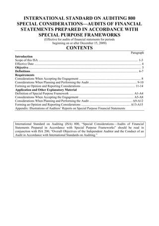 INTERNATIONAL STANDARD ON AUDITING 800<br />SPECIAL CONSIDERATIONS—AUDITS OF FINANCIAL STATEMENTS PREPARED IN ACCORDANCE WITH SPECIAL PURPOSE FRAMEWORKS<br />(Effective for audits of financial statements for periods <br />beginning on or after December 15, 2009)<br />CONTENTS<br />Paragraph<br />Introduction<br />Scope of this ISA ............................................................................................................................ 1-3<br />Effective Date ..................................................................................................................................... 4<br />Objective............................................................................................................................................. 5<br />Definitions....................................................................................................................................... 6-7<br />Requirements<br />Considerations When Accepting the Engagement ............................................................................. 8<br />Considerations When Planning and Performing the Audit ........................................................... 9-10<br />Forming an Opinion and Reporting Considerations ................................................................... 11-14<br />Application and Other Explanatory Material<br />Definition of Special Purpose Framework ................................................................................ A1-A4<br />Considerations When Accepting the Engagement .................................................................... A5-A8<br />Considerations When Planning and Performing the Audit ..................................................... A9-A12<br />Forming an Opinion and Reporting Considerations ............................................................. A13-A15<br />Appendix: Illustrations of Auditors’ Reports on Special Purpose Financial Statements<br />International Standard on Auditing (ISA) 800, “Special Considerations—Audits of Financial Statements Prepared in Accordance with Special Purpose Frameworks” should be read in conjunction with ISA 200, “Overall Objectives of the Independent Auditor and the Conduct of an Audit in Accordance with International Standards on Auditing.”<br />Introduction<br />Scope of this ISA<br />1. The International Standards on Auditing (ISAs) in the 100-700 series apply to an audit of financial statements. This ISA deals with special considerations in the application of those ISAs to an audit of financial statements prepared in accordance with a special purpose framework.<br />2. This ISA is written in the context of a complete set of financial statements prepared in accordance with a special purpose framework. ISA 805 1 deals with special considerations relevant to an audit of a single financial statement or of a specific element, account or item of a financial statement.<br />3. This ISA does not override the requirements of the other ISAs; nor does it purport to deal with all special considerations that may be relevant in the circumstances of the engagement.<br />Effective Date<br />4. This ISA is effective for audits of financial statements for periods beginning on or after December 15, 2009.<br />Objective<br />5. The objective of the auditor, when applying ISAs in an audit of financial statements prepared in accordance with a special purpose framework, is to address appropriately the special considerations that are relevant to:<br />(a) The acceptance of the engagement;<br />(b) The planning and performance of that engagement; and<br />(c) Forming an opinion and reporting on the financial statements.<br />Definitions<br />6. For purposes of the ISAs, the following terms have the meanings attributed below:<br />(a) Special purpose financial statements – Financial statements prepared in accordance with a special purpose framework. (Ref: Para. A4)<br />(b) Special purpose framework – A financial reporting framework designed to meet the financial information needs of specific users. The financial reporting framework may be a fair presentation framework or a compliance framework.2 (Ref: Para. A1-A4)<br />1 ISA 805, “Special Considerations—Audits of Single Financial Statements and Specific Elements, Accounts or Items of a Financial Statement.”<br />2 ISA 200, “Overall Objectives of the Independent Auditor and the Conduct of an Audit in Accordance with International Standards on Auditing,” paragraph 13(a).<br />7. Reference to “financial statements” in this ISA means “a complete set of special purpose financial statements, including the related notes.” The related notes ordinarily comprise a summary of significant accounting policies and other explanatory information. The requirements of the applicable financial reporting framework determine the form and content of the financial statements, and what constitutes a complete set of financial statements.<br />Requirements<br />Considerations When Accepting the Engagement<br />Acceptability of the Financial Reporting Framework<br />8. ISA 210 requires the auditor to determine the acceptability of the financial reporting framework applied in the preparation of the financial statements. 3 In an audit of special purpose financial statements, the auditor shall obtain an understanding of: (Ref: Para. A5-A8)<br />(a) The purpose for which the financial statements are prepared;<br />(b) The intended users; and<br />(c) The steps taken by management to determine that the applicable financial reporting framework is acceptable in the circumstances.<br />Considerations When Planning and Performing the Audit<br />9. ISA 200 requires the auditor to comply with all ISAs relevant to the audit. 4 In planning and performing an audit of special purpose financial statements, the auditor shall determine whether application of the ISAs requires special consideration in the circumstances of the engagement. (Ref: Para. A9-A12)<br />10. ISA 315 requires the auditor to obtain an understanding of the entity’s selection and application of accounting policies. 5 In the case of financial statements prepared in accordance with the provisions of a contract, the auditor shall obtain an understanding of any significant interpretations of the contract that management made in the preparation of those financial statements. An interpretation is significant when adoption of another reasonable interpretation would have produced a material difference in the information presented in the financial statements.<br />3 ISA 210, “Agreeing the Terms of Audit Engagements,” paragraph 6(a).<br />4 ISA 200, paragraph 18.<br />5 ISA 315, “Identifying and Assessing the Risks of Material Misstatement through Understanding the Entity and Its Environment,” paragraph 11(c).<br />Forming an Opinion and Reporting Considerations<br />11. When forming an opinion and reporting on special purpose financial statements, the auditor shall apply the requirements in ISA 700. 6 (Ref: Para. A13)<br />Description of the Applicable Financial Reporting Framework<br />12. ISA 700 requires the auditor to evaluate whether the financial statements adequately refer to or describe the applicable financial reporting framework. 7 In the case of financial statements prepared in accordance with the provisions of a contract, the auditor shall evaluate whether the financial statements adequately describe any significant interpretations of the contract on which the financial statements are based.<br />13. ISA 700 deals with the form and content of the auditor’s report. In the case of an auditor’s report on special purpose financial statements:<br />(a) The auditor’s report shall also describe the purpose for which the financial statements are prepared and, if necessary, the intended users, or refer to a note in the special purpose financial statements that contains that information; and<br />(b) If management has a choice of financial reporting frameworks in the preparation of such financial statements, the explanation of management’s 8 responsibility for the financial statements shall also make reference to its responsibility for determining that the applicable financial reporting framework is acceptable in the circumstances.<br />Alerting Readers that the Financial Statements Are Prepared in Accordance with a Special Purpose Framework<br />14. The auditor’s report on special purpose financial statements shall include an Emphasis of Matter paragraph alerting users of the auditor’s report that the financial statements are prepared in accordance with a special purpose framework and that, as a result, the financial statements may not be suitable for another purpose. The auditor shall include this paragraph under an appropriate heading. (Ref: Para. A14-A15)<br />***<br />6 ISA 700, “Forming an Opinion and Reporting on Financial Statements.”<br />7 ISA 700, paragraph 15.<br />8 Or other term that is appropriate in the context of the legal framework in the particular jurisdiction.<br />Application and Other Explanatory Material<br />Definition of Special Purpose Framework (Ref: Para. 6)<br />A1. Examples of special purpose frameworks are:<br />• A tax basis of accounting for a set of financial statements that accompany an entity’s tax return;<br />• The cash receipts and disbursements basis of accounting for cash flow information that an entity may be requested to prepare for creditors;<br />• The financial reporting provisions established by a regulator to meet the requirements of that regulator; or<br />• The financial reporting provisions of a contract, such as a bond indenture, a loan agreement, or a project grant.<br />A2. There may be circumstances where a special purpose framework is based on a financial reporting framework established by an authorized or recognized standards setting organization or by law or regulation, but does not comply with all the requirements of that framework. An example is a contract that requires financial statements to be prepared in accordance with most, but not all, of the Financial Reporting Standards of Jurisdiction X. When this is acceptable in the circumstances of the engagement, it is inappropriate for the description of the applicable financial reporting framework in the special purpose financial statements to imply full compliance with the financial reporting framework established by the authorized or recognized standards setting organization or by law or regulation. In the above example of the contract, the description of the applicable financial reporting framework may refer to the financial reporting provisions of the contract, rather than make any reference to the Financial Reporting Standards of Jurisdiction X.<br />A3. In the circumstances described in paragraph A2, the special purpose framework may not be a fair presentation framework even if the financial reporting framework on which it is based is a fair presentation framework. This is because the special purpose framework may not comply with all the requirements of the financial reporting framework established by the authorized or recognized standards setting organization or by law or regulation that are necessary to achieve fair presentation of the financial statements.<br />A4. Financial statements prepared in accordance with a special purpose framework may be the only financial statements an entity prepares. In such circumstances, those financial statements may be used by users other than those for whom the financial reporting framework is designed. Despite the broad distribution of the financial statements in those circumstances, the financial statements are still considered to be special purpose financial statements for purposes of the ISAs. The requirements in paragraphs 13-14 are designed to avoid misunderstandings about the purpose for which the financial statements are prepared.<br />Considerations When Accepting the Engagement<br />Acceptability of the Financial Reporting Framework (Ref: Para. 8)<br />A5. In the case of special purpose financial statements, the financial information needs of the intended users are a key factor in determining the acceptability of the financial reporting framework applied in the preparation of the financial statements.<br />A6. The applicable financial reporting framework may encompass the financial reporting standards established by an organization that is authorized or recognized to promulgate standards for special purpose financial statements. In that case, those standards will be presumed acceptable for that purpose if the organization follows an established and transparent process involving deliberation and consideration of the views of relevant stakeholders. In some jurisdictions, law or regulation may prescribe the financial reporting framework to be used by management in the preparation of special purpose financial statements for a certain type of entity. For example, a regulator may establish financial reporting provisions to meet the requirements of that regulator. In the absence of indications to the contrary, such a financial reporting framework is presumed acceptable for special purpose financial statements prepared by such entity.<br />A7. Where the financial reporting standards referred to in paragraph A6 are supplemented by legislative or regulatory requirements, ISA 210 requires the auditor to determine whether any conflicts between the financial reporting standards and the additional requirements exist, and prescribes actions to be taken by the auditor if such conflicts exist. 9<br />A8. The applicable financial reporting framework may encompass the financial reporting provisions of a contract, or sources other than those described in paragraphs A6 and A7. In that case, the acceptability of the financial reporting framework in the circumstances of the engagement is determined by considering whether the framework exhibits attributes normally exhibited by acceptable financial reporting frameworks as described in Appendix 2 of ISA 210. In the case of a special purpose framework, the relative importance to a particular engagement of each of the attributes normally exhibited by acceptable financial reporting frameworks is a matter of professional judgment. For example, for purposes of establishing the value of net assets of an entity at the date of its sale, the vendor and the purchaser may have agreed that very prudent estimates of allowances for uncollectible accounts receivable<br />9 ISA 210, paragraph 18.<br />are appropriate for their needs, even though such financial information is not neutral when compared with financial information prepared in accordance with a general purpose framework.<br />Considerations When Planning and Performing the Audit (Ref: Para. 9)<br />A9. ISA 200 requires the auditor to comply with (a) relevant ethical requirements, including those pertaining to independence, relating to financial statement audit engagements, and (b) all ISAs relevant to the audit. It also requires the auditor to comply with each requirement of an ISA unless, in the circumstances of the audit, the entire ISA is not relevant or the requirement is not relevant because it is conditional and the condition does not exist. In exceptional circumstances, the auditor may judge it necessary to depart from a relevant requirement in an ISA by performing alternative audit procedures to achieve the aim of that requirement. 10<br />A10. Application of some of the requirements of the ISAs in an audit of special purpose financial statements may require special consideration by the auditor. For example, in ISA 320, judgments about matters that are material to users of the financial statements are based on a consideration of the common financial information needs of users as a group. 11 In the case of an audit of special purpose financial statements, however, those judgments are based on a consideration of the financial information needs of the intended users.<br />A11. In the case of special purpose financial statements, such as those prepared in accordance with the requirements of a contract, management may agree with the intended users on a threshold below which misstatements identified during the audit will not be corrected or otherwise adjusted. The existence of such a threshold does not relieve the auditor from the requirement to determine materiality in accordance with ISA 320 for purposes of planning and performing the audit of the special purpose financial statements.<br />A12. Communication with those charged with governance in accordance with ISAs is based on the relationship between those charged with governance and the financial statements subject to audit, in particular, whether those charged with governance are responsible for overseeing the preparation of those financial statements. In the case of special purpose financial statements, those charged with governance may not have such a responsibility; for example, when the financial information is prepared solely for management’s use. In such cases, the requirements of ISA 260 12 may not be relevant to the audit of the special purpose financial statements, except when the auditor is also responsible for the audit of the entity’s general purpose financial statements or, for example, has agreed with those charged with governance of the entity to communicate<br />10 ISA 200, paragraphs 14, 18 and 22-23.<br />11 ISA 320, “Materiality in Planning and Performing an Audit,” paragraph 2.<br />12 ISA 260, “Communication with Those Charged with Governance.”<br />to them relevant matters identified during the audit of the special purpose financial statements.<br />Forming an Opinion and Reporting Considerations (Ref: Para. 11)<br />A13. The Appendix to this ISA contains illustrations of auditors’ reports on special purpose financial statements.<br />Alerting Readers that the Financial Statements Are Prepared in Accordance with a Special Purpose Framework (Ref: Para. 14)<br />A14. The special purpose financial statements may be used for purposes other than those for which they were intended. For example, a regulator may require certain entities to place the special purpose financial statements on public record. To avoid misunderstandings, the auditor alerts users of the auditor’s report that the financial statements are prepared in accordance with a special purpose framework and, therefore, may not be suitable for another purpose.<br />Restriction on Distribution or Use (Ref: Para. 14)<br />A15. In addition to the alert required by paragraph 14, the auditor may consider it appropriate to indicate that the auditor’s report is intended solely for the specific users. Depending on the law or regulation of the particular jurisdiction, this may be achieved by restricting the distribution or use of the auditor’s report. In these circumstances, the paragraph referred to in paragraph 14 may be expanded to include these other matters, and the heading modified accordingly.<br />Appendix<br />(Ref: Para. A13)<br />Illustrations of Auditors’ Reports on Special Purpose Financial Statements<br />• Illustration 1: An auditor’s report on a complete set of financial statements prepared in accordance with the financial reporting provisions of a contract (for purposes of this illustration, a compliance framework).<br />• Illustration 2: An auditor’s report on a complete set of financial statements prepared in accordance with the tax basis of accounting in Jurisdiction X (for purposes of this illustration, a compliance framework).<br />• Illustration 3: An auditor’s report on a complete set of financial statements prepared in accordance with the financial reporting provisions established by a regulator (for purposes of this illustration, a fair presentation framework).<br />Illustration 1:<br />Circumstances include the following:<br />• The financial statements have been prepared by management of the entity in accordance with the financial reporting provisions of a contract (that is, a special purpose framework) to comply with the provisions of that contract. Management does not have a choice of financial reporting frameworks.<br />• The applicable financial reporting framework is a compliance framework.<br />• The terms of the audit engagement reflect the description of management’s responsibility for the financial statements in ISA 210.<br />• Distribution and use of the auditor’s report are restricted.<br />INDEPENDENT AUDITOR’S REPORT<br />[Appropriate Addressee]<br />We have audited the accompanying financial statements of ABC Company, which comprise the balance sheet as at December 31, 20X1, and the income statement, statement of changes in equity and cash flow statement for the year then ended, and a summary of significant accounting policies and other explanatory information. The financial statements have been prepared by management of ABC Company based on the financial reporting provisions of Section Z of the contract dated January 1, 20X1 between ABC Company and DEF Company (“the contract”).<br />Management’s 13 Responsibility for the Financial Statements<br />Management is responsible for the preparation of these financial statements in accordance with the financial reporting provisions of Section Z of the contract, and for such internal control as management determines is necessary to enable the preparation of financial statements that are free from material misstatement, whether due to fraud or error.<br />Auditor’s Responsibility<br />Our responsibility is to express an opinion on these financial statements based on our audit. We conducted our audit in accordance with International Standards on Auditing. Those standards require that we comply with ethical requirements and plan and perform the audit to obtain reasonable assurance about whether the financial statements are free from material misstatement.<br />13 Or other term that is appropriate in the context of the legal framework in the particular jurisdiction.<br />An audit involves performing procedures to obtain audit evidence about the amounts and disclosures in the financial statements. The procedures selected depend on the auditor’s judgment, including the assessment of the risks of material misstatement of the financial statements, whether due to fraud or error. In making those risk assessments, the auditor considers internal control relevant to the entity’s preparation of the financial statements in order to design audit procedures that are appropriate in the circumstances, but not for the purpose of expressing an opinion on the effectiveness of the entity’s internal control. An audit also includes evaluating the appropriateness of accounting policies used and the reasonableness of accounting estimates made by management, as well as evaluating the overall presentation of the financial statements.<br />We believe that the audit evidence we have obtained is sufficient and appropriate to provide a basis for our audit opinion.<br />Opinion<br />In our opinion, the financial statements of ABC Company for the year ended December 31, 20X1 are prepared, in all material respects, in accordance with the financial reporting provisions of Section Z of the contract.<br />Basis of Accounting and Restriction on Distribution and Use<br />Without modifying our opinion, we draw attention to Note X to the financial statements, which describes the basis of accounting. The financial statements are prepared to assist ABC Company to comply with the financial reporting provisions of the contract referred to above. As a result, the financial statements may not be suitable for another purpose. Our report is intended solely for ABC Company and DEF Company and should not be distributed to or used by parties other than ABC Company or DEF Company.<br />[Auditor’s signature]<br />[Date of the auditor’s report]<br />[Auditor’s address]<br />Illustration 2:<br />Circumstances include the following:<br />• The financial statements have been prepared by management of a partnership in accordance with the tax basis of accounting in Jurisdiction X (that is, a special purpose framework) to assist the partners in preparing their individual income tax returns. Management does not have a choice of financial reporting frameworks.<br />• The applicable financial reporting framework is a compliance framework.<br />• The terms of the audit engagement reflect the description of management’s responsibility for the financial statements in ISA 210.<br />• Distribution of the auditor’s report is restricted.<br />INDEPENDENT AUDITOR’S REPORT<br />[Appropriate Addressee]<br />We have audited the accompanying financial statements of ABC Partnership, which comprise the balance sheet as at December 31, 20X1 and the income statement for the year then ended, and a summary of significant accounting policies and other explanatory information. The financial statements have been prepared by management using the tax basis of accounting in Jurisdiction X.<br />Management’s14 Responsibility for the Financial Statements<br />Management is responsible for the preparation of these financial statements in accordance with the tax basis of accounting in Jurisdiction X, and for such internal control as management determines is necessary to enable the preparation of financial statements that are free from material misstatement, whether due to fraud or error.<br />Auditor’s Responsibility<br />Our responsibility is to express an opinion on these financial statements based on our audit. We conducted our audit in accordance with International Standards on Auditing. Those standards require that we comply with ethical requirements and plan and perform the audit to obtain reasonable assurance about whether the financial statements are free from material misstatement.<br />An audit involves performing procedures to obtain audit evidence about the amounts and disclosures in the financial statements. The procedures selected depend on the auditor’s judgment, including the assessment of the risks of material misstatement of<br />14 Or other term that is appropriate in the context of the legal framework in the particular jurisdiction.<br />the financial statements, whether due to fraud or error. In making those risk assessments, the auditor considers internal control relevant to the partnership’s preparation of the financial statements in order to design audit procedures that are appropriate in the circumstances, but not for the purpose of expressing an opinion on the effectiveness of the partnership’s internal control. An audit also includes evaluating the appropriateness of accounting policies used and the reasonableness of accounting estimates made by management, as well as evaluating the overall presentation of the financial statements.<br />We believe that the audit evidence we have obtained is sufficient and appropriate to provide a basis for our audit opinion.<br />Opinion<br />In our opinion, the financial statements of ABC Partnership for the year ended December 31, 20X1 are prepared, in all material respects, in accordance with [describe the applicable income tax law] of Jurisdiction X.<br />Basis of Accounting and Restriction on Distribution<br />Without modifying our opinion, we draw attention to Note X to the financial statements, which describes the basis of accounting. The financial statements are prepared to assist the partners of ABC Partnership in preparing their individual income tax returns. As a result, the financial statements may not be suitable for another purpose. Our report is intended solely for ABC Partnership and its partners and should not be distributed to parties other than ABC Partnership or its partners.<br />[Auditor’s signature]<br />[Date of the auditor’s report]<br />[Auditor’s address]<br />Illustration 3:<br />Circumstances include the following:<br />• The financial statements have been prepared by management of the entity in accordance with the financial reporting provisions established by a regulator (that is, a special purpose framework) to meet the requirements of that regulator. Management does not have a choice of financial reporting frameworks.<br />• The applicable financial reporting framework is a fair presentation framework. <br />• The terms of the audit engagement reflect the description of management’s responsibility for the financial statements in ISA 210.<br />• Distribution or use of the auditor’s report is not restricted.<br />• The Other Matter paragraph refers to the fact that the auditor has also issued an auditor’s report on financial statements prepared by ABC Company for the same period in accordance with a general purpose framework.<br />INDEPENDENT AUDITOR’S REPORT<br />[Appropriate Addressee]<br />We have audited the accompanying financial statements of ABC Company, which comprise the balance sheet as at December 31, 20X1, and the income statement, statement of changes in equity and cash flow statement for the year then ended, and a summary of significant accounting policies and other explanatory information. The financial statements have been prepared by management based on the financial reporting provisions of Section Y of Regulation Z.<br />Management’s15 Responsibility for the Financial Statements<br />Management is responsible for the preparation and fair presentation of these financial statements in accordance with the financial reporting provisions of Section Y of Regulation Z, 16 and for such internal control as management determines is necessary to enable the preparation of financial statements that are free from material misstatement, whether due to fraud or error.<br />15 Or other term that is appropriate in the context of the legal framework in the particular jurisdiction.<br />16 Where management’s responsibility is to prepare financial statements that give a true and fair view, this may read: “Management is responsible for the preparation of financial statements that give a true and fair view in accordance with the financial reporting provisions of section Y of Regulation Z, and for such …”<br />Auditor’s Responsibility<br />Our responsibility is to express an opinion on these financial statements based on our audit. We conducted our audit in accordance with International Standards on Auditing. Those standards require that we comply with ethical requirements and plan and perform the audit to obtain reasonable assurance about whether the financial statements are free from material misstatement.<br />An audit involves performing procedures to obtain audit evidence about the amounts and disclosures in the financial statements. The procedures selected depend on the auditor’s judgment, including the assessment of the risks of material misstatement of the financial statements, whether due to fraud or error. In making those risk assessments, the auditor considers internal control relevant to the entity’s preparation and fair presentation17 of the financial statements in order to design audit procedures that are appropriate in the circumstances, but not for the purpose of expressing an opinion on the effectiveness of the entity’s internal control.18 An audit also includes evaluating the appropriateness of accounting policies used and the reasonableness of accounting estimates made by management, as well as evaluating the overall presentation of the financial statements.<br />We believe that the audit evidence we have obtained is sufficient and appropriate to provide a basis for our audit opinion.<br />Opinion<br />In our opinion, the financial statements present fairly, in all material respects, (or give a true and fair view of) the financial position of ABC Company as at December 31, 20X1, and (of) its financial performance and its cash flows for the year then ended in accordance with the financial reporting provisions of Section Y of Regulation Z.<br />Basis of Accounting<br />Without modifying our opinion, we draw attention to Note X to the financial statements, which describes the basis of accounting. The financial statements are prepared to assist ABC Company to meet the requirements of Regulator DEF. As a result, the financial statements may not be suitable for another purpose.<br />17 In the case of footnote 16, this may read: “In making those risk assessments, the auditor considers internal control relevant to the entity’s preparation of financial statements that give a true and fair view in order to design audit procedures that are appropriate in the circumstances, but not for the purpose of expressing an opinion on the effectiveness of the entity’s internal control.”<br />18 In circumstances when the auditor also has responsibility to express an opinion on the effectiveness of internal control in conjunction with the audit of the financial statements, this sentence would be worded as follows: “In making those risk assessments, the auditor considers internal control relevant to the entity’s preparation and fair presentation of the financial statements in order to design audit procedures that are appropriate in the circumstances.” In the case of footnote 16, this may read: “In making those risk assessments, the auditor considers internal control relevant to the entity’s preparation of financial statements that give a true and fair view in order to design audit procedures that are appropriate in the circumstances.”<br />Other Matter<br />ABC Company has prepared a separate set of financial statements for the year ended December 31, 20X1 in accordance with International Financial Reporting Standards on which we issued a separate auditor’s report to the shareholders of ABC Company dated March 31, 20X2.<br />[Auditor’s signature]<br />[Date of the auditor’s report]<br />[Auditor’s address]<br />