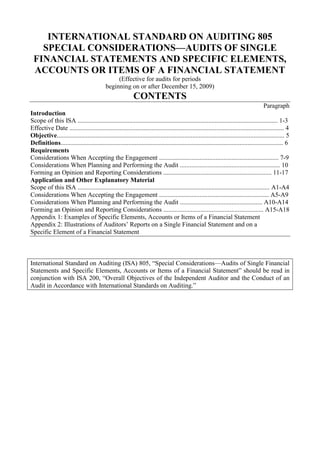 INTERNATIONAL STANDARD ON AUDITING 805<br />SPECIAL CONSIDERATIONS—AUDITS OF SINGLE FINANCIAL STATEMENTS AND SPECIFIC ELEMENTS, ACCOUNTS OR ITEMS OF A FINANCIAL STATEMENT<br />(Effective for audits for periods<br />beginning on or after December 15, 2009)<br />CONTENTS<br />Paragraph<br />Introduction<br />Scope of this ISA ............................................................................................................................ 1-3<br />Effective Date ..................................................................................................................................... 4<br />Objective............................................................................................................................................. 5<br />Definitions.......................................................................................................................................... 6<br />Requirements<br />Considerations When Accepting the Engagement .......................................................................... 7-9<br />Considerations When Planning and Performing the Audit .............................................................. 10<br />Forming an Opinion and Reporting Considerations ................................................................... 11-17<br />Application and Other Explanatory Material<br />Scope of this ISA ....................................................................................................................... A1-A4<br />Considerations When Accepting the Engagement .................................................................... A5-A9<br />Considerations When Planning and Performing the Audit ................................................... A10-A14<br />Forming an Opinion and Reporting Considerations .............................................................. A15-A18<br />Appendix 1: Examples of Specific Elements, Accounts or Items of a Financial Statement<br />Appendix 2: Illustrations of Auditors’ Reports on a Single Financial Statement and on a <br />Specific Element of a Financial Statement<br />International Standard on Auditing (ISA) 805, “Special Considerations—Audits of Single Financial Statements and Specific Elements, Accounts or Items of a Financial Statement” should be read in conjunction with ISA 200, “Overall Objectives of the Independent Auditor and the Conduct of an Audit in Accordance with International Standards on Auditing.”<br />Introduction<br />Scope of this ISA<br />1. The International Standards on Auditing (ISAs) in the 100-700 series apply to an audit of financial statements and are to be adapted as necessary in the circumstances when applied to audits of other historical financial information. This ISA deals with special considerations in the application of those ISAs to an audit of a single financial statement or of a specific element, account or item of a financial statement. The single financial statement or the specific element, account or item of a financial statement may be prepared in accordance with a general or special purpose framework. If prepared in accordance with a special purpose framework, ISA 800 1 also applies to the audit. (Ref: Para. A1-A4)<br />2. This ISA does not apply to the report of a component auditor, issued as a result of work performed on the financial information of a component at the request of a group engagement team for purposes of an audit of group financial statements (see ISA 6002).<br />3. This ISA does not override the requirements of the other ISAs; nor does it purport to deal with all special considerations that may be relevant in the circumstances of the engagement.<br />Effective Date<br />4. This ISA is effective for audits of single financial statements or of specific elements, accounts or items for periods beginning on or after December 15, 2009. In the case of audits of single financial statements or of specific elements, accounts or items of a financial statement prepared as at a specific date, this ISA is effective for audits of such information prepared as at a date on or after December 14, 2010.<br />Objective<br />5. The objective of the auditor, when applying ISAs in an audit of a single financial statement or of a specific element, account or item of a financial statement, is to address appropriately the special considerations that are relevant to:<br />(a) The acceptance of the engagement;<br />(b) The planning and performance of that engagement; and<br />(c) Forming an opinion and reporting on the single financial statement or on the specific element, account or item of a financial statement.<br />1 ISA 800, “Special Considerations—Audits of Financial Statements Prepared in Accordance with Special Purpose Frameworks.”<br />2 ISA 600, “Special Considerations—Audits of Group Financial Statements (Including the Work of Component Auditors).”<br />Definitions<br />6. For purposes of this ISA, reference to:<br />(a) “Element of a financial statement” or “element” means an “element, account or item of a financial statement;”<br />(b) “International Financial Reporting Standards” means the International Financial Reporting Standards issued by the International Accounting Standards Board; and<br />(c) A single financial statement or to a specific element of a financial statement includes the related notes. The related notes ordinarily comprise a summary of significant accounting policies and other explanatory information relevant to the financial statement or to the element.<br />Requirements<br />Considerations When Accepting the Engagement<br />Application of ISAs<br />7. ISA 200 requires the auditor to comply with all ISAs relevant to the audit. 3 In the case of an audit of a single financial statement or of a specific element of a financial statement, this requirement applies irrespective of whether the auditor is also engaged to audit the entity’s complete set of financial statements. If the auditor is not also engaged to audit the entity’s complete set of financial statements, the auditor shall determine whether the audit of a single financial statement or of a specific element of those financial statements in accordance with ISAs is practicable. (Ref: Para. A5-A6)<br />Acceptability of the Financial Reporting Framework<br />8. ISA 210 requires the auditor to determine the acceptability of the financial reporting framework applied in the preparation of the financial statements. 4 In the case of an audit of a single financial statement or of a specific element of a financial statement, this shall include whether application of the financial reporting framework will result in a presentation that provides adequate disclosures to enable the intended users to understand the information conveyed in the financial statement or the element, and the effect of material transactions and events on the information conveyed in the financial statement or the element. (Ref: Para. A7)<br />3 ISA 200, “Overall Objectives of the Independent Auditor and the Conduct of an Audit in Accordance with International Standards on Auditing,” paragraph 18.<br />4 ISA 210, “Agreeing the Terms of Audit Engagements,” paragraph 6(a).<br />Form of Opinion<br />9. ISA 210 requires that the agreed terms of the audit engagement include the expected form of any reports to be issued by the auditor. 5 In the case of an audit of a single financial statement or of a specific element of a financial statement, the auditor shall consider whether the expected form of opinion is appropriate in the circumstances. (Ref: Para. A8-A9)<br />Considerations When Planning and Performing the Audit<br />10. ISA 200 states that ISAs are written in the context of an audit of financial statements; they are to be adapted as necessary in the circumstances when applied to audits of other historical financial information. 6 7 In planning and performing the audit of a single financial statement or of a specific element of a financial statement, the auditor shall adapt all ISAs relevant to the audit as necessary in the circumstances of the engagement. (Ref: Para. A10-A14)<br />Forming an Opinion and Reporting Considerations<br />11. When forming an opinion and reporting on a single financial statement or on a specific element of a financial statement, the auditor shall apply the requirements in ISA 700, 8 adapted as necessary in the circumstances of the engagement. (Ref: Para. A15-A16)<br />Reporting on the Entity’s Complete Set of Financial Statements and on a Single Financial Statement or on a Specific Element of Those Financial Statements<br />12. If the auditor undertakes an engagement to report on a single financial statement or on a specific element of a financial statement in conjunction with an engagement to audit the entity’s complete set of financial statements, the auditor shall express a separate opinion for each engagement.<br />13. An audited single financial statement or an audited specific element of a financial statement may be published together with the entity’s audited complete set of financial statements. If the auditor concludes that the presentation of the single financial statement or of the specific element of a financial statement does not differentiate it sufficiently from the complete set of financial statements, the auditor shall ask management to rectify the situation. Subject to paragraphs 15 and 16, the auditor shall also differentiate the opinion on the single financial statement or on the specific element of a financial statement from the opinion on the complete set of financial<br />5 ISA 210, paragraph 10(e).<br />6 ISA 200, paragraph 2.<br />7 ISA 200, paragraph 13(f), explains that the term “financial statements” ordinarily refers to a complete set of financial statements as determined by the requirements of the applicable financial reporting framework.<br />8 ISA 700, “Forming an Opinion and Reporting on Financial Statements.”<br />statements. The auditor shall not issue the auditor’s report containing the opinion on the single financial statement or on the specific element of a financial statement until satisfied with the differentiation.<br />Modified Opinion, Emphasis of Matter Paragraph or Other Matter Paragraph in the Auditor’s Report on the Entity’s Complete Set of Financial Statements<br />14. If the opinion in the auditor’s report on an entity’s complete set of financial statements is modified, or that report includes an Emphasis of Matter paragraph or an Other Matter paragraph, the auditor shall determine the effect that this may have on the auditor’s report on a single financial statement or on a specific element of those financial statements. When deemed appropriate, the auditor shall modify the opinion on the single financial statement or on the specific element of a financial statement, or include an Emphasis of Matter paragraph or an Other Matter paragraph in the auditor’s report, accordingly. (Ref: Para. A17)<br />15. If the auditor concludes that it is necessary to express an adverse opinion or disclaim an opinion on the entity’s complete set of financial statements as a whole, ISA 705 does not permit the auditor to include in the same auditor’s report an unmodified opinion on a single financial statement that forms part of those financial statements or on a specific element that forms part of those financial statements. 9 This is because such an unmodified opinion would contradict the adverse opinion or disclaimer of opinion on the entity’s complete set of financial statements as a whole. (Ref: Para. A18)<br />16. If the auditor concludes that it is necessary to express an adverse opinion or disclaim an opinion on the entity’s complete set of financial statements as a whole but, in the context of a separate audit of a specific element that is included in those financial statements, the auditor nevertheless considers it appropriate to express an unmodified opinion on that element, the auditor shall only do so if:<br />(a) The auditor is not prohibited by law or regulation from doing so;<br />(b) That opinion is expressed in an auditor’s report that is not published together with the auditor’s report containing the adverse opinion or disclaimer of opinion; and<br />(c) The specific element does not constitute a major portion of the entity’s complete set of financial statements.<br />17. The auditor shall not express an unmodified opinion on a single financial statement of a complete set of financial statements if the auditor has expressed an adverse opinion or disclaimed an opinion on the complete set of financial statements as a whole. This is the case even if the auditor’s<br />9 ISA 705, “Modifications to the Opinion in the Independent Auditor’s Report,” paragraph 15.<br />report on the single financial statement is not published together with the auditor’s report containing the adverse opinion or disclaimer of opinion. This is because a single financial statement is deemed to constitute a major portion of those financial statements.<br />***<br />Application and Other Explanatory Material<br />Scope of this ISA (Ref: Para. 1)<br />A1. ISA 200 defines the term “historical financial information” as information expressed in financial terms in relation to a particular entity, derived primarily from that entity’s accounting system, about economic events occurring in past time periods or about economic conditions or circumstances at points in time in the past. 10<br />A2. ISA 200 defines the term “financial statements” as a structured representation of historical financial information, including related notes, intended to communicate an entity’s economic resources or obligations at a point in time or the changes therein for a period of time in accordance with a financial reporting framework. The term ordinarily refers to a complete set of financial statements as determined by the requirements of the applicable financial reporting framework.11<br />A3. ISAs are written in the context of an audit of financial statements;12 they are to be adapted as necessary in the circumstances when applied to an audit of other historical financial information, such as a single financial statement or a specific element of a financial statement. This ISA assists in this regard. (Appendix 1 lists examples of such other historical financial information.)<br />A4. A reasonable assurance engagement other than an audit of historical financial information is performed in accordance with International Standard on Assurance Engagements (ISAE) 3000. 13 <br />Considerations When Accepting the Engagement<br />Application of ISAs (Ref: Para. 7)<br />A5. ISA 200 requires the auditor to comply with (a) relevant ethical requirements, including those pertaining to independence, relating to financial statement audit engagements, and (b) all ISAs relevant to the audit. It also requires the auditor to comply with each requirement of an ISA<br />10 ISA 200, paragraph 13(g).<br />11 ISA 200, paragraph 13(f).<br />12 ISA 200, paragraph 2.<br />13 ISAE 3000, “Assurance Engagements Other than Audits or Reviews of Historical Financial Information.”<br />unless, in the circumstances of the audit, the entire ISA is not relevant or the requirement is not relevant because it is conditional and the condition does not exist. In exceptional circumstances, the auditor may judge it necessary to depart from a relevant requirement in an ISA by performing alternative audit procedures to achieve the aim of that requirement. 14<br />A6. Compliance with the requirements of ISAs relevant to the audit of a single financial statement or of a specific element of a financial statement may not be practicable when the auditor is not also engaged to audit the entity’s complete set of financial statements. In such cases, the auditor often does not have the same understanding of the entity and its environment, including its internal control, as an auditor who also audits the entity’s complete set of financial statements. The auditor also does not have the audit evidence about the general quality of the accounting records or other accounting information that would be acquired in an audit of the entity’s complete set of financial statements. Accordingly, the auditor may need further evidence to corroborate audit evidence acquired from the accounting records. In the case of an audit of a specific element of a financial statement, certain ISAs require audit work that may be disproportionate to the element being audited. For example, although the requirements of ISA 570 15 are likely to be relevant in the circumstances of an audit of a schedule of accounts receivable, complying with those requirements may not be practicable because of the audit effort required. If the auditor concludes that an audit of a single financial statement or of a specific element of a financial statement in accordance with ISAs may not be practicable, the auditor may discuss with management whether another type of engagement might be more practicable.<br />Acceptability of the Financial Reporting Framework (Ref: Para. 8)<br />A7. A single financial statement or a specific element of a financial statement may be prepared in accordance with an applicable financial reporting framework that is based on a financial reporting framework established by an authorized or recognized standards setting organization for the preparation of a complete set of financial statements (for example, International Financial Reporting Standards). If this is the case, determination of the acceptability of the applicable framework may involve considering whether that framework includes all the requirements of the framework on which it is based that are relevant to the presentation of a single financial statement or of a specific element of a financial statement that provides adequate disclosures.<br />14 ISA 200, paragraphs 14, 18 and 22-23.<br />15 ISA 570, “Going Concern.”<br />Form of Opinion (Ref: Para. 9)<br />A8. The form of opinion to be expressed by the auditor depends on the applicable financial reporting framework and any applicable laws or regulations. 16 In accordance with ISA 700: 17<br />(a) When expressing an unmodified opinion on a complete set of financial statements prepared in accordance with a fair presentation framework, the auditor’s opinion, unless otherwise required by law or regulation, uses one of the following phrases: (i) the financial statements present fairly, in all material respects, in accordance with [the applicable financial reporting framework]; or (ii) the financial statements give a true and fair view in accordance with [the applicable financial reporting framework]; and<br />(b) When expressing an unmodified opinion on a complete set of financial statements prepared in accordance with a compliance framework, the auditor’s opinion states that the financial statements are prepared, in all material respects, in accordance with [the applicable financial reporting framework].<br />A9. In the case of a single financial statement or of a specific element of a financial statement, the applicable financial reporting framework may not explicitly address the presentation of the financial statement or of the element. This may be the case when the applicable financial reporting framework is based on a financial reporting framework established by an authorized or recognized standards setting organization for the preparation of a complete set of financial statements (for example, International Financial Reporting Standards). The auditor therefore considers whether the expected form of opinion is appropriate in the light of the applicable financial reporting framework. Factors that may affect the auditor’s consideration as to whether to use the phrases “presents fairly, in all material respects,” or “gives a true and fair view” in the auditor’s opinion include:<br />• Whether the applicable financial reporting framework is explicitly or implicitly restricted to the preparation of a complete set of financial statements.<br />• Whether the single financial statement or the specific element of a financial statement will:<br />o Comply fully with each of those requirements of the framework relevant to the particular financial statement or the particular element, and the presentation of the financial statement or the element include the related notes.<br />16 ISA 200, paragraph 8.<br />17 ISA 700, paragraphs 35-36.<br />o If necessary to achieve fair presentation, provide disclosures beyond those specifically required by the framework or, in exceptional circumstances, depart from a requirement of the framework.<br />The auditor’s decision as to the expected form of opinion is a matter of professional judgment. It may be affected by whether use of the phrases “presents fairly, in all material respects,” or “gives a true and fair view” in the auditor’s opinion on a single financial statement or on a specific element of a financial statement prepared in accordance with a fair presentation framework is generally accepted in the particular jurisdiction.<br />Considerations When Planning and Performing the Audit (Ref: Para. 10)<br />A10. The relevance of each of the ISAs requires careful consideration. Even when only a specific element of a financial statement is the subject of the audit, ISAs such as ISA 240, 18 ISA 550 19 and ISA 570 are, in principle, relevant. This is because the element could be misstated as a result of fraud, the effect of related party transactions, or the incorrect application of the going concern assumption under the applicable financial reporting framework.<br />A11. Furthermore, ISAs are written in the context of an audit of financial statements; they are to be adapted as necessary in the circumstances when applied to the audit of a single financial statement or of a specific element of a financial statement. 20 For example, written representations from management about the complete set of financial statements would be replaced by written representations about the presentation of the financial statement or the element in accordance with the applicable financial reporting framework.<br />A12. When auditing a single financial statement or a specific element of a financial statement in conjunction with the audit of the entity’s complete set of financial statements, the auditor may be able to use audit evidence obtained as part of the audit of the entity’s complete set of financial statements in the audit of the financial statement or the element. ISAs, however, require the auditor to plan and perform the audit of the financial statement or element to obtain sufficient appropriate audit evidence on which to base the opinion on the financial statement or on the element.<br />A13. The individual financial statements that comprise a complete set of financial statements, and many of the elements of those financial statements, including their related notes, are interrelated. Accordingly, when auditing a single financial statement or a specific element of a financial statement, the auditor may not be able to consider the financial statement or the element in<br />18 ISA 240, “The Auditor’s Responsibilities Relating to Fraud in an Audit of Financial Statements.”<br />19 ISA 550, “Related Parties.”<br />20 ISA 200, paragraph 2.<br />isolation. Consequently, the auditor may need to perform procedures in relation to the interrelated items to meet the objective of the audit.<br />A14. Furthermore, the materiality determined for a single financial statement or for a specific element of a financial statement may be lower than the materiality determined for the entity’s complete set of financial statements; this will affect the nature, timing and extent of the audit procedures and the evaluation of uncorrected misstatements.<br />Forming an Opinion and Reporting Considerations (Ref: Para. 11)<br />A15. ISA 700 requires the auditor, in forming an opinion, to evaluate whether the financial statements provide adequate disclosures to enable the intended users to understand the effect of material transactions and events on the information conveyed in the financial statements. 21 In the case of a single financial statement or of a specific element of a financial statement, it is important that the financial statement or the element, including the related notes, in view of the requirements of the applicable financial reporting framework, provides adequate disclosures to enable the intended users to understand the information conveyed in the financial statement or the element, and the effect of material transactions and events on the information conveyed in the financial statement or the element.<br />A16. Appendix 2 of this ISA contains illustrations of auditors’ reports on a single financial statement and on a specific element of a financial statement.<br />Modified Opinion, Emphasis of Matter Paragraph or Other Matter Paragraph in the Auditor’s Report on the Entity’s Complete Set of Financial Statements (Ref: Para. 14-15)<br />A17. Even when the modified opinion on the entity’s complete set of financial statements, Emphasis of Matter paragraph or Other Matter paragraph does not relate to the audited financial statement or the audited element, the auditor may still deem it appropriate to refer to the modification in an Other Matter paragraph in an auditor’s report on the financial statement or on the element because the auditor judges it to be relevant to the users’ understanding of the audited financial statement or the audited element or the related auditor’s report (see ISA 706).22<br />A18. In the auditor’s report on an entity’s complete set of financial statements, the expression of a disclaimer of opinion regarding the results of operations and cash flows, where relevant, and an unmodified opinion regarding the financial position is permitted since the disclaimer of opinion is being issued in respect of the results of operations and cash flows only and not in respect of the financial statements as a whole.23<br />21 ISA 700, paragraph 13(e).<br />22 ISA 706, “Emphasis of Matter Paragraphs and Other Matter Paragraphs in the Independent Auditor’s Report,” paragraph 6.<br />23 ISA 510, “Initial Audit Engagements—Opening Balances,” paragraph A8, and ISA 705, paragraph A16.<br />Appendix 1<br />(Ref: Para. A3)<br />Examples of Specific Elements, Accounts or Items of a Financial Statement<br />• Accounts receivable, allowance for doubtful accounts receivable, inventory, the liability for accrued benefits of a private pension plan, the recorded value of identified intangible assets, or the liability for “incurred but not reported” claims in an insurance portfolio, including related notes.<br />• A schedule of externally managed assets and income of a private pension plan, including related notes.<br />• A schedule of net tangible assets, including related notes. <br />• A schedule of disbursements in relation to a lease property, including explanatory notes.<br />• A schedule of profit participation or employee bonuses, including explanatory notes.<br />Appendix 2<br />(Ref: Para. A16)<br />Illustrations of Auditors’ Reports on a Single Financial Statement and on a Specific Element of a Financial Statement<br />• Illustration 1: An auditor’s report on a single financial statement prepared in accordance with a general purpose framework (for purposes of this illustration, a fair presentation framework).<br />• Illustration 2: An auditor’s report on a single financial statement prepared in accordance with a special purpose framework (for purposes of this illustration, a fair presentation framework).<br />• Illustration 3: An auditor’s report on a specific element, account or item of a financial statement prepared in accordance with a special purpose framework (for purposes of this illustration, a compliance framework).<br />Illustration 1:<br />Circumstances include the following:<br />• Audit of a balance sheet (that is, a single financial statement).<br />• The balance sheet has been prepared by management of the entity in accordance with the requirements of the Financial Reporting Framework in Jurisdiction X relevant to preparing a balance sheet.<br />• The applicable financial reporting framework is a fair presentation framework designed to meet the common financial information needs of a wide range of users.<br />• The terms of the audit engagement reflect the description of management’s responsibility for the financial statements in ISA 210.<br />• The auditor has determined that it is appropriate to use the phrase “presents fairly, in all material respects,” in the auditor’s opinion.<br />INDEPENDENT AUDITOR’S REPORT<br />[Appropriate Addressee]<br />We have audited the accompanying balance sheet of ABC Company as at December 31, 20X1 and a summary of significant accounting policies and other explanatory information (together “the financial statement”).<br />Management’s24 Responsibility for the Financial Statement<br />Management is responsible for the preparation and fair presentation of this financial statement in accordance with those requirements of the Financial Reporting Framework in Jurisdiction X relevant to preparing such a financial statement, and for such internal control as management determines is necessary to enable the preparation of the financial statement that is free from material misstatement, whether due to fraud or error.<br />Auditor’s Responsibility<br />Our responsibility is to express an opinion on the financial statement based on our audit. We conducted our audit in accordance with International Standards on Auditing. Those standards require that we comply with ethical requirements and plan and perform the audit to obtain reasonable assurance about whether the financial statement is free from material misstatement.<br />An audit involves performing procedures to obtain audit evidence about the amounts and disclosures in the financial statement. The procedures selected depend on the<br />24 Or other term that is appropriate in the context of the legal framework in the particular jurisdiction.<br />auditor’s judgment, including the assessment of the risks of material misstatement of the financial statement, whether due to fraud or error. In making those risk assessments, the auditor considers internal control relevant to the entity’s preparation and fair presentation of the financial statement in order to design audit procedures that are appropriate in the circumstances, but not for the purpose of expressing an opinion on the effectiveness of the entity’s internal control.25 An audit also includes evaluating the appropriateness of accounting policies used and the reasonableness of accounting estimates, if any, made by management, as well as evaluating the overall presentation of the financial statement.<br />We believe that the audit evidence we have obtained is sufficient and appropriate to provide a basis for our audit opinion.<br />Opinion<br />In our opinion, the financial statement presents fairly, in all material respects, the financial position of ABC Company as at December 31, 20X1 in accordance with those requirements of the Financial Reporting Framework in Jurisdiction X relevant to preparing such a financial statement.<br />[Auditor’s signature]<br />[Date of the auditor’s report]<br />[Auditor’s address]<br />25 In circumstances when the auditor also has responsibility to express an opinion on the effectiveness of internal control in conjunction with the audit of the financial statement, this sentence would be worded as follows: “In making those risk assessments, the auditor considers internal control relevant to the entity’s preparation and fair presentation of the financial statement in order to design audit procedures that are appropriate in the circumstances.”<br />Illustration 2:<br />Circumstances include the following:<br />• Audit of a statement of cash receipts and disbursements (that is, a single financial statement).<br />• The financial statement has been prepared by management of the entity in accordance with the cash receipts and disbursements basis of accounting to respond to a request for cash flow information received from a creditor. Management has a choice of financial reporting frameworks.<br />• The applicable financial reporting framework is a fair presentation framework designed to meet the financial information needs of specific users.26<br />• The auditor has determined that it is appropriate to use the phrase “presents fairly, in all material respects,” in the auditor’s opinion. • Distribution or use of the auditor’s report is not restricted.<br />INDEPENDENT AUDITOR’S REPORT<br />[Appropriate Addressee]<br />We have audited the accompanying statement of cash receipts and disbursements of ABC Company for the year ended December 31, 20X1 and a summary of significant accounting policies and other explanatory information (together “the financial statement”). The financial statement has been prepared by management using the cash receipts and disbursements basis of accounting described in Note X.<br />Management’s27 Responsibility for the Financial Statement<br />Management is responsible for the preparation and fair presentation of this financial statement in accordance with the cash receipts and disbursements basis of accounting described in Note X; this includes determining that the cash receipts and disbursements basis of accounting is an acceptable basis for the preparation of the financial statement in the circumstances, and for such internal control as management determines is necessary to enable the preparation of the financial statement that is free from material misstatement, whether due to fraud or error.<br />26 ISA 800 contains requirements and guidance on the form and content of financial statements prepared in accordance with a special purpose framework.<br />27 Or other term that is appropriate in the context of the legal framework in the particular jurisdiction.<br />Auditor’s Responsibility<br />Our responsibility is to express an opinion on the financial statement based on our audit. We conducted our audit in accordance with International Standards on Auditing. Those standards require that we comply with ethical requirements and plan and perform the audit to obtain reasonable assurance about whether the financial statement is free from material misstatement.<br />An audit involves performing procedures to obtain audit evidence about the amounts and disclosures in the financial statement. The procedures selected depend on the auditor’s judgment, including the assessment of the risks of material misstatement of the financial statement, whether due to fraud or error. In making those risk assessments, the auditor considers internal control relevant to the entity’s preparation and fair presentation of the financial statement in order to design audit procedures that are appropriate in the circumstances, but not for the purpose of expressing an opinion on the effectiveness of the entity’s internal control. An audit also includes evaluating the appropriateness of accounting policies used and the reasonableness of accounting estimates, if any, made by management, as well as evaluating the overall presentation of the financial statement.<br />We believe that the audit evidence we have obtained is sufficient and appropriate to provide a basis for our audit opinion.<br />Opinion<br />In our opinion, the financial statement presents fairly, in all material respects, the cash receipts and disbursements of ABC Company for the year ended December 31, 20X1 in accordance with the cash receipts and disbursements basis of accounting described in Note X.<br />Basis of Accounting<br />Without modifying our opinion, we draw attention to Note X to the financial statement, which describes the basis of accounting. The financial statement is prepared to provide information to XYZ Creditor. As a result, the statement may not be suitable for another purpose.<br />[Auditor’s signature]<br />[Date of the auditor’s report]<br />[Auditor’s address]<br />Illustration 3:<br />Circumstances include the following:<br />• Audit of the liability for “incurred but not reported” claims in an insurance portfolio (that is, element, account or item of a financial statement).<br />• The financial information has been prepared by management of the entity in accordance with the financial reporting provisions established by a regulator to meet the requirements of that regulator. Management does not have a choice of financial reporting frameworks.<br />• The applicable financial reporting framework is a compliance framework designed to meet the financial information needs of specific users.28<br />• The terms of the audit engagement reflect the description of management’s responsibility for the financial statements in ISA 210.<br />• Distribution of the auditor’s report is restricted.<br />INDEPENDENT AUDITOR’S REPORT<br />[Appropriate Addressee]<br />We have audited the accompanying schedule of the liability for “incurred but not reported” claims of ABC Insurance Company as at December 31, 20X1 (“the schedule”). The schedule has been prepared by management based on [describe the financial reporting provisions established by the regulator].<br />Management’s29 Responsibility for the Schedule<br />Management is responsible for the preparation of the schedule in accordance with [describe the financial reporting provisions established by the regulator], and for such internal control as management determines is necessary to enable the preparation of the schedule that is free from material misstatement, whether due to fraud or error.<br />Auditor’s Responsibility<br />Our responsibility is to express an opinion on the schedule based on our audit. We conducted our audit in accordance with International Standards on Auditing. Those standards require that we comply with ethical requirements and plan and perform the audit to obtain reasonable assurance about whether the schedule is free from material misstatement.<br />28 ISA 800 contains requirements and guidance on the form and content of financial statements prepared in accordance with a special purpose framework.<br />29 Or other term that is appropriate in the context of the legal framework in the particular jurisdiction.<br />An audit involves performing procedures to obtain audit evidence about the amounts and disclosures in the schedule. The procedures selected depend on the auditor’s judgment, including the assessment of the risks of material misstatement of the schedule, whether due to fraud or error. In making those risk assessments, the auditor considers internal control relevant to the entity’s preparation of the schedule in order to design audit procedures that are appropriate in the circumstances, but not for the purpose of expressing an opinion on the effectiveness of the entity’s internal control. An audit also includes evaluating the appropriateness of accounting policies used and the reasonableness of accounting estimates made by management, as well as evaluating the overall presentation of the schedule.<br />We believe that the audit evidence we have obtained is sufficient and appropriate to provide a basis for our audit opinion.<br />Opinion<br />In our opinion, the financial information in the schedule of the liability for “incurred but not reported” claims of ABC Insurance Company as at December 31, 20X1 is prepared, in all material respects, in accordance with [describe the financial reporting provisions established by the regulator].<br />Basis of Accounting and Restriction on Distribution<br />Without modifying our opinion, we draw attention to Note X to the schedule, which describes the basis of accounting. The schedule is prepared to assist ABC Insurance Company to meet the requirements of Regulator DEF. As a result, the schedule may not be suitable for another purpose. Our report is intended solely for ABC Insurance Company and Regulator DEF and should not be distributed to parties other than ABC Insurance Company or Regulator DEF.<br />[Auditor’s signature]<br />[Date of the auditor’s report]<br />[Auditor’s address]<br />