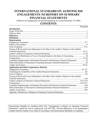INTERNATIONAL STANDARD ON AUDITING 810<br />ENGAGEMENTS TO REPORT ON SUMMARY FINANCIAL STATEMENTS<br />(Effective for engagements for periods beginning on or after December 15, 2009)<br />CONTENTS<br />Paragraph<br />Introduction<br />Scope of this ISA ................................................................................................................................ 1<br />Effective Date ..................................................................................................................................... 2<br />Objectives........................................................................................................................................... 3<br />Definitions.......................................................................................................................................... 4<br />Requirements<br />Engagement Acceptance ................................................................................................................. 5-7<br />Nature of Procedures .......................................................................................................................... 8<br />Form of Opinion ............................................................................................................................ 9-11<br />Timing of Work and Events Subsequent to the Date of the Auditor’s Report on the Audited Financial Statements ................................................................................................................... 12-13<br />Auditor’s Report on Summary Financial Statements .................................................................. 14-19<br />Restriction on Distribution or Use or Alerting Readers to the Basis of Accounting …………........ 20<br />Comparatives ............................................................................................................................... 21-22<br />Unaudited Supplementary Information Presented with Summary Financial Statements ………..... 23<br />Other Information in Documents Containing Summary Financial Statements …............................ 24<br />Auditor Association .................................................................................................................... 25-26<br />Application and Other Explanatory Material<br />Engagement Acceptance ............................................................................................................A1-A7<br />Evaluating the Availability of the Audited Financial Statements………………............................ A8<br />Form of Opinion .............................................................................................................................. A9<br />Timing of Work and Events Subsequent to the Date of the Auditor’s Report on the Audited Financial Statements ...................................................................................................................... A10<br />Auditor’s Report on Summary Financial Statements ............................................................ A11-A15<br />Comparatives ......................................................................................................................... A16-A17<br />Unaudited Supplementary Information Presented with Summary Financial Statements ……….. A18<br />Other Information in Documents Containing Summary Financial Statements ............................. A19<br />Auditor Association ....................................................................................................................... A20<br />Appendix: Illustrations of Reports on Summary Financial Statements<br />International Standard on Auditing (ISA) 810, “Engagements to Report on Summary Financial Statements” should be read in conjunction with ISA 200, “Overall Objectives of the Independent Auditor and the Conduct of an Audit in Accordance with International Standards on Auditing.”<br />Introduction<br />Scope of this ISA<br />1. This International Standard on Auditing (ISA) deals with the auditor’s responsibilities relating to an engagement to report on summary financial statements derived from financial statements audited in accordance with ISAs by that same auditor.<br />Effective Date<br />2. This ISA is effective for engagements for periods beginning on or after December 15, 2009.<br />Objectives<br />3. The objectives of the auditor are:<br />(a) To determine whether it is appropriate to accept the engagement to report on summary financial statements; and<br />(b) If engaged to report on summary financial statements:<br />(i) To form an opinion on the summary financial statements based on an evaluation of the conclusions drawn from the evidence obtained; and<br />(ii) To express clearly that opinion through a written report that also describes the basis for that opinion.<br />Definitions<br />4. For purposes of this ISA, the following terms have the meanings attributed below:<br />(a) Applied criteria – The criteria applied by management in the preparation of the summary financial statements.<br />(b) Audited financial statements – Financial statements 1 audited by the auditor in accordance with ISAs, and from which the summary financial statements are derived.<br />(c) Summary financial statements – Historical financial information that is derived from financial statements but that contains less detail than the financial statements, while still providing a structured representation consistent with that provided by the financial statements of the entity’s economic resources or obligations at a point in time or the changes therein for a period of time. 2 Different jurisdictions may use different terminology to describe such historical financial information.<br />1 ISA 200, “Overall Objectives of the Independent Auditor and the Conduct of an Audit in Accordance with International Standards on Auditing,” paragraph 13(f), defines the term “financial statements.”<br />2 ISA 200, paragraph 13(f). <br />Requirements<br />Engagement Acceptance<br />5. The auditor shall accept an engagement to report on summary financial statements in accordance with this ISA only when the auditor has been engaged to conduct an audit in accordance with ISAs of the financial statements from which the summary financial statements are derived. (Ref: Para. A1)<br />6. Before accepting an engagement to report on summary financial statements, the auditor shall: (Ref: Para. A2)<br />(a) Determine whether the applied criteria are acceptable; (Ref: Para. A3-A7)<br />(b) Obtain the agreement of management that it acknowledges and understands its responsibility:<br />(i) For the preparation of the summary financial statements in accordance with the applied criteria;<br />(ii) To make the audited financial statements available to the intended users of the summary financial statements without undue difficulty (or, if law or regulation provides that the audited financial statements need not be made available to the intended users of the summary financial statements and establishes the criteria for the preparation of the summary financial statements, to describe that law or regulation in the summary financial statements); and<br />(iii) To include the auditor’s report on the summary financial statements in any document that contains the summary financial statements and that indicates that the auditor has reported on them.<br />(c) Agree with management the form of opinion to be expressed on the summary financial statements (see paragraphs 9-11).<br />7. If the auditor concludes that the applied criteria are unacceptable or is unable to obtain the agreement of management set out in paragraph 6 (b), the auditor shall not accept the engagement to report on the summary financial statements, unless required by law or regulation to do so. An engagement conducted in accordance with such law or regulation does not comply with this ISA. Accordingly, the auditor’s report on the summary financial statements shall not indicate that the engagement was conducted in accordance with this ISA. The auditor shall include appropriate reference to this fact in the terms of the engagement. The auditor shall also determine the effect that this may have on the engagement to audit the financial statements from which the summary financial statements are derived.<br />Nature of Procedures<br />8. The auditor shall perform the following procedures, and any other procedures that the auditor may consider necessary, as the basis for the auditor’s opinion on the summary financial statements:<br />(a) Evaluate whether the summary financial statements adequately disclose their summarized nature and identify the audited financial statements.<br />(b) When summary financial statements are not accompanied by the audited financial statements, evaluate whether they describe clearly:<br />(i) From whom or where the audited financial statements are available; or<br />(ii) The law or regulation that specifies that the audited financial statements need not be made available to the intended users of the summary financial statements and establishes the criteria for the preparation of the summary financial statements.<br />(c) Evaluate whether the summary financial statements adequately disclose the applied criteria.<br />(d) Compare the summary financial statements with the related information in the audited financial statements to determine whether the summary financial statements agree with or can be recalculated from the related information in the audited financial statements.<br />(e) Evaluate whether the summary financial statements are prepared in accordance with the applied criteria.<br />(f) Evaluate, in view of the purpose of the summary financial statements, whether the summary financial statements contain the information necessary, and are at an appropriate level of aggregation, so as not to be misleading in the circumstances.<br />(g) Evaluate whether the audited financial statements are available to the intended users of the summary financial statements without undue difficulty, unless law or regulation provides that they need not be made available and establishes the criteria for the preparation of the summary financial statements. (Ref: Para. A8)<br />Form of Opinion<br />9. When the auditor has concluded that an unmodified opinion on the summary financial statements is appropriate, the auditor’s opinion shall, unless otherwise required by law or regulation, use one of the following phrases: (Ref: Para. A9)<br />(a) The summary financial statements are consistent, in all material respects, with the audited financial statements, in accordance with [the applied criteria]; or<br />(b) The summary financial statements are a fair summary of the audited financial statements, in accordance with [the applied criteria].<br />10. If law or regulation prescribes the wording of the opinion on summary financial statements in terms that are different from those described in paragraph 9, the auditor shall:<br />(a) Apply the procedures described in paragraph 8 and any further procedures necessary to enable the auditor to express the prescribed opinion; and<br />(b) Evaluate whether users of the summary financial statements might misunderstand the auditor’s opinion on the summary financial statements and, if so, whether additional explanation in the auditor’s report on the summary financial statements can mitigate possible misunderstanding.<br />11. If, in the case of paragraph 10(b), the auditor concludes that additional explanation in the auditor’s report on the summary financial statements cannot mitigate possible misunderstanding, the auditor shall not accept the engagement, unless required by law or regulation to do so. An engagement conducted in accordance with such law or regulation does not comply with this ISA. Accordingly, the auditor’s report on the summary financial statements shall not indicate that the engagement was conducted in accordance with this ISA.<br />Timing of Work and Events Subsequent to the Date of the Auditor’s Report on the Audited Financial Statements<br />12. The auditor’s report on the summary financial statements may be dated later than the date of the auditor’s report on the audited financial statements. In such cases, the auditor’s report on the summary financial statements shall state that the summary financial statements and audited financial statements do not reflect the effects of events that occurred subsequent to the date of the auditor’s report on the audited financial statements that may require adjustment of, or disclosure in, the audited financial statements. (Ref: Para. A10)<br />13. The auditor may become aware of facts that existed at the date of the auditor’s report on the audited financial statements, but of which the auditor previously was unaware. In such cases, the auditor shall not issue the auditor’s report on the summary financial statements until the auditor’s consideration of such facts in relation to the audited financial statements in accordance with ISA 560 3 has been completed.<br />Auditor’s Report on Summary Financial Statements<br />Elements of the Auditor’s Report<br />14. The auditor’s report on summary financial statements shall include the following elements: 4 (Ref: Para. A15)<br />(a) A title clearly indicating it as the report of an independent auditor. (Ref: Para. A11)<br />(b) An addressee. (Ref: Para. A12)<br />(c) An introductory paragraph that:<br />(i) Identifies the summary financial statements on which the auditor is reporting, including the title of each statement included in the summary financial statements; (Ref: Para. A13)<br />(ii) Identifies the audited financial statements;<br />(iii) Refers to the auditor’s report on the audited financial statements, the date of that report, and, subject to paragraphs 17-18, the fact that an unmodified opinion is expressed on the audited financial statements;<br />(iv) If the date of the auditor’s report on the summary financial statements is later than the date of the auditor’s report on the audited financial statements, states that the summary financial statements and the audited financial statements do not reflect the effects of events that occurred subsequent to the date of the auditor’s report on the audited financial statements; and <br />(v) A statement indicating that the summary financial statements do not contain all the disclosures required by the financial reporting framework applied in the preparation of the audited financial statements, and that reading the summary financial statements is not a substitute for reading the audited financial statements.<br />(d) A description of management’s5 responsibility for the summary financial statements, explaining that management6 is responsible for<br />3 ISA 560, “Subsequent Events.”<br />4 Paragraphs 17-18, which deal with circumstances where the auditor’s report on the audited financial statements has been modified, require additional elements to those listed in this paragraph.<br />5 Or other term that is appropriate in the context of the legal framework in the particular jurisdiction.<br />6 Or other term that is appropriate in the context of the legal framework in the particular jurisdiction.<br />the preparation of the summary financial statements in accordance with the applied criteria.<br />(e) A statement that the auditor is responsible for expressing an opinion on the summary financial statements based on the procedures required by this ISA.<br />(f) A paragraph clearly expressing an opinion (see paragraphs 9-11).<br />(g) The auditor’s signature.<br />(h) The date of the auditor’s report. (Ref: Para. A14)<br />(i) The auditor’s address.<br />15. If the addressee of the summary financial statements is not the same as the addressee of the auditor’s report on the audited financial statements, the auditor shall evaluate the appropriateness of using a different addressee. (Ref: Para. A12)<br />16. The auditor shall date the auditor’s report on the summary financial statements no earlier than: (Ref: Para. A14)<br />(a) The date on which the auditor has obtained sufficient appropriate evidence on which to base the opinion, including evidence that the summary financial statements have been prepared and those with the recognized authority have asserted that they have taken responsibility for them; and<br />(b) The date of the auditor’s report on the audited financial statements.<br />Modifications to the Opinion, Emphasis of Matter Paragraph or Other Matter Paragraph in the Auditor’s Report on the Audited Financial Statements (Ref: Para. A15)<br />17. When the auditor’s report on the audited financial statements contains a qualified opinion, an Emphasis of Matter paragraph, or an Other Matter paragraph, but the auditor is satisfied that the summary financial statements are consistent, in all material respects, with or are a fair summary of the audited financial statements, in accordance with the applied criteria, the auditor’s report on the summary financial statements shall, in addition to the elements in paragraph 14:<br />(a) State that the auditor’s report on the audited financial statements contains a qualified opinion, an Emphasis of Matter paragraph, or an Other Matter paragraph; and<br />(b) Describe:<br />(i) The basis for the qualified opinion on the audited financial statements, and that qualified opinion; or the Emphasis of Matter or the Other Matter paragraph in the auditor’s report on the audited financial statements; and<br />(ii) The effect thereof on the summary financial statements, if any.<br />18. When the auditor’s report on the audited financial statements contains an adverse opinion or a disclaimer of opinion, the auditor’s report on the summary financial statements shall, in addition to the elements in paragraph 14:<br />(a) State that the auditor’s report on the audited financial statements contains an adverse opinion or disclaimer of opinion;<br />(b) Describe the basis for that adverse opinion or disclaimer of opinion; and<br />(c) State that, as a result of the adverse opinion or disclaimer of opinion, it is inappropriate to express an opinion on the summary financial statements.<br />Modified Opinion on the Summary Financial Statements<br />19. If the summary financial statements are not consistent, in all material respects, with or are not a fair summary of the audited financial statements, in accordance with the applied criteria, and management does not agree to make the necessary changes, the auditor shall express an adverse opinion on the summary financial statements. (Ref: Para. A15)<br />Restriction on Distribution or Use or Alerting Readers to the Basis of Accounting<br />20. When distribution or use of the auditor’s report on the audited financial statements is restricted, or the auditor’s report on the audited financial statements alerts readers that the audited financial statements are prepared in accordance with a special purpose framework, the auditor shall include a similar restriction or alert in the auditor’s report on the summary financial statements.<br />Comparatives<br />21. If the audited financial statements contain comparatives, but the summary financial statements do not, the auditor shall determine whether such omission is reasonable in the circumstances of the engagement. The auditor  shall determine the effect of an unreasonable omission on the auditor’s report on the summary financial statements. (Ref: Para. A16)<br />22. If the summary financial statements contain comparatives that were reported on by another auditor, the auditor’s report on the summary financial statements shall also contain the matters that ISA 710 requires the auditor to include in the auditor’s report on the audited financial statements.7 (Ref: Para. A17)<br />7 ISA 710, “Comparative Information—Corresponding Figures and Comparative Financial<br />Statements.”<br />Unaudited Supplementary Information Presented with Summary Financial Statements<br />23. The auditor shall evaluate whether any unaudited supplementary information presented with the summary financial statements is clearly differentiated from the summary financial statements. If the auditor concludes that the entity’s presentation of the unaudited supplementary information is not clearly differentiated from the summary financial statements, the auditor shall ask management to change the presentation of the unaudited supplementary information. If management refuses to do so, the auditor shall explain in the auditor’s report on the summary financial statements that such information is not covered by that report. (Ref: Para. A18)<br />Other Information in Documents Containing Summary Financial Statements<br />24. The auditor shall read other information included in a document containing the summary financial statements and related auditor’s report to identify material inconsistencies, if any, with the summary financial statements. If, on reading the other information, the auditor identifies a material inconsistency, the auditor shall determine whether the summary financial statements or the other information needs to be revised. If, on reading the other information, the auditor becomes aware of an apparent material misstatement of fact, the auditor shall discuss the matter with management. (Ref: Para. A19)<br />Auditor Association<br />25. If the auditor becomes aware that the entity plans to state that the auditor has reported on summary financial statements in a document containing the summary financial statements, but does not plan to include the related auditor’s report, the auditor shall request management to include the auditor’s report in the document. If management does not do so, the auditor shall determine and carry out other appropriate actions designed to prevent management from inappropriately associating the auditor with the summary financial statements in that document. (Ref: Para. A20)<br />26. The auditor may be engaged to report on the financial statements of an entity, while not engaged to report on the summary financial statements. If, in this case, the auditor becomes aware that the entity plans to make a statement in a document that refers to the auditor and the fact that summary financial statements are derived from the financial statements audited by the auditor, the auditor shall be satisfied that:<br />(a) The reference to the auditor is made in the context of the auditor’s report on the audited financial statements; and<br />(b) The statement does not give the impression that the auditor has reported on the summary financial statements.<br />If (a) or (b) are not met, the auditor shall request management to change the statement to meet them, or not to refer to the auditor in the document. Alternatively, the entity may engage the auditor to report on the summary financial statements and include the related auditor’s report in the document. If management does not change the statement, delete the reference to the auditor, or include an auditor’s report on the summary financial statements in the document containing the summary financial statements, the auditor shall advise management that the auditor disagrees with the reference to the auditor, and the auditor shall determine and carry out other appropriate actions designed to prevent management from inappropriately referring to the auditor. (Ref: Para. A20)<br />***<br />Application and Other Explanatory Material<br />Engagement Acceptance (Ref: Para. 5-6)<br />A1. The audit of the financial statements from which the summary financial statements are derived provides the auditor with the necessary knowledge to discharge the auditor’s responsibilities in relation to the summary financial statements in accordance with this ISA. Application of this ISA will not provide sufficient appropriate evidence on which to base the opinion on the summary financial statements if the auditor has not also audited the financial statements from which the summary financial statements are derived.<br />A2. Management’s agreement with the matters described in paragraph 6 may be evidenced by its written acceptance of the terms of the engagement.<br />Criteria (Ref: Para. 6(a))<br />A3. The preparation of summary financial statements requires management to determine the information that needs to be reflected in the summary financial statements so that they are consistent, in all material respects, with or represent a fair summary of the audited financial statements. Because summary financial statements by their nature contain aggregated information and limited disclosure, there is an increased risk that they may not contain the information necessary so as not to be misleading in the circumstances. This risk increases when established criteria for the preparation of summary financial statements do not exist.<br />A4. Factors that may affect the auditor’s determination of the acceptability of the applied criteria include:<br />• The nature of the entity;<br />• The purpose of the summary financial statements;<br />• The information needs of the intended users of the summary financial statements; and<br />• Whether the applied criteria will result in summary financial statements that are not misleading in the circumstances.<br />A5. The criteria for the preparation of summary financial statements may be established by an authorized or recognized standards setting organization or by law or regulation. Similar to the case of financial statements, as explained in ISA 210, 8 in many such cases, the auditor may presume that such criteria are acceptable.<br />A6. Where established criteria for the preparation of summary financial statements do not exist, criteria may be developed by management, for example, based on practice in a particular industry. Criteria that are acceptable in the circumstances will result in summary financial statements that:<br />(a) Adequately disclose their summarized nature and identify the audited financial statements;<br />(b) Clearly describe from whom or where the audited financial statements are available or, if law or regulation provides that the audited financial statements need not be made available to the intended users of the summary financial statements and establishes the criteria for the preparation of the summary financial statements, that law or regulation;<br />(c) Adequately disclose the applied criteria;<br />(d) Agree with or can be recalculated from the related information in the audited financial statements; and<br />(e) In view of the purpose of the summary financial statements, contain the information necessary, and are at an appropriate level of aggregation, so as not to be misleading in the circumstances.<br />A7. Adequate disclosure of the summarized nature of the summary financial statements and the identity of the audited financial statements, as referred to in paragraph A6(a), may, for example, be provided by a title such as “Summary Financial Statements Prepared from the Audited Financial Statements for the Year Ended December 31, 20X1.”<br />Evaluating the Availability of the Audited Financial Statements (Ref: Para. 8(g))<br />A8. The auditor’s evaluation whether the audited financial statements are available to the intended users of the summary financial statements without undue difficulty is affected by factors such as whether:<br />8 ISA 210, “Agreeing the Terms of Audit Engagements,” paragraphs A3 and A8-A9.<br />• The summary financial statements describe clearly from whom or where the audited financial statements are available;<br />• The audited financial statements are on public record; or<br />• Management has established a process by which the intended users of the summary financial statements can obtain ready access to the audited financial statements.<br />Form of Opinion (Ref: Para. 9)<br />A9. A conclusion, based on an evaluation of the evidence obtained by performing the procedures in paragraph 8, that an unmodified opinion on the summary financial statements is appropriate enables the auditor to express an opinion containing one of the phrases in paragraph 9. The auditor’s decision as to which of the phrases to use may be affected by generally accepted practice in the particular jurisdiction.<br />Timing of Work and Events Subsequent to the Date of the Auditor’s Report on the Audited Financial Statements (Ref: Para. 12)<br />A10. The procedures described in paragraph 8 are often performed during or immediately after the audit of the financial statements. When the auditor reports on the summary financial statements after the completion of the audit of the financial statements, the auditor is not required to obtain additional audit evidence on the audited financial statements, or report on the effects of events that occurred subsequent to the date of the auditor’s report on the audited financial statements since the summary financial statements are derived from the audited financial statements and do not update them.<br />Auditor’s Report on Summary Financial Statements<br />Elements of the Auditor’s Report<br />Title (Ref: Para. 14(a))<br />A11. A title indicating the report is the report of an independent auditor, for example, “Report of the Independent Auditor,” affirms that the auditor has met all of the relevant ethical requirements regarding independence. This distinguishes the report of the independent auditor from reports issued by others.<br />Addressee (Ref: Para. 14(b), 15)<br />A12. Factors that may affect the auditor’s evaluation of the appropriateness of the addressee of the summary financial statements include the terms of the engagement, the nature of the entity, and the purpose of the summary financial statements.<br />Introductory Paragraph (Ref: Para. 14(c)(i))<br />A13. When the auditor is aware that the summary financial statements will be included in a document that contains other information, the auditor may consider, if the form of presentation allows, identifying the page numbers on which the summary financial statements are presented. This helps readers to identify the summary financial statements to which the auditor’s report relates.<br />Date of the Auditor’s Report (Ref: Para. 14(h), 16)<br />A14. The person or persons with recognized authority to conclude that the summary financial statements have been prepared and take responsibility for them depend on the terms of the engagement, the nature of the entity, and the purpose of the summary financial statements.<br />Illustrations (Ref: Para.14. 17-18, 19)<br />A15. The Appendix to this ISA contains illustrations of auditors’ reports on summary financial statements that:<br />(a) Contain unmodified opinions;<br />(b) Are derived from audited financial statements on which the auditor issued modified opinions; and<br />(c) Contain a modified opinion.<br />Comparatives (Ref: Para. 21-22)<br />A16. If the audited financial statements contain comparatives, there is a presumption that the summary financial statements also would contain comparatives. Comparatives in the audited financial statements may be regarded as corresponding figures or as comparative financial information. ISA 710 describes how this difference affects the auditor’s report on the financial statements, including, in particular, reference to other auditors who audited the financial statements for the prior period.<br />A17. Circumstances that may affect the auditor’s determination whether an omission of comparatives is reasonable include the nature and objective of the summary financial statements, the applied criteria, and the information needs of the intended users of the summary financial statements. <br />Unaudited Supplementary Information Presented with Summary Financial Statements (Ref: Para. 23)<br />A18. ISA 7009 contains requirements and guidance to be applied when unaudited supplementary information is presented with audited financial statements that,<br />9 ISA 700, “Forming an Opinion and Reporting on Financial Statements,” paragraphs 46-47.<br />adapted as necessary in the circumstances, may be helpful in applying the requirement in paragraph 23.<br />Other Information in Documents Containing Summary Financial Statements (Ref: Para. 24)<br />A19. ISA 72010 contains requirements and guidance relating to reading other information included in a document containing the audited financial statements and related auditor’s report, and responding to material inconsistencies and material misstatements of fact. Adapted as necessary in the circumstances, they may be helpful in applying the requirement in paragraph 24.<br />Auditor Association (Ref: Para. 25-26)<br />A20. Other appropriate actions the auditor may take when management does not take the requested action may include informing the intended users and other known third-party users of the inappropriate reference to the auditor. The auditor’s course of action depends on the auditor’s legal rights and obligations. Consequently, the auditor may consider it appropriate to seek legal advice.<br />10 ISA 720, “The Auditor’s Responsibilities Relating to Other Information in Documents Containing Audited Financial Statements.”<br />Appendix<br />(Ref: Para. A15)<br />Illustrations of Reports on Summary Financial Statements<br />• Illustration 1: An auditor’s report on summary financial statements prepared in accordance with established criteria. An unmodified opinion is expressed on the audited financial statements. The auditor’s report on the summary financial statements is dated later than the date of the auditor’s report on the financial statements from which summary financial statements are derived.<br />• Illustration 2: An auditor’s report on summary financial statements prepared in accordance with criteria developed by management and adequately disclosed in the summary financial statements. The auditor has determined that the applied criteria are acceptable in the circumstances. An unmodified opinion is expressed on the audited financial statements.<br />• Illustration 3: An auditor’s report on summary financial statements prepared in accordance with criteria developed by management and adequately disclosed in the summary financial statements. The auditor has determined that the applied criteria are acceptable in the circumstances. A qualified opinion is expressed on the audited financial statements.<br />• Illustration 4: An auditor’s report on summary financial statements prepared in accordance with criteria developed by management and adequately disclosed in the summary financial statements. The auditor has determined that the applied criteria are acceptable in the circumstances. An adverse opinion is expressed on the audited financial statements.<br />• Illustration 5: An auditor’s report on summary financial statements prepared in accordance with established criteria. An unmodified opinion is expressed on the audited financial statements. The auditor concludes that it is not possible to express an unmodified opinion on the summary financial statements.<br />Illustration 1:<br />Circumstances include the following:<br />• An unmodified opinion is expressed on the audited financial statements.<br />• Established criteria for the preparation of summary financial statements exist.<br />• The auditor’s report on the summary financial statements is dated later than the date of the auditor’s report on the financial statements from which the summary financial statements are derived.<br />REPORT OF THE INDEPENDENT AUDITOR ON THE SUMMARY FINANCIAL STATEMENTS<br />[Appropriate Addressee]<br />The accompanying summary financial statements, which comprise the summary balance sheet as at December 31, 20X1, the summary income statement, summary statement of changes in equity and summary cash flow statement for the year then ended, and related notes, are derived from the audited financial statements of ABC Company for the year ended December 31, 20X1. We expressed an unmodified audit opinion on those financial statements in our report dated February 15, 20X2. Those financial statements, and the summary financial statements, do not reflect the effects of events that occurred subsequent to the date of our report on those financial statements. <br />The summary financial statements do not contain all the disclosures required by [describe financial reporting framework applied in the preparation of the audited financial statements of ABC Company]. Reading the summary financial statements, therefore, is not a substitute for reading the audited financial statements of ABC Company.<br />Management’s11 Responsibility for the Summary Financial Statements<br />Management is responsible for the preparation of a summary of the audited financial statements in accordance with [describe established criteria].<br />Auditor’s Responsibility<br />Our responsibility is to express an opinion on the summary financial statements based on our procedures, which were conducted in accordance with International Standard on Auditing (ISA) 810, “Engagements to Report on Summary Financial Statements.”<br />Opinion<br />In our opinion, the summary financial statements derived from the audited financial statements of ABC Company for the year ended December 31, 20X1 are consistent,<br />11 Or other term that is appropriate in the context of the legal framework in the particular jurisdiction.<br />in all material respects, with (or a fair summary of) those financial statements, in accordance with [describe established criteria].<br />[Auditor’s signature]<br />[Date of the auditor’s report]<br />[Auditor’s address]<br />Illustration 2:<br />Circumstances include the following:<br />• An unmodified opinion is expressed on the audited financial statements.<br />• Criteria are developed by management and adequately disclosed in Note X. The auditor has determined that the criteria are acceptable in the circumstances.<br />REPORT OF THE INDEPENDENT AUDITOR ON THE SUMMARY FINANCIAL STATEMENTS<br />[Appropriate Addressee]<br />The accompanying summary financial statements, which comprise the summary balance sheet as at December 31, 20X1, the summary income statement, summary statement of changes in equity and summary cash flow statement for the year then ended, and related notes, are derived from the audited financial statements of ABC Company for the year ended December 31, 20X1. We expressed an unmodified audit opinion on those financial statements in our report dated February 15, 20X2. 12 <br />The summary financial statements do not contain all the disclosures required by [describe financial reporting framework applied in the preparation of the audited financial statements of ABC Company]. Reading the summary financial statements, therefore, is not a substitute for reading the audited financial statements of ABC Company.<br />Management’s13 Responsibility for the Summary Financial Statements<br />Management is responsible for the preparation of a summary of the audited financial statements on the basis described in Note X.<br />Auditor’s Responsibility<br />Our responsibility is to express an opinion on the summary financial statements based on our procedures, which were conducted in accordance with International Standard on Auditing (ISA) 810, “Engagements to Report on Summary Financial Statements.”<br />Opinion<br />In our opinion, the summary financial statements derived from the audited financial statements of ABC Company for the year ended December 31, 20X1 are consistent,<br />12 When the auditor’s report on the summary financial statements is dated later than the date of the auditor’s report on the audited financial statements from which it is derived, the following sentence is added to this paragraph: “Those financial statements, and the summary financial statements, do not reflect the effects of events that occurred subsequent to the date of our report on those financial statements.”<br />13 Or other term that is appropriate in the context of the legal framework in the particular jurisdiction.<br />in all material respects, with (or a fair summary of) those financial statements, on the basis described in Note X.<br />[Auditor’s signature]<br />[Date of the auditor’s report]<br />[Auditor’s address]<br />Illustration 3:<br />Circumstances include the following:<br />• A qualified opinion is expressed on the audited financial statements.<br />• Criteria are developed by management and adequately disclosed in Note X. The auditor has determined that the criteria are acceptable in the circumstances.<br />REPORT OF THE INDEPENDENT AUDITOR ON THE SUMMARY FINANCIAL STATEMENTS<br />[Appropriate Addressee]<br />The accompanying summary financial statements, which comprise the summary balance sheet as at December 31, 20X1, the summary income statement, summary statement of changes in equity and summary cash flow statement for the year then ended, and related notes, are derived from the audited financial statements of ABC Company for the year ended December 31, 20X1.14 We expressed a qualified audit opinion on those financial statements in our report dated February 15, 20X2 (see below). <br />The summary financial statements do not contain all the disclosures required by [describe financial reporting framework applied in the preparation of the audited financial statements of ABC Company]. Reading the summary financial statements, therefore, is not a substitute for reading the audited financial statements of ABC Company.<br />Management’s15 Responsibility for the Summary Financial Statements<br />Management is responsible for the preparation of a summary of the audited financial statements on the basis described in Note X.<br />Auditor’s Responsibility<br />Our responsibility is to express an opinion on the summary financial statements based on our procedures, which were conducted in accordance with International Standard on Auditing (ISA) 810, “Engagements to Report on Summary Financial Statements.”<br />Opinion<br />In our opinion, the summary financial statements derived from the audited financial statements of ABC Company for the year ended December 31, 20X1 are consistent,<br />14 When the auditor’s report on the summary financial statements is dated later than the date of the auditor’s report on the audited financial statements from which it is derived, the following sentence is added to this paragraph: “Those financial statements, and the summary financial statements, do not reflect the effects of events that occurred subsequent to the date of our report on those financial statements.”<br />15 Or other term that is appropriate in the context of the legal framework in the particular jurisdiction.<br />in all material respects, with (or a fair summary of) those financial statements, on the basis described in Note X. <br />The misstatement of the audited financial statements is described in our qualified audit opinion in our report dated February 15, 20X2. Our qualified audit opinion is based on the fact that the company’s inventories are carried in the balance sheet in those financial statements at xxx. Management has not stated the inventories at the lower of cost and net realizable value but has stated them solely at cost, which constitutes a departure from International Financial Reporting Standards. The company’s records indicate that had management stated the inventories at the lower of cost and net realizable value, an amount of xxx would have been required to write the inventories down to their net realizable value. Accordingly, cost of sales would have been increased by xxx, and income tax, net income and shareholders’ equity would have been reduced by xxx, xxx and xxx, respectively. Our qualified audit opinion states that, except for the effects of the described matter, those financial statements present fairly, in all material respects, (or give a true and fair view of) the financial position of ABC Company as at December 31, 20X1, and (of) its financial performance and its cash flows for the year then ended in accordance with International Financial Reporting Standards.<br />[Auditor’s signature]<br />[Date of the auditor’s report]<br />[Auditor’s address]<br />Illustration 4:<br />Circumstances include the following:<br />• An adverse opinion is expressed on the audited financial statements.<br />• Criteria are developed by management and adequately disclosed in Note X. The auditor has determined that the criteria are acceptable in the circumstances.<br />REPORT OF THE INDEPENDENT AUDITOR ON THE SUMMARY FINANCIAL STATEMENTS<br />[Appropriate Addressee]<br />The accompanying summary financial statements, which comprise the summary balance sheet as at December 31, 20X1, the summary income statement, summary statement of changes in equity and summary cash flow statement for the year then ended, and related notes, are derived from the audited financial statements of ABC Company for the year ended December 31, 20X1.16 <br />The summary financial statements do not contain all the disclosures required by [describe financial reporting framework applied in the preparation of the audited financial statements of ABC Company]. Reading the summary financial statements, therefore, is not a substitute for reading the audited financial statements of ABC Company.<br />Management’s17 Responsibility for the Summary Financial Statements<br />Management is responsible for the preparation of a summary of the audited financial statements on the basis described in Note X.<br />Auditor’s Responsibility<br />Our responsibility is to express an opinion on the summary financial statements based on our procedures, which were conducted in accordance with International Standard on Auditing (ISA) 810, “Engagements to Report on Summary Financial Statements.”<br />Denial of Opinion<br />In our report dated February 15, 20X2, we expressed an adverse audit opinion on the financial statements of ABC Company for the year ended December 31, 20X1. The basis for our adverse audit opinion was [describe basis for adverse audit opinion]. Our adverse audit opinion stated that [describe adverse audit opinion].<br />16 When the auditor’s report on the summary financial statements is dated later than the date of the auditor’s report on the audited financial statements from which it is derived, the following sentence is added to this paragraph: “Those financial statements, and the summary financial statements, do not reflect the effects of events that occurred subsequent to the date of our report on those financial statements.”<br />17 Or other term that is appropriate in the context of the legal framework in the particular jurisdiction.<br />Because of the significance of the matter discussed above, it is inappropriate to express an opinion on the summary financial statements of ABC Company for the year ended December 31, 20X1.<br />[Auditor’s signature]<br />[Date of the auditor’s report]<br />[Auditor’s address]<br />Illustration 5:<br />Circumstances include the following:<br />• An unmodified opinion is expressed on the audited financial statements.<br />• Established criteria for the preparation of summary financial statements exist.<br />• The auditor concludes that it is not possible to express an unmodified opinion on the summary financial statements.<br />REPORT OF THE INDEPENDENT AUDITOR ON THE SUMMARY FINANCIAL STATEMENTS<br />[Appropriate Addressee]<br />The accompanying summary financial statements, which comprise the summary balance sheet as at December 31, 20X1, the summary income statement, summary statement of changes in equity and summary cash flow statement for the year then ended, and related notes, are derived from the audited financial statements of ABC Company for the year ended December 31, 20X1. We expressed an unmodified audit opinion on those financial statements in our report dated February 15, 20X2. 18 <br />The summary financial statements do not contain all the disclosures required by [describe financial reporting framework applied in the preparation of the audited financial statements of ABC Company]. Reading the summary financial statements, therefore, is not a substitute for reading the audited financial statements of ABC Company.<br />Management’s19 Responsibility for the Summary Audited Financial Statements<br />Management is responsible for the preparation of a summary of the audited financial statements in accordance with [describe established criteria].<br />Auditor’s Responsibility<br />Our responsibility is to express an opinion on the summary financial statements based on our procedures, which were conducted in accordance with International Standard on Auditing (ISA) 810, “Engagements to Report on Summary Financial Statements.”<br />Basis for Adverse Opinion<br />[Describe matter that caused the summary financial statements not to be consistent,<br />18 When the auditor’s report on the summary financial statements is dated later than the date of the auditor’s report on the audited financial statements from which it is derived, the following sentence is added to this paragraph: “Those financial statements, and the summary financial statements, do not reflect the effects of events that occurred subsequent to the date of our report on those financial statements.”<br />19 Or other term that is appropriate in the context of the legal framework in the particular jurisdiction.<br />in all material respects, with (or a fair summary of) the audited financial statements, in accordance with the applied criteria.]<br />Adverse Opinion<br />In our opinion, because of the significance of the matter discussed in the Basis for Adverse Opinion paragraph, the summary financial statements referred to above are not consistent with (or a fair summary of) the audited financial statements of ABC Company for the year ended December 31, 20X1, in accordance with [describe established criteria].<br />[Auditor’s signature]<br />[Date of the auditor’s report]<br />[Auditor’s address]<br />
