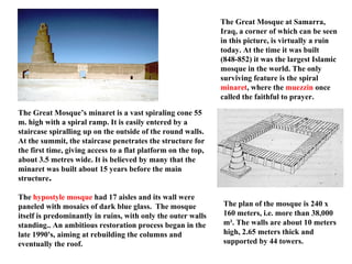 The Great Mosque at Samarra, Iraq, a corner of which can be seen in this picture, is virtually a ruin today. At the time it was built (848-852) it was the largest Islamic mosque in the world. The only surviving feature is the spiral  minaret , where the  muezzin  once called the faithful to prayer. The Great Mosque’s minaret is a vast spiraling cone 55 m. high with a spiral ramp. It is easily entered by a staircase spiralling up on the outside of the round walls. At the summit, the staircase penetrates the structure for the first time, giving access to a flat platform on the top, about 3.5 metres wide. It is believed by many that the minaret was built about 15 years before the main structure . The  hypostyle mosque  had 17 aisles and its wall were paneled with mosaics of dark blue glass.  The mosque itself is predominantly in ruins, with only the outer walls standing.. An ambitious restoration process began in the late 1990's, aiming at rebuilding the columns and eventually the roof. The plan of the mosque is 240 x 160 meters, i.e. more than 38,000 m². The walls are about 10 meters high, 2.65 meters thick and supported by 44 towers. 