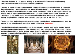 The Great Mosque of Cordoba is worthy of that name and the distinction of being considered an Islamic monument for several reasons.  The first of these innovations is the well known arches which are two-tiered to raise the height of the roof. This along with the multicolored stonework in the arches and the fact that it is repeated so many times makes for an interesting space. It also demonstrates the Islamic idea of equality behind the division of prayer spaces. Each space between the columns is of the same height and quality of the next which is almost to say that each person praying in each space is no different than the next in the eyes of God.  The second innovation is related to the additions by al-Hakam. Rather than carry over the pattern of the two-tiered arches these newer ones were  polylobed   .  The third innovation is like the last in that it involves a simple form being broken up into more complex decorative parts. The domes in this structure are like those found in other traditional mosques, a dome resting on an octagon with squiches as a transition between, however this dome is formed by eight crossing ribs which connect to colonnettes at the corners of the octagon. 