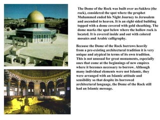 The Dome of the Rock was built over as-Sakhra (the rock), considered the spot where the prophet Muhammed ended his Night Journey to Jerusalem and ascended to heaven. It is an eight sided building topped with a dome covered with gold sheathing. The dome marks the spot below where the hollow rock is located. It is covered inside and out with colored mosaics and Arabic calligraphy.  Because the Dome of the Rock borrows heavily from a pre-existing architectural tradition it is very unique and atypical in terms of its own tradition. This is not unusual for great monuments, especially ones that come at the beginnings of new empires where it becomes necessary to borrow. Although many individual elements were not Islamic, they were arranged with an Islamic attitude and sensibility so that despite its borrowed architectural language, the Dome of the Rock still had an Islamic message.  
