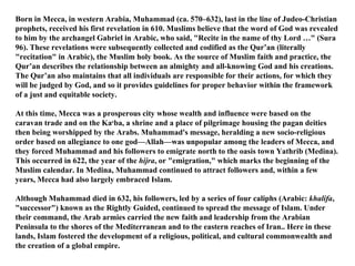 Born in Mecca, in western Arabia, Muhammad (ca. 570–632), last in the line of Judeo-Christian prophets, received his first revelation in 610. Muslims believe that the word of God was revealed to him by the archangel Gabriel in Arabic, who said, "Recite in the name of thy Lord …" (Sura 96). These revelations were subsequently collected and codified as the Qur’an (literally "recitation" in Arabic), the Muslim holy book. As the source of Muslim faith and practice, the Qur’an describes the relationship between an almighty and all-knowing God and his creations. The Qur’an also maintains that all individuals are responsible for their actions, for which they will be judged by God, and so it provides guidelines for proper behavior within the framework of a just and equitable society. At this time, Mecca was a prosperous city whose wealth and influence were based on the caravan trade and on the Ka c ba, a shrine and a place of pilgrimage housing the pagan deities then being worshipped by the Arabs. Muhammad's message, heralding a new socio-religious order based on allegiance to one god—Allah—was unpopular among the leaders of Mecca, and they forced Muhammad and his followers to emigrate north to the oasis town Yathrib (Medina). This occurred in 622, the year of the  hijra , or "emigration," which marks the beginning of the Muslim calendar. In Medina, Muhammad continued to attract followers and, within a few years, Mecca had also largely embraced Islam.  Although Muhammad died in 632, his followers, led by a series of four caliphs (Arabic:  khalifa , "successor") known as the Rightly Guided, continued to spread the message of Islam. Under their command, the Arab armies carried the new faith and leadership from the Arabian Peninsula to the shores of the Mediterranean and to the eastern reaches of Iran.. Here in these lands, Islam fostered the development of a religious, political, and cultural commonwealth and the creation of a global empire. 