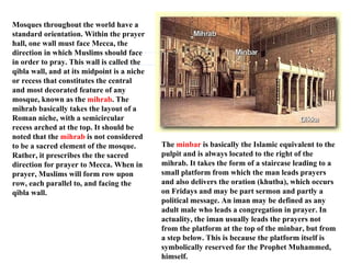 Mosques throughout the world have a standard orientation. Within the prayer hall, one wall must face Mecca, the direction in which Muslims should face in order to pray. This wall is called the qibla wall, and at its midpoint is a niche or recess that constitutes the central and most decorated feature of any mosque, known as the  mihrab . The mihrab basically takes the layout of a Roman niche, with a semicircular recess arched at the top. It should be noted that the  mihrab  is not considered to be a sacred element of the mosque. Rather, it prescribes the the sacred direction for prayer to Mecca. When in prayer, Muslims will form row upon row, each parallel to, and facing the qibla wall. The  minbar  is basically the Islamic equivalent to the pulpit and is always located to the right of the mihrab. It takes the form of a staircase leading to a small platform from which the man leads prayers and also delivers the oration (khutba), which occurs on Fridays and may be part sermon and partly a political message. An iman may be defined as any adult male who leads a congregation in prayer. In actuality, the iman usually leads the prayers not from the platform at the top of the minbar, but from a step below. This is because the platform itself is symbolically reserved for the Prophet Muhammed, himself.  