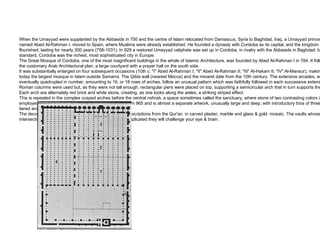 When the Umayyad were supplanted by the Abbasids in 750 and the centre of Islam relocated from Damascus, Syria to Baghdad, Iraq, a Umayyad prince named Abed Al-Rahman I, moved to Spain, where Muslims were already established. He founded a dynasty with Cordoba as its capital, and the kingdom flourished, lasting for nearly 300 years (756-1031). In 929 a restored Umayyad caliphate was set up in Cordoba, in rivalry with the Abbasids in Baghdad: by any standard, Cordoba was the richest, most sophisticated city in Europe. The Great Mosque of Cordoba, one of the most magnificent buildings in the whole of Islamic Architecture, was founded by Abed Al-Rahman I in 784. It followed the customary Arab Architectural plan, a large courtyard with a prayer hall on the south side. It was substantially enlarged on four subsequent occasions (10th c. "I" Abed Al-Rahman I; "II" Abed Al-Rahman II; "III" Al-Hakam II; "IV" Al-Mansur), making it today the largest mosque in Islam outside Samarra. The  Qibla  wall (nearest Mecca) and the minaret date from the 10th century. The extensive arcades, which eventually quadrupled in number, amounting to 19, or 18 rows of arches, follow an unusual pattern which was faithfully followed in each successive extension. Roman columns were used but, as they were not tall enough, rectangular piers were placed on top, supporting a semicircular arch that in turn supports the roof. Each arch are alternately red brick and white stone, creating, as one looks along the aisles, a striking striped effect.  This is repeated in the complex cusped arches before the central  mihrab,  a space sometimes called the sanctuary ,  where stone of two contrasting colors is employed. This elaborate and intricate chamber dates from 965 and is almost a separate artwork, unusually large and deep, with introductory trios of three-tiered arches.  The decoration here is at its richest, basically floral with inscriptions from the Qur'an  in carved plaster, marble and glass & gold  mosaic. The vaults whose intersecting ribbed  arches support the domes are so complicated they will challenge your eye & brain. 
