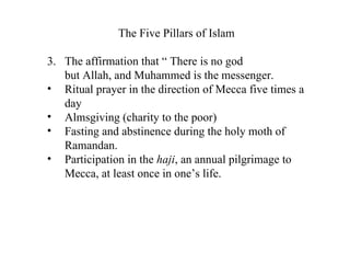 The Five Pillars of Islam The affirmation that “ There is no god  but Allah, and Muhammed is the messenger. Ritual prayer in the direction of Mecca five times a day Almsgiving (charity to the poor) Fasting and abstinence during the holy moth of Ramandan. Participation in the  haji , an annual pilgrimage to Mecca, at least once in one’s life. 