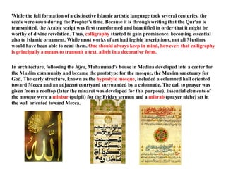 While the full formation of a distinctive Islamic artistic language took several centuries, the seeds were sown during the Prophet's time. Because it is through writing that the Qur'an is transmitted, the Arabic script was first transformed and beautified in order that it might be worthy of divine revelation. Thus,  calligraphy  started to gain prominence, becoming essential also to Islamic ornament. While most works of art had legible inscriptions, not all Muslims would have been able to read them.  One should always keep in mind, however, that calligraphy is principally a means to transmit a text, albeit in a decorative form. In architecture, following the  hijra , Muhammad's house in Medina developed into a center for the Muslim community and became the prototype for the mosque, the Muslim sanctuary for God. The early structure, known as the  hypostyle mosque , included a columned hall oriented toward Mecca and an adjacent courtyard surrounded by a colonnade. The call to prayer was given from a rooftop (later the minaret was developed for this purpose). Essential elements of the mosque were a  minbar  (pulpit) for the Friday sermon and a  mihrab  (prayer niche) set in the wall oriented toward Mecca.  